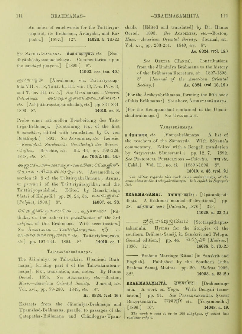 Au iudex o£ catcliwords for the Taittirlya- samliita, its Brahmana, Aranyaka, and Ka- thaka.] [1897.] 12°. 14028. b. 78.(2.) See Sandhyavandana. etc. [San- dhyabliashyasamuchcliaya. Commeutaries upon the sandlujd prayers.] [1899.] 8°. 14003. ccc. (no. 40.) [Abrahman, viz. Taittiriyasam- hita VII. V. 18, Taitt.-br.III. viii. 13,T.-s. IV. v. 3, and T.-br. III. ix. 5.] See Upanishads.— General Collections. ^Cei^n j^nri/vQ:£5rre\_jj£le)^^: etc. [Ashtottarasatopanishadahj ric.] pp. 831-834. 1896. 8°. 14010. cc. 8. Probe einer rationellen Bearbeitung des Tait- tirija-Brahinana. [Containing text of the first 6 anuvdlcas, edited with translation by 0. von Bdhtliugk.] 1892. See Academies^ etc.—Leipsic. —Koeniglich Saechsische GescUschaft der IPi'ssew- schaften. Berichte^ etc. Bd. 44, pp. 199-226. 1848, 8°. Ac. 700/2. (Bd. 44.) ^^rmr-oQmrr z QQ^.^nF- C'uurre^ etc. [Asvamedha, or section iii. 8 of the Taittirlyabrahmana ; Aruna, or j^rasna i. of the Taittirlyaranyaka; and the 'Paittiriyopanishad. Edited by Ramakrishna Sastri of Kalpadi.] pp. 20, 24, 34. e^rr&^n Lf [Falcjliat, 1900.] 8°. 14007. cc. 28. QQ& rro QcBv . . . esi^rrnro^ : [Ka- thaka, i.e. the xth-xiitli pra})d(halcas of the 3rd ashtaka of this Brahmana. With accentuation.] See Aran^akas. — Taittiriyurnnyalca. . . . GiAj cShno 9ifTm sim^t/viJGun etc. [Taittirlyaranyaka, etc.'] pp. 197-244. 1894. 8°. 14010. cc. 1. Talavakarabrahmana. The .laiininlya or Talavakara Ilpanisad Brah- mana [, forming part 4 of the Talavakarabrah- mana]: text, translation, and notes. By Hanns Oertel. 1894. See Academies, etc.—Boston, Mas^.—American Oriental Society. Journal, etc. Vol. xvi., pp. 79-260. 1849, etc. 8°. Ac. 8824. (vol. 16.) Extracts from the Jaiminlya-Bralimana and Upanishad-BiTdimana, j^arallcl to passages of the Aatapatha-Brahmana and Chandogya-Upani- shads. [Edited and translated] by Dr. Hanns Oertel. 1893. See Academies, etc.—-Boston, Mass.—American Oriental Society. Journal, etc. Vol. XV., pp. 233-251. 1849, etc. 8°. Ac. 8824. (vol. 15.) See Oertee (Hanns). Continbutions from the Jaiminiya Brahmana to the history of the Brahmana literature, 1897-1898. 8°. \_Journal of the American Oriental Society.] Ac. 8824. (vol. 18,19.) [For the Arsheyabrahmana, forming the fifth book of this Brahmana:] See above, Arsheyabrahmana. [For the Kenopanishad contained in the Upani- shadbrahmaua :] See Upanishads. Vamsabraiimana. II etc. [Varnsabrahmana. A list of the teachers of the Samaveda. With Sayana’s commentary. Edited with a Bengali translation by Satyavrata Samasrami.] pp. 12, 7. 1892. See Periodical Publications.—Calcutta. '3'iiT etc. [Hshd.] Vol. II., no. ii. [1889]-]893. 8°. 14010. c. 43. (vol. 2.) The editor regards this work as an iinubralitnana, of the same class as the Arsheyabrahmana- It is eighth in Sdyana's I tst. BRAHMA-SAMAJ. ^qiH^T-xi^frr: l [Upasanapad- dhati. A Brahmist manual of devotions.] pp. 28. “ISH!.^ [Calcutta, 1870.] 32°. 14028. a. 23.(1.) [Stotrapiithapus- takamulu. Hymns for the liturgies of the southern Brahma-Samaj, in Sanskrit and Telugu. Second edition.] pp. 44. [Madras.] 1896. 12°. 14028. b. 73.(2.) Brahmo Marriage Ritual [in Sanskrit and English]. Published by the Southern India Brahma Samaj, Madras, pp. 20. Madras, 1902. 32°. 14028. a. 23.(2.) BRAHMASAMHITA. I [Brahmasam- hita. A work on Yoga. With Bengali trans- lation.] pp. 31. See Prasannakdmara Sastri Bhattacharya. etc. [Yogiimbudhi.] [1896.] 16°. 14048. a. 19. The work is said to he in 100 adhj-ayas, of which this contains only 5.