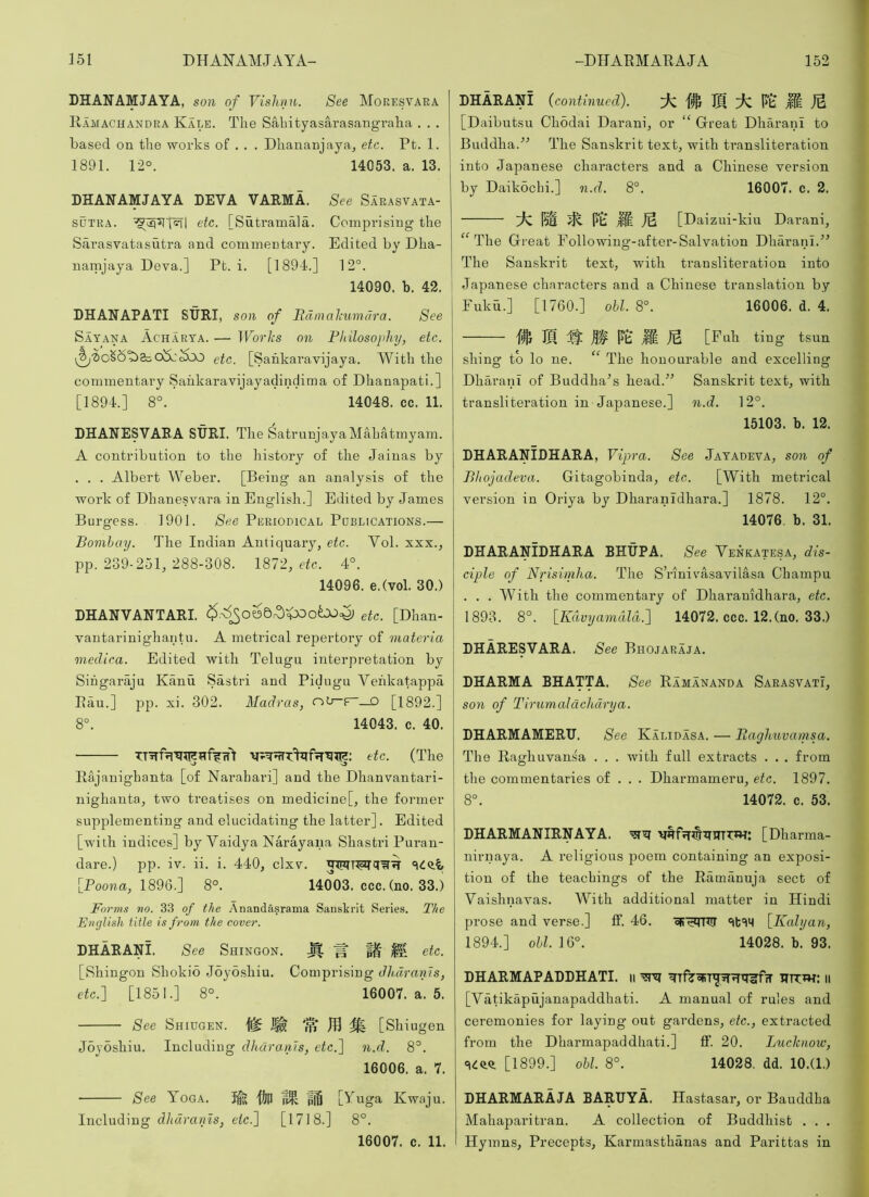 DHANAMJAYA, son of Vishnu. See Moresvaea Ramachandra Kale. The Sabityasarasangraha . . . based on the works of . . . Dhauanjaya^ etc. Pt. 1. 1891. 12°. 14053. a. 13. LHANAMJAYA DEVA VAEMA. See Sarasvata- SUTRA. etc. [Sutramala. Comprising the Sarasvatasutra and commentary. Edited by Dha- namjaya Deva.] Pb. i. [1894.] 12°. 14090. b. 42. DHANAPATI SUEI, son of Edmahumdra. See Sat ANA Acharya. — TPo?'/i.-s on Philosophy, etc. etc. [Sahkaravijaya. With the commentary Saiikaravijayadindima of Dhanapati.] [1894.] 8°. 14048. cc. 11. DHANESVABA SURI. The SatrunjayaMahatmyam. A contribution to the history of the Jainas by . . . Albert Weber. [Being an analysis of the work of Dhanesvara in English.] Edited by James Burgess. 1901. See Periodical Pdblications.— Bombay. The Indian Antiquary, etc. Vol. xxx., pp. 2S9-251, 288-308. 1872, e^c. 4°. 14096. e.Cvol. 30.) DHANVANTARI. etc. [Dhan- vantarinighantu. A metrical repertory of materia medica. Edited with Telugn interpretation by Sihgaraju Kanu Sastri and Pidugn Vehkatappa Pan.] pp. xi. 302. Madras, r>^F~—0 [1892.] 8°. 14043. c. 40. etc. (The Rajanighanta [of Narahari] and the Dhanvantari- nighanta, two treatises on medicine[, the former supplementing and elucidating the latter]. Edited [with indices] by Vaidya Narayana Shastri Puran- dare.) pp. iv. ii. i. 440, clxv. [Poona, 1896.] 8°. 14003. ccc. (no. 33.) Form.^ no. 33 of the Anandasrama Sanskrit Series. The English title is from the cover. DHARANI. See Shingon. ^ M etc. [Shingon Shokio Joyo.shiu. Comprising dh.drarns, etc.] [1851.] 8°. 16007. a. 5. See Shiugen. ^ [Shiugen Joyosliiu. Including dharanJs, etc.] n.d. 8°. 16006. a. 7. See Yoga. Ife 'KiP giS [Yuga Kwaju. Including d/mra«7s, e(c.] [1718.] 8°. 16007. c. 11. DHARANI (continued). 7^ ® 7^ P’S JS [Daibutsu Chodai Darani, or “ Great Dharani to Buddha.The Sanskrit text, with transliteration into Japanese characters and a Chinese version by Daikochi.] n.d. 8°. 16007. c. 2. M JS [Daizui-kiu Darani, The Great Following-after-Salvation Dharani.^’ The Sanskrit text, with transliteration into Japanese characters and a Chinese translation by Fukh.] [1760.] ohl. 8°. 16006. d. 4. .11 PS M JS [Fnh ting tsun shing to lo ne. “ The honourable and excelling Dhai’anT of Buddha^s head.” Sanskrit text, with transliteration in Japanese.] n.d. 12°. 15103. b. 12. DHARANIDHARA, Vipra. See Jatadeva, son of Bliojadeva. Gitagobinda, etc. [With metrical version in Oriya by Dharanidhara.] 1878. 12°. 14076. b. 31. DHARANIDHARA BHUPA. See Venkatesa, dis- ciple of Nrisiniha. The S’rinivasavilasa Champa . . . With the commentary of Dharanidhara, etc. 1893. 8°. [Kdvyamdld.] 14072. ccc. 12.(no. 33.) DHARESVARA. See Bhojaraja. DHARMA BHATTA. See Ramananda Sarasvatx, S071 of Tirumaldchdrya. DHARMAMERU. See Kalidasa. — Eaghuvamsa. The Raghuvansa . . . with fall extracts . . . from the commentaries of . . . Dharmameru, etc. 1897. 8°. 14072. c. 53. DHARMANIRNAYA. ’5?^ [Dharma- nirnaya. A religious poem containing an exposi- tion of the teachings of the Ramanuja sect of Vaishnavas. With additional matter in Hindi prose and verse.] ff. 46. oR’^jrir [Kalyan, 1894. ] ohl.\^°. 14028. b. 93. DHARMAPADDHATI. ii ^ RTTw: ii [Vatikapujanapaddhati. A manual of rules and ceremonies for laying out gardens, etc., extracted from the Dharmapaddhati.] IF. 20. Lucknow, [1899.] ohl. 8°. 14028. dd. 10.(1.) DHARMARAJA BARUYA. Hastasar, or Bauddha Mahaparitran. A collection of Buddhist . . . Hymns, Precepts, Karmasthanas and Parittas in