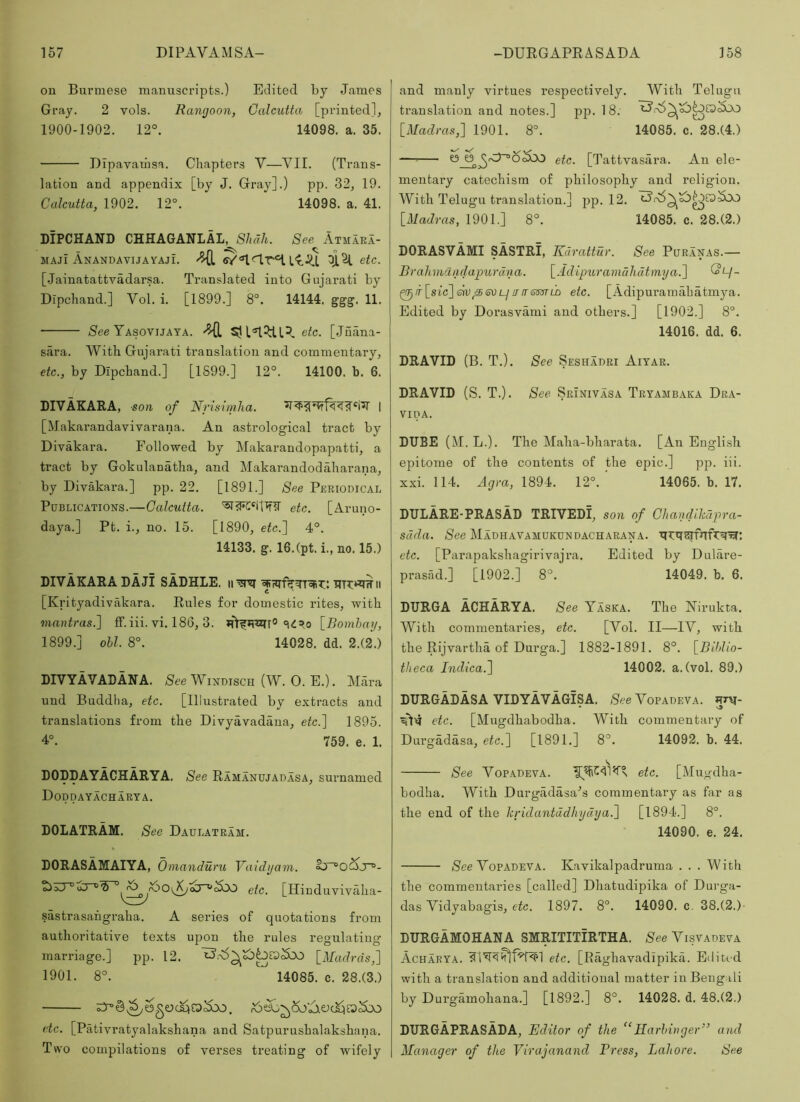 on Burmese manuscripts.) Edited by James Gray. 2 vols. Rangoon, Calcutta [printed], 1900-1902. 12°. 14098. a. 35. DIpavainsa. Cliaptei’s V—VII. (Trans- lation and appendix [by J. Gray].) pp. 32, 19. Calcutta, 1902. 12°. 14098. a. 41. DIPCHAND CHHAGANLAL, Shah. See Atmaea- MAJi AnandavijayajL etc. [Jainatattvadarsa. Translated into Gujarati by Dipchand.] Vol. i. [1899.] 8°. 14144. ggg. 11, See Yasovijata. etc. [Juana- sara. With Gujarati translation and commentary, etc., by Dipchand.] [1899.] 12°. 14100. b. 6. DIVAKARA, ■son of Nrisimha. 1 [Makarandavivarana. An astrological tract by Divakara. Followed by Makarandopapatti, a tract by Gokulauatha, and Makarandodaharana, by Divakara.] pp. 22. [1891.] See Periodical Publications.—Calcutta. etc. [Aruno- daya.] Pt. i., no. 15. [1890, etc.] 4°. 14133. g. 16.(pt. i., no. 15.) DIVAKARA BAJI SADHLE. iiii [Krityadivakara. Rules for domestic rites, with inantras.] ff. iii. vi. 186, 3. [Bombay, 1899.] obi. 8°. 14028. dd. 2.(2.) DIVYAVADANA. See Windisch (W. 0. E.). Alara und Buddha, etc. [Illustrated by extracts and translations from the Divyavadana, etc.] 1895. 4°. 759. e. 1. DOppAYACHARYA. See Ramanujadasa, surnamed Doddayacharya. BOLATRAM. See Daulateam. DORASAMAIYA, Omanduru Vaidyam. tio3T°oT^W°etc. [Ilinduvivaha- sastrasahgraha. A series of quotations from authoritative texts upon the rules regulating marriage.] pp. 12. [Madras,] 1901. 8°. 14085. c. 28.(3.) etc. [Pativratyalakshana and Satpurushalakshana. Two compilations of verses treating of wifely and manly virtues respectively. With Telugu translation and notes.] pp. 18. [Madras,] 1901. 8°. 14085. c. 28.(4.) etc. [Tattvasara. An ele- mentary catechism of philosophy and religion. With Telugu translation.] pp. 12. [Madras, 1901.] 8°. 14085. c. 28.(2.) DORASVAMI SASTRI, Kdrattur. See Puranas.— Brahmchulapurdna. [Adipuramuhdtmya.] (?l/_ ^ir[sic]en)!TirsmLD etc. [Adipuramahatmya. Edited by Dorasvami and others.] [1902.] 8°. 14016. dd. 6. DRAVID (B. T.). See Sesiiadri Aiyar. DRAVID (S. T.). See Srinivasa Teyambaka Dra- VIPA. DUBE (M. L.). The Maha-bharata. [An English epitome of the contents of the epic.] pp. iii. xxi. 114. Ayra, 1894. 12°. 14065. b. 17. DULARE-PRASAB TRIVEDI, son of Chandihdpra- sdda. See Madhavamukundacharana. etc. [Parapakshagirivajra. Edited by Dulare- prasad.] [1902.] 8°. 14049. b. 6. DURGA ACHARYA. See Yaska. The Nirukta. With commentaries, etc. [Vol. II—IV, with the Rijvartha of Durga.] 1882-1891. 8°. [Biblio- theca Indica.] 14002. a. (vol. 89.) DURGADASA VIDYAVAGiSA. See Vopadeva. htm- * etc. [Mugdhabodha. With commentary of Durgadasa, etc.] [1891.] 8°. 14092. b. 44. See Vopadeva. etc. [Mugdha- bodha. With Durgadasa'’s commentary as far as the end of the hridantddhydya.] [1894.] 8°. 14090. e. 24. See Vopadeva. Kavikalpadruma . . . With the commentaries [called] Dhatudipika of Durga- das Vidyabagis, eic. 1897. 8°. 14090. c. 38.(2.) DURGAMOHANA SMRITITiRTHA. See Visvadeva Acharya. etc. [Raghavadipika. Edited with a translation and additional matter in Bengali by Durgamohana.] [1892.] 8°. 14028. d. 48.(2.) DURGAPRASADA, Editor of the “Harbinger” and Manager of the Virajanand Press, Lahore. See