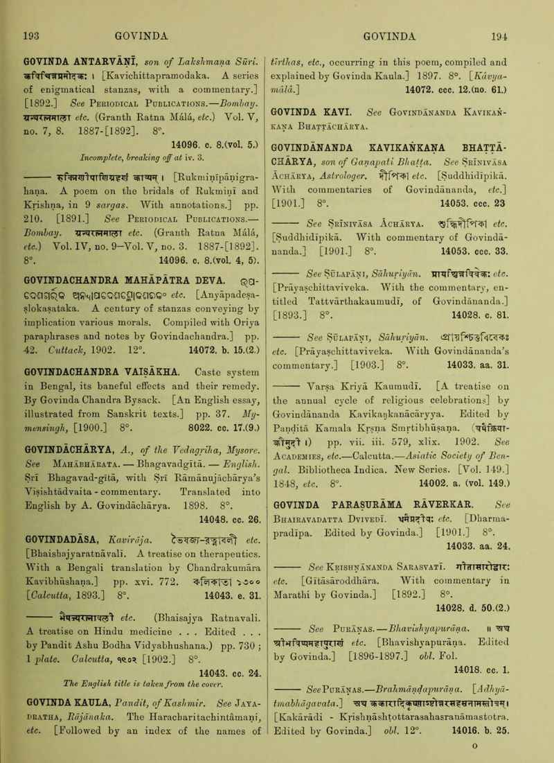 GOVINDA ANTARVANI, son of Lalcshmana Suri. I LKavichittapramodaka. A series of enigmatical stanzas, witk a commentary.] [1892.] See Periodical Publications.—Bombay. etc. (Granth. Ratna Mala, etc.) Vol. V, no. 7, 8. 1887-[1892]. 8. 14096. c. 8.(vol. 5.) Incomplete, breaking off at iv. 3. I [Rukminlpanigra- hana. A poem on the bridals of Rukmini and Krishna, in 9 sargas. With annotations.] pp. 210. [1891.] See Periodical Publications.— Bombay. XTKlT15r*?T^T etc. (Granth Ratna Mala, etc.) Vol. IV, no. 9-Vol. V, no. 3. 1887-[1892]. 8°. 14096. c. 8.(vol. 4, 5). GOVINDACHANDRA MAHAPATRA LEVA. QCI- GQCiqqQ qj;it^|aSQaGCllQCl©Q° etc. [Anyapadesa- slokasataka. A century of stanzas conveying by implication various morals. Compiled with Oriya paraphrases and notes by Govindachandra.] pp. 42. C^lttaclc, 1902. 12°. 14072. b. 15.(2.) GOVINDACHANDRA VAISAKHA. Caste system in Bengal, its baneful effects and their remedy. By Govinda Chandra Bysack. [An English essay, illustrated from Sanskrit texts.] pp. 37. My- mensingJi, [1900.] 8°. 8022. cc. 17.(9.) GOVINDACHARYA, A., of the Vedagriha, Mysore. See Mahabharata. — Bhagavadgita. — English. Sri Bhagavad-gita, with Sri Ramanujacharya’s Visishtadvaita - commentary. Translated into English by A. Govindacharya. 1898. 8°. 14048. cc. 26. GOVINDADASA, Kavirdja. etc. [Bhaishajyaratnavali. A treatise on therapeutics. With a Bengali translation by Chandrakumara Kavibhushana.] pp. xvi. 772. Ivioo [Calcutta, 1893.] 8°. 14043. e. 31. etc. (Bhaisajya Ratnavali. A treatise on Hindu medicine . . . Edited . . . by Pandit Ashu Bodha Vidyabhushana.) pp. 730 ; 1 plate. Calcutta, [1902.] 8°. 14043. cc. 24. The English title is taken from the cover. GOVINDA KAULA, Bandit, of Kashmir. See Jata- DRATHA, Itdjdnalca. The Haracharitachintamani, etc. [Followed by an index of the names of tirthas, etc., occurring in this poem, compiled and explained by Govinda Kaula.] 1897. 8°. [Kdvya- mdld.l 14072. ccc. 12.(no. 61.) GOVINDA KAVI. See Govindananda Kavikan- KANA BhATTACHARYA. GOVINDANANDA KAVIKANKANA BHATTA- CHARYA, son of Ganapati Bhafta. See Srinivasa Acharya, Astrologer. etc. [Suddhidipika. With commentaries of Govindananda, etc.) [1901.] 8°. 14053. ccc. 23 See Srinivasa Acharya. etc. [Suddhidipika. With commentary of Govinda- nanda.] [1901.] 8°. 14053. ccc. 33. See SuLAPANi, Sdhuriyun. etc. [Prayaschittaviveka. With the commentary, en- titled Tattvarthakaumudi, of Govindananda.] [1893.] 8°. 14028. c. 81. See SuLAPANi, Sdhuriydn. etc. [Prayaschittaviveka. With Govindananda’s commentary.] [1903.] 8°. 14033. aa. 31. Varsa Kriya, Kaumudi. [A treatise on the annual cycle of religious celebrations] by Govindananda Kavikatjkanacaryya. Edited by Pandita Kamala Krsna Smrtibhusana. 0 pp. vii. iii. 579, xlix. 1902. See Academies, etc.—Calcutta.—Asiatic Society of Ben- gal. Bibliotheca Indica. New Series. [Vol. 149.] 1848, etc. 8°. 14002. a. (vol. 149.) GOVINDA PARASURAMA RAVERKAR. See Bhairavadatta Dvivedi. VHUf'lq: etc. [Dharma- pradipa. Edited by Govinda.] [1901.] 8°. 14033. aa. 24. See Krishnananda SarasvatI. etc. [Gitasaroddhara. With commentary in Marathi by Govinda.] [1892.] 8°. 14028. d. 50.(2.) See PuRANAS.—Bhavishyapurdna. ii etc. [Bhavishyapui’ana. Edited by Govinda.] [1896-1897.] obi. Fob 14018. cc. 1. /SeePuRANAS.—Brahmdndapurdna. [Adhyd- tmabhdgavata.) U!Ii4iqI [Kakaradi - Krishnashtottarasahasranamastotra. Edited by Govinda.] obi. 12°. 14016. b. 25. o