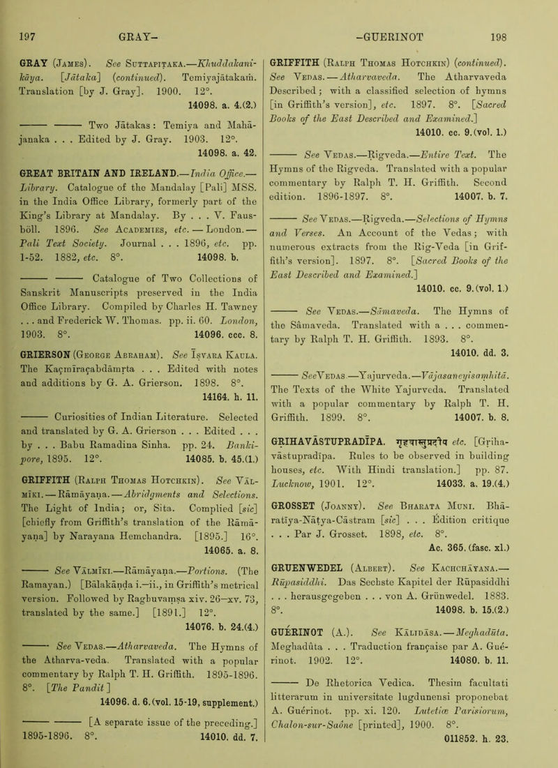 GRAY (James) . See Suttapitaka.—Khuddalcani- Mya. lJdtalca\ {continued). Temijajatakam. Translation [by J. Gray]. 1900, 12°. 14098. a. 4.(2.) Two Jatakas: Temiya and Malia- janaka . . . Edited by J. Gray. 1903. 12°. 14098. a. 42. GREAT BRITAIN AND IRELAND.—rnd/a Office.— Library. Catalogue of the Mandalay [Pali] MSS. in the India Office Library, formerly part of the King’s Library at Mandalay. By ... V. Faus- boll. 1896. See Academies, etc. — London.— Pali Text Society. Journal . . . 1896, etc. pp. 1-52. 1882, etc. 8°. 14098. b. Catalogue of Two Collections of Sanskrit Manuscripts preserved in the India Office Library. Compiled by Charles H. Tawney . . . and Frederick W. Thomas, pp. ii. 60. London, 1903. 8°. 14096. ccc. 8. GRIERSON (George Abraham). See Isvara Kadla. The Ka9miracabdamrta . . . Edited with notes and additions by G. A. Grierson. 1898. 8°. 14164. h. 11. Curiosities of Indian Literature. Selected and translated by G. A. Grierson . . . Edited . . . by . . . Babu Ramadina Sinha. pp. 24. Banld- pore, 1895. 12°. 14085. b. 45.(1.) GRIFFITH (Ralph Thomas Hotchkin). See Val- MiKi. — Ramayana. — Abridgments and Selections. The Light of India; or, Sita. Complied [sic] [chiefly from Griffith’s translation of the Rama- yana] by Narayana Hemchandra, [1895.] 16°. 14065. a. 8. See Valmiki.—Ramayana.—Portions. (The Ramayan.) [Balakanda i.—ii., in Griffith’s metrical version. Followed by Raghuvamsa xiv. 26—xv. 73, translated by the same.] [1891.] 12°. 14076. b. 24.(4.) See Vedas.—Atharvaveda. The Hymns of the Atharva-veda. Translated with a popular commentary by Ralph T. H. Griffith. 1895-1896. 8°. [T/ie Pandit ] 14096. d. 6.(vol. 15-19, supplement.) • [A separate issue of the preceding.] 1895-1896. 8°. 14010. dd. 7. GRIFFITH (Ralph Thomas Hotchkin) {continued). See Vedas. — Atharvaveda. The Atharvaveda Described; with a classified selection of hymns [in Griffith’s version], etc. 1897. 8°. \_Sacred Looks of the East Described and Examined^ 14010. cc. 9.(vol. 1.) See Vedas.—Rigveda.—Entire Text. The Hymns of the Rigveda. Translated with a popular commentary by Ralph T. H. Griffith. Second edition. 1896-1897. 8°. 14007. b. 7. /See Vedas.—Rigveda.—Selections of Eymns and Verses. An Account of the Vedas; with numerous extracts from the Rig-Veda [in Grif- fith’s version]. 1897. 8°. [Sacred Books of the East Described and Examined.^) 14010. cc. 9.(vol. 1.) See Vedas.—Samaveda. The Hymns of the Samaveda. Translated with a , , . commen- tary by Ralph T. H. Griffith. 1893. 8°. 14010. dd. 3. /See Vedas —Y aj ur ve d a. —Vdjasaneyisamhitd. The Texts of the White Yajurveda. Translated with a popular commentary by Ralph T. H. Griffith. 1899. 8°. 14007. b. 8. GRIHAVASTUPRADIPA. etc. [Griha- vastupradlpa. Rules to be observed in building houses, etc. With Hindi translation.] pp. 87. Lucknoiv, 1901. 12°. 14033. a. 19.(4.) GROSSET (Joannt). See Bharata Muni. Bha- ratlya-Natya-Castram [sic] . . . Edition critique . . . Par J. Grosset. 1898, etc. 8°. Ac. 365. (fasc. xl.) GRUENWEDEL (Albert), See Kachchayana.— Rupasiddhi. Das Sechste Kapitel der Rupasiddhi , . . herausgegeben . . . von A, Griinwedel. 1883. 8°. 14098. b. 15.(2.) GUERINOT (A.). See Kalidasa. — Meghaduta. Meghaduta . . , Traduction francaise par A. Gue- rinot. 1902. 12°. 14080. b. 11. De Rhetorica Vedica. Thesim facultati litterarum in universitate lugdunensi proponebat A. Guerinot. pp. xi. 120. Lntetioe Parisiorum, Chalon-sur-Saone [printed], 1900. 8°. 011852. h. 23.