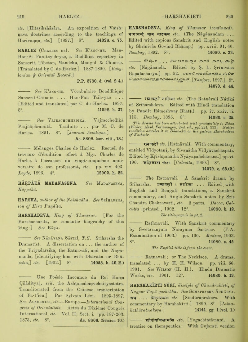 etc. [Hitasiksliasai'a. An exposition of Vaish- nava doctrines according to tlie teachings of Ilarivamsa, etc.~\ [1897.] 8°. 14028. c. 75. HARLEZ (Charles de). See KAno-he. Man- Han-Si Fan-tsyeh-yao, a Buddhist repertory in Sanscrit, Tibetan, Mandchu, Mongol & Chinese. [Translated by C. de Harlez.] 1887-1890. \_Bahy- lonian ^ Oriental Becord.] P.P. 3780. d. (vol. 2-4.) See KAng-he. Vocabulaire Bouddhique Sanscrit-Chinois . . . Han-Fan Tsih-yao . . . [Edited and translated] par C. de Harlez. 1897. 8°. 11098. b. 37. See Vajrachchhediea. Vajracchedika Prajnaparamita. Traduite • . . par M. C. de Harlez. 1891. 8°. [Journal Asiatique.'\ Ac. 8808. (ser. viii., 18.) MManges Charles de Harlez. Recueil de travaux- d’erudition offert a Mgr. Charles de Harlez a Foccasion du vingt-cinquieme anni- versaire de son professorat, etc. pp. xiv. 403. Leyde, 1896. 4°. 12902. h. 22. HARPAKA MADANASENA. See Madanasena, Hdrpdkd. HARSHA, author of the Naishadha. See SrIharsha, son of Uira Pandita. HARSHADEVA, King of Thanesar. [For the Harshacharita, or romantic biography of this king :] See Bana. See Narayana Sastri, T.S. Sriharsha the Dramatist. A dissertation on . . , the author of the Priyadarsika, the Ratnavali, and the Naga- nanda, [identifying him with Dhavaka or Bha- saka,] etc. [1902.] 8°. 14058. b, 40.(2.) Une Poesie luconnue du Roi Harsa Qiladitya[, scil. tbe Ashtamahasrichaityastotra. Transliterated from the Chinese transcription of Fa-t’ien.] Par Sylvain Levi. 1895-1897. See Academies, etc.—Europe.—International Con- gress of Orientalists. Actes du Dixieme Congres International, etc. Vol. II, Sect. i. pp. 187-203. 1873, etc. 8°. Ac. 8806. (Session 10.) HARSHADEVA, King of Thanesar [continued). etc. (The Naganaudam . . . Edited with copious Sanskrit and English notes by Shrinivas Govind Bhanap.) pp. xviii. 91, 40. Bombay, 1892. 8°. 14080. c. 33. _ jBiT torrm iBrrS etc. [Nagananda. Edited by S. L. Srinivasa Gopalacharya.] pp. 52. ironrQ^^rr^nrn^etu^Qnr C!£>£38&o£y2jj^n8GUboGu^Qiir [Tanjore, 1897.] 8°. 14079. d. 44. i^TfjoRT etc. (The Ratnavali NatikA of Sriharshdeva. Edited with Hindi translation by Pundit Rameshwar Bhatt.) pp. iv. xxiv. ii. 115. Bombay, 1895. 8°. 14080. c. 35. This drama has heen attrihuted with prohahility to Bdna {Weber, Akad. Vorlesunfjen, 2nd ed., pp. 224, 333). Native tradition ascribes it to Dhavaka or his patron Sarshadeva of Kashmir. etc. [Ratnavali. With commentary, entitled Vidyotani, by Sivanatha Vidyavachaspati. Edited by Krishnanatha Nyayapanchauana.] pp.vi. 190. ■grf^cPTTTT [Calcutta, 1900.] 8°. 14079. c. 65.(2.) The Ratnavali. A Sanskrit drama by Sriharsha. I . . . Edited with English and Bengali translations, a Sanskrit commentary, and Anglo-Sanskrit notes by Sris Chandra Chakravarti, etc. 2 parts. Dacca, Cal- cutta [printed], 1902. 12°. 14080. b. 12. The title-page is in pt. 2. Rathnavali. With Sanskrit commentary by Swetaranyam Narayana Sasti’iar. (P.A. Examination of 1903.) pp. 160. Madras, 1903. 8°. 14080. c. 45 The English title is from the cover. Ratnavali; or The Necklace. A drama, translated . . . by H. H. Wilson. pp. viii. 66. 1901. /See Wilson (H. H.). Hindu Dramatic Works, etc. 1901. 12°. 14080. b. 13. HARSHAKIRTI SURI, disciple of Chandrahlrti, of Nagpur Tapd-gachchha. See Somaprabha Acharta. . . . fw^UoRT; etc. [Sinduraprakara. With commentary by Harshakirti.] 1890. 8°. [Jaina- Icathdratnalcosa.l 14144. gg. l.(vol. 1.) etc. [Yogachintamani, A treatise on therapeutics. With Gujarati version