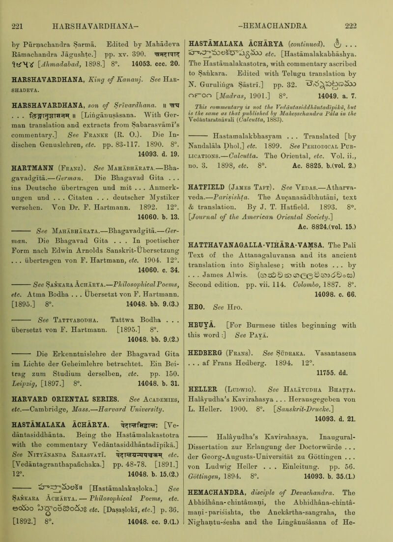 by Purnachandra Sarina. Edited by Mabadeva Ramacbandra Jagusbte.] pp. xv. 390. [.Ahmadahad, 1898.] 8°. 14053. ccc. 20. HARSHAVARDHAUA, King of Kanauj. See Hak- SHADEVA. HARSHAVARDHANA, son of Srivardhana. li . . . II [Liiigaimsasana. With Ger- man translation and extracts from Sabarasvami’s commentary.] See Franke (R. 0.). Die In- dischen Genuslehren, etc. pp. 83-117. 1890. 8°. 14093. d. 19. HARTMANN (Franz). See Mahabharata.—Bha- gavadgita.— German. Die Bhagavad Gita . . . ins Deutsche iibertragen und mit . . . Anmerk- uugen und . . . Citaten . . . deutscher Mystiker versehen. Von Dr. E. Hartmann. 1892. 12°. 14060. b. 13. See Mahabharata.—Bhagavadgita.—Ger- man. Die Bhagavad Gita ... In poetischer Form nach Edwin Arnolds Sanskrit-Ubersetzung . . , iibertragen von F. Hartmann, etc. 1904. 12°. 14060. c. 34. See Sankara Acharta.—Philosophical Poems, etc. Atma Bodha . . . Ubersetzt von F. Hartmann. [1895.] 8°. 14048. bb. 9.(3.) See Tattvabobha. Tattwa Bodha . . . ubersetzt von F. Hartmann. [1895.] 8°. 14048. bb. 9.(2.) Die Erkenntnislehre der Bhagavad Gita im Lichte der Geheimlehre betrachtet. Ein Bei- trag zum Studium derselben, etc. pp. 150. Leipzig, [1897.] 8°. 14048. b. 31. HARVARD ORIENTAL SERIES. See Acabemies, etc.—Cambridge, Mass.—Harvard University. HASTAMALAKA ACHARYA. [Ve- dantasiddhanta. Being the Hastamalakastotra with the commentary Vedantasiddhantadipika.] See Nityananba SarasvatL etc. [Vedantagranthapanchaka.] pp. 48-78. [1891.] 12°. 14048. b. 15.(2.) [Hastamalakasloka.] See Sankara Acharta. — Philosophical Poems, etc. ^(yow330(So8 efc. [Dasasloki, efc.] p. 36. [1892.] 8°. 14048. cc. 9.(1.) HASTAMALAKA ACHARYA {continued). . etc. [Hastamalakabhashya. The Hastamalakastotra, with commentary ascribed to Sankara. Edited with Telugu translation by N. Guruliiiga Sastrl.] pp. 32. \_Madras, 1901.] 8°. 14049. a. 7. This commentary is not the Vedantasiddhantadipika, hut is the same as that published by Mahesachandra Pdla in the Vedantaratnavali {Calcutta, 1883). Hastamalakbhasyam . . . Ti’anslated [by Nandalala Dhol,] eic. 1899. /See Periobical Pub- lications.—Calcutta. The Oriental, etc. Vol. ii., no. 3. 1898, etc. 8°. Ac. 8825. b.(vol. 2.) HATFIELD (James Taft). See Vebas.—Atharva- veda.—Parisishta. The Aucanasadbhutani, text & translation. By J. T. Hatfield. 1893. 8°. \_Joitrnal of the American Oriental Society.'] Ac. 8824.(vol. 15.) HATTHAVANAGALLA-VIHARA-VAMSA. The Pali Text of the Attanagaluvansa and its ancient translation into Sinhalese; with notes ... by . . . James Alwis. (5S5a£)023O C55(30©25?O(50oe3) Second edition, pp. vii. 114. Golomho, 1887. 8°. 14098. c. 66. HBO. See Hpo. HBTJYA. [For Burmese titles beginning with this word ;] See Paya. HEDBERG (Frans). See Subraka. Vasantasena . . . af Frans Hedberg. 1894. 12°. 11755. dd. HELLER (Lubwig). See Halatubha Bhatta. Halayudha^s Kavirahasya . . . Herausgegeben von L. Heller. 1900. 8°. \_Sanskrit-I)rucke.] 14093. d. 21. Halayudha’s Kavirahasya. Inaugural- Dissertation zur Erlangung der Doctorwiirde . . . der Georg-Augusts-Universitat zu Gottingen . . . von Ludwig Heller . . . Einleitung. pp. 56. Gottingen, 1894. 8°. 14093. b. 35.(1.) HEMACHANDRA, disciple of Devachandra. The Abhidhana-chintamani, the Abhidhana-chinta- mani-parisishta, the Anekartha-sangraha, the Nighantu-s'esha and the Linganusasana of He-