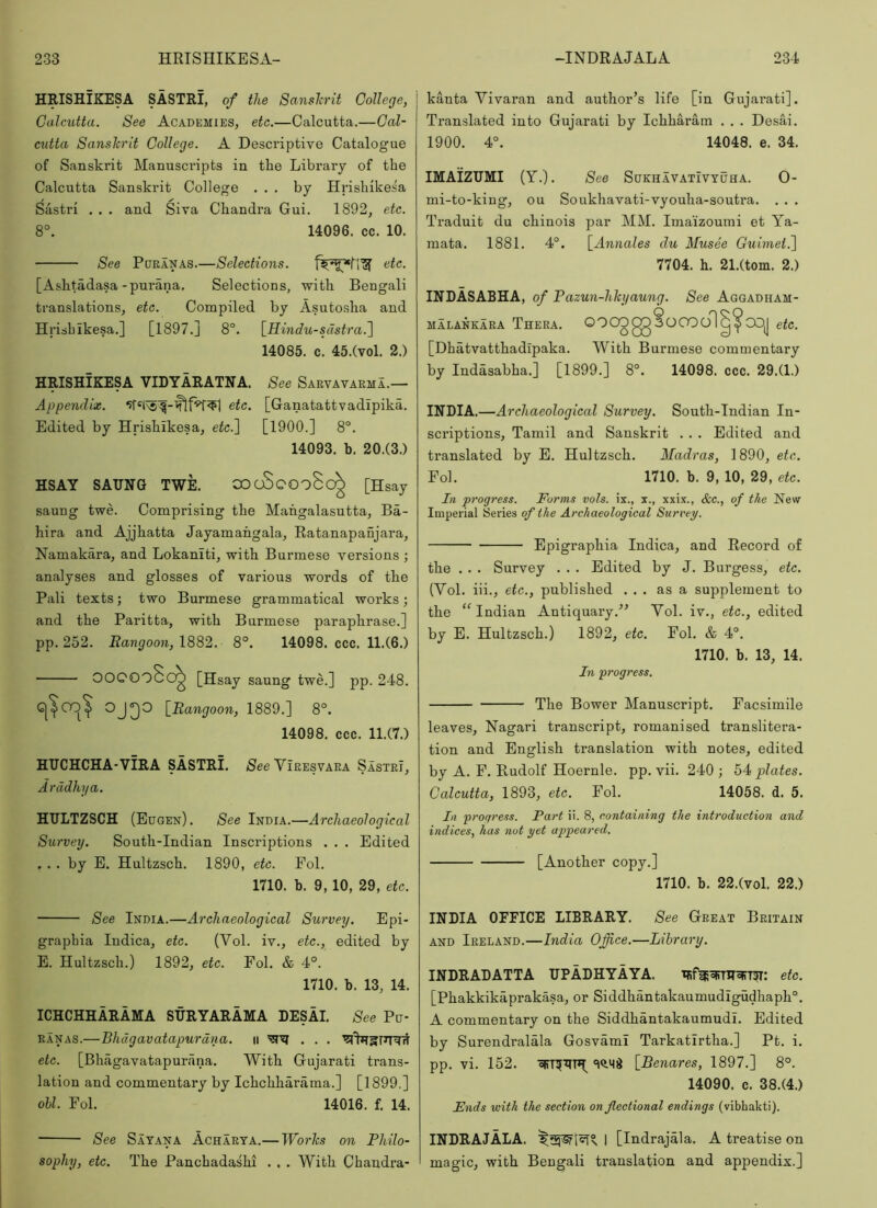 HEISHIKESA SASTRI, of the Sanslcrit College, Calcutta. See Academies, etc.—Calcutta.—Cal- cutta Sanshrit College. A Descriptive Catalogue of Sanskrit Manuscripts in the Library of the Calcutta Sanskrit College ... by Hrishikes'a Sastri . . . and Siva Chandra Gui. 1892, etc. 8°. 14096. cc. 10. See Pdranas.—Selections. [Ashtadasa-purana. Selections, with Bengali translations, etc. Compiled by Asuto.sha and Hrisbikesa.] [1897.] 8°. \_Hindu-sdstra.'\ 14085. c. 45.(vol. 2.) HRISHIKESA VIDYARATNA. See Sarvavarma.— Appendix. etc. [Ganatattvadipika. Edited by Hrishikesa, etc.^ [1900.] 8°. 14093. b. 20.(3.) HSAY SAUNG TWE. 000800080^ [Hsay saung twe. Comprising the Mahgalasutta, Ba- hira and Ajjhatta Jayamahgala, Ratanapanjara, Namakara, and Lokaniti, with Burmese versions ; analyses and glosses of various words of the Pali texts; two Burmese grammatical works; and the Paritta, with Burmese paraphrase.] pp. 252. Rangoon, 1882. 8°. 14098. ccc. 11.(6.) OOCOo8c^ [Hsay saung twe.] pp. 248. G|^OC)^ OJQO \_Ra71goon, 1889.] 8°. 14098. ccc. 11.(7.) HUCHCHA-ViRA SASTRI. See Viresvara Sastri, Arddhya. HULTZSCH (Edgen). See India.—Archaeological Survey. South-Indian Inscriptions . . . Edited ... by E. Hultzsch. 1890, etc. Fol. 1710. b. 9,10, 29, etc. See India.—Archaeological Swvey. Epi- graphia Indica, etc. (Vol. iv., etc., edited by E. Hultzsch.) 1892, etc. Fol. & 4°. 1710. b. 13, 14. ICHCHHARAMA SURYARAMA DESAI. See Pc- RANAS.—Bhdgavatapurdna. 11 etc. [Bhagavatapurana. With Gujarati trans- lation and commentary by Ichchharama.] [1899.] oil. Fol. 14016. f. 14. kanta Vivaran and author’s life [in Gujarati]. Translated into Gujarati by Ichharam . . . Desai. 1900. 4°. 14048. e. 34. IMAIZUMI (Y.). See Sdkhavativyuha. 0- mi-to-king, ou Soukhavati-vyouha-soutra. . . . Traduit du chinois par MM. Ima'izoumi et Ya- mata. 1881. 4°. \_Annales du Musee Guimet.l 7704. h. 21.(tom. 2.) INRASABHA, of Pazun-hlcyaung. See Aggadham- MALANKARA Thera. OOOO gg 3 OOO ol CDj etc. [Dhatvatthadipaka. With Burmese commentary by Indasabha.] [1899.] 8°. 14098. ccc. 29.(1.) INDIA.—Archaeological Survey. South-Indian In- scriptions, Tamil and Sanskrit . . . Edited and translated by E. Hultzsch. Madras, 1890, etc. Fol. 1710. b. 9, 10, 29, etc. In progress. Forms vols. ix., x., xxix., &c., of the New Imperial Series of the Archaeological Survey. Epigraphia Indica, and Record of the . . . Survey . . . Edited by J. Burgess, etc. (Vol. iii., etc., published ... as a supplement to the “Indian Antiquary.” Vol. iv., etc., edited by E. Hultzsch.) 1892, etc. Fol. & 4°. 1710. b. 13, 14. In progress. The Bower Manuscript. Facsimile leaves, Nagari transcript, romanised translitera- tion and English translation with notes, edited by A. F. Rudolf Hoernle. pp. vii. 240 ; 54 plates. Calcutta, 1893, etc. Fol. 14058. d. 5. In progress. Part ii. 8, containing the introduction and indices, has not yet appeared. [Another copy.] 1710. b. 22.(vol. 22.) INDIA OFFICE LIBRARY. See Great Britain AND Ireland.—India Office.—Library. INDRADATTA DPADHYAYA. etc. [Phakkikaprakasa, or Siddhantakaumudigudhaph®. A commentary on the Siddhantakaumudi. Edited by Surendralala GosvamI Tarkatirtha.] Pt. i. pp. vi. 152. [Benares, 1897.] 8°. 14090. c. 38.(4.) Ends with the section on flectional endings (vibhakti). See Sayana Acharya.— Works on Philo- sophy, etc. The Panchadashi . . . With Chandra- INDRAJALA. I [Indrajala. A treatise on magic, with Bengali translation and appendix.]