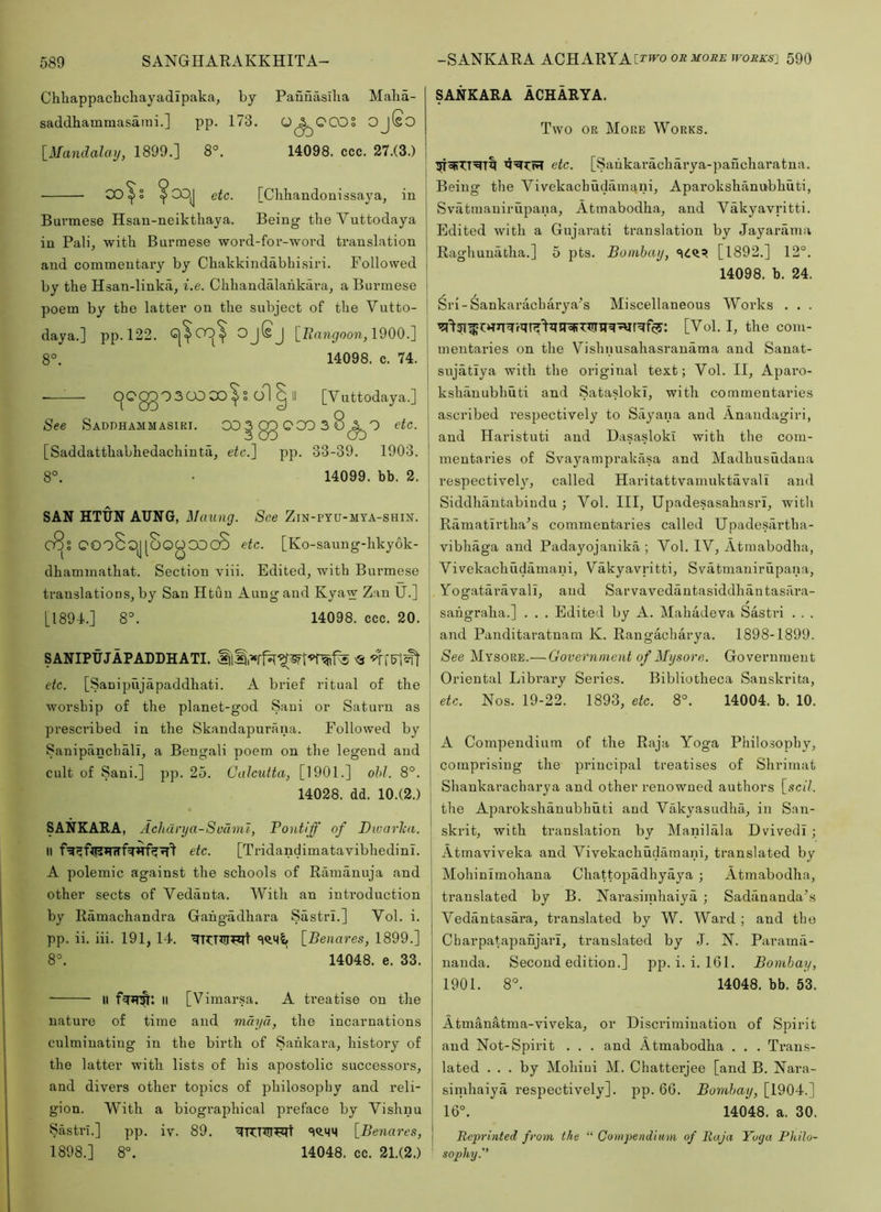Chliappachchayadipaka, by Pauuasilia Malia- saddhammasami.] pp. 173. Q^OCOS OjfsO [Mandalay, 1899.] 8°. 14098. ccc. 27.(3.) 00 ^ [Chhandouissaya, in Burmese Hsau-neikthaya. Being the Vuttodaya in Pali, with Burmese word-for-word translation and commentary by Chakkindabhisiri. Followed by the Hsan-linka, i.e. Chhandalahkara, a Burmese poem by the latter on the subject of the Vutto- daya.] pp. 122. OjSj [Zianyoo??-, 1900.] 8°. 14098. c. 74. .—^— C^QggO3CO0O^S o1 I II [Vuttodaya.] See Saddhammasiki. 00 3 00 0 00 3 8 <2lO etc. 3 OO CO [Saddatthabhedachiuta, ete.~\ pp. 33-39. 1903. 8°. • 14099. bb. 2. SAN HTUN AUNG, Maung. See ZiN-PYU-MYA-SHIN. OOo8oj[OOOOOCO etc. [Ko-saung-hkyok- dhammathat. Section viii. Edited, with Burmese translations, by San Htuu Aung and Kyaw Zan U.] [1894.] 8^ 14098. ccc. 20. SANIPUJAPADDHATI. <3 etc. [Sanipujapaddhati. A brief ritual of the worship of the planet-god Saui or Saturn as prescribed in the Skandapurana. Followed by Sanipanchali, a Bengali poem on the legend and cult of Sani.] pp. 25. Calcutta, [1901.] ohl. 8°. 14028. dd. 10.(2.) SANKARA, Achdrya-Svdnu, Pontiff of Divarlca. II etc. [Tridandimatavibhedinl. A polemic against the schools of Ramanuja and other sects of Vedanta. With an introduction by Ramachandra Gahgadhara Sastri.] Vol. i. pp. ii. iii. 191, 14. [Benare.s, 1899.] 8°. 14048. e. 33. II II [Vimarsa. A ti’eatise on the nature of time and mdyd, the incarnations culminating in the birth of Sankara, history of the latter with lists of his apostolic successors, and divers other topics of philosophy and reli- gion. With a biographical preface by Vishnu Sastn.] pp. iv. 89. [Benares, 1898.] 8°. 14048. cc. 21.(2.) SANKARA ACHARYA. Two OR More Works. etc. [Saiikaracharya-paucharatna. Being the Vivekachudamani, Aparokshanubhuti, Svatraauirupana, Atmabodha, and Vakyavritti. Edited with a Gujarati translation by Jayarama Raghuuatha.] 5 pts. Bombay, [1892.] 12°. 14098. b. 24. Sri-Sankaraebarya^s Miscellaneous Works . . . ' [Vol. I, the com- mentaries on the Vishnusahasranama and Sauat- j sujatiya with the original text; Vol. II, Aparo- 1 kshauubhuti and Satasloki, with commentaries I . . ■ ■ - ascribed respectively to Sayana and Anaudagiri, and Haristuti and Dasasloki with the coiu- ! mentaries of Svayamprakasa and Madhusudaua I respective!}^, called Haritattvamuktavali and Siddhiintabindu ; Vol. Ill, Upadesasahasri, with Ramatlrtha^s commentaries called Upadesartha- i vibhaga and Padayojanika ; Vol. IV, Atmabodha, Vivekachudamani, Vakyavritti, Svatmanirupana, I Yogataravall, and Sarvavedantasiddhantasara- sahgraha.] . . . Edited by A. Mahadeva Sastri . . . I and Panditaratnara K. Rangacharya. 1898-1899. j /See Mysore.—Government of Mysore. Government Oriental Library Series. Bibliotheca Sanskrita, j etc. Nos. 19-22. 1893, etc. 8°. 14004. b. 10. ' A Compendium of the Raja Yoga Philosophy, comprising the principal treatises of Shrimat * Shankaracharya and other renowned authors [sell. I the Aparokshanubhuti and Vakyasudha, in San- skrit, with translation by Manilala DvivedI; j Atmaviveka and Vivekachudamani, translated by I Mohinimohana Chattopadhyaya ; Atmabodha, translated by B. Narasirnhaiya ; Sadananda’s Vedantasara, tran.slated by W. Ward ; and the Charpatapanjari, translated by J. N. Parama- nauda. Second edition.] pp. i. i. 161. Bombay, 1901. 8°. 14048. bb. 53. Atmanatma-viveka, or Discrimination of Spirit I and Not-Spirit . . . and Atmabodha . . . Trans- lated ... by Mohiui M. Chatterjee [and B. Nara- sindiaiya respectively], pp. 66. Bombay, [1904.] 16°. 14048. a. 30. I Reprinted from the “ Compendium of Raja Yoga Philo- sophy.''