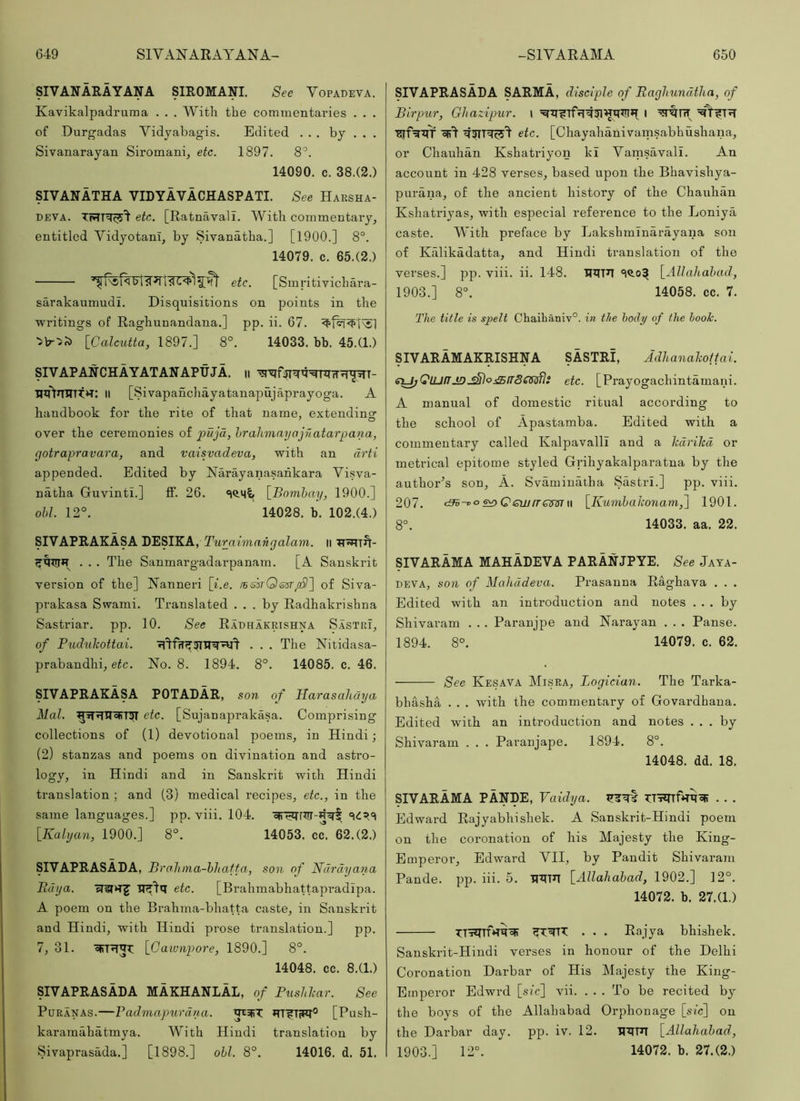 SIVANARAYANA SIROMANI. See Vopadeva. Kavikalpadruraa . . . With the commentaries . . . of Durgadas Vidyabagis. Edited ... by . . . Sivanarayan Siromani^ etc. 1897. 8^. 14090. c. 38.(2.) SIVANATHA VIDYAVACHASPATI. See Harsha- DEVA. etc. [Ratnavali. With commentary, entitled VidyotanI, by Sivanatha.] [1900.] 8°. 14079. c. 65.(2.) t<1 etc. [Smritivichara- sarakaumudi. Disquisitions on points in the writings of Raghunandana.] pp. ii. 67. [Calcidta, 1897.] 8°. 14033. bb. 45.(1.) SIVAPANCHAYATANAPtiJA. ii Il [Sivapandiayatanapujaprayoga. A handbook for the rite of that name, extendins: over the ceremonies of pujd, hrahmayajftatarpana, rfotrapravara, and vaisvadeva, with an drti appended. Edited by Narayanasahkara Visva- natha Guvinti.] ff. 26. [^Bomhay, 1900.] old. 12°. 14028. b. 102.(4.) SIVAPRAKASA DESIKA, rMrafmfi«yaZam. ii • . . The Sanmargadarpanam. [A Sanskrit version of the] Nanneri \i.e. /BsirOsar^] of Siva- prakasa Swami. Translated ... by Radhakrishna Sastriar. pp. 10. See Radhakrishna Sastri, of Pudukottai. . . . The Nitidasa- prabandhi, etc. No. 8. 1894. 8°. 14085. c. 46. SIVAPRAKASA POTADAR, son of Harasalichja Mai. etc. [Sujanaprakasa. Comprising collections of (1) devotional poems, in Hindi; (2) stanzas and poems on divination and astro- lOey? ill Hindi and in Sanskrit with Hindi translation ; and (3) medical recipes, etc., in the same languages.] pp. viii. 104. [Kalijaji, 1900.] 8°. 14053. cc. 62.(2.) SIVAPRASADA, Pra lima-hliafta, son of Ndrdyana Bdya. etc. [Brahmabhattapradipa. A poem on the Brahma-bhatta caste, in Sanskrit and Hindi, with Hindi prose translation.] pp. 7, 31. [Gawnpore, 1890.] 8°. 14048. cc. 8.(1.) SIVAPRASADA MAKHANLAL, of Pushlcar. See PuRANAS.—Padmapiirdna. *TT?TW° [Push- karamahatmya. With Hindi translation by Sivaprasada.] [1898.] ohl. 8°. 14016. d. 51. SIVAPRASADA SARMA, disciple of Ragliundtha, of Birpur, Gltazipur. \ I •gjfgztT etc. [Chayahanivamsabhushana, or Chauhan Kshatriyon kl VamsavalL An account in 428 verses, based upon the Bhavishya- purana, of the ancient history of the Chanhiin Kshatriyas, with especial reference to the Loniya caste. With preface by Lakshminarayana sou of Kiilikadatta, and Hindi translation of the verses.] pp. viii. ii. 148. *1^0^ [Allahabad, 1903.] 8°. 14058. cc. 7. The title is sjpeli Chaihaniv°. in the body of the hook. SIVARAMAKRISHNA SASTRI, Adhanalcoftai. Si^toUJfTJDjSlojSfrSOft!^: etc. [Prayogachintamani. A manual of domestic ritual according to the school of Apastamba. Edited with a commentary called Kalpavalll and a Icdrilcd or metrical epitome styled Grihyakalparatna by the author^s son, A. Svaminalha Sastri.] pp. viii. 207. <3h-^oe^Qeiu[TQm\\ [Kumhahonam,^ 1901. 8°. 14033. aa. 22. SIVARAMA MAHADEVA PARANJPYE. See Jaya- DEVA, son of Mahddeva. Prasanna Raghava . . . Edited with an introduction and notes ... by Shivaram . . . Paranjpe and Narayan . . . Panse. 1894. 8°. 14079. c. 62. See Kesava Misra, Logician. The Tarka- bliasha . . . with the commentary of Govardhana. Edited with an introduction and notes ... by Shivaram . . . Paranjape. 1894. 8°. 14048. dd. 18. SIVARAMA PANDE, Vaidya. JJItI . . . Edward Rajyabhishek. A Sanskrit-Hindi poem on the coronation of his Majesty the King- Emperor, Edward VII, by Pandit Shivaram Pande. pp. hi. 5. wn [Allahabad, 1902.] 12°. 14072. b. 27.(1.) TT'5?rrfH^=fi . . . Eajya bhishek. Sanskrit-Hindi verses in honour of the Delhi Coronation Darbar of His Majesty the King- Emperor Edwrd [sic] vii. ... To be recited by the boys of the Allahabad Orphonage [stc] on the Darbar day. pp. iv. 12. HiTFT [Allahabad, 1903.] 12°. 14072. b. 27.(2.)