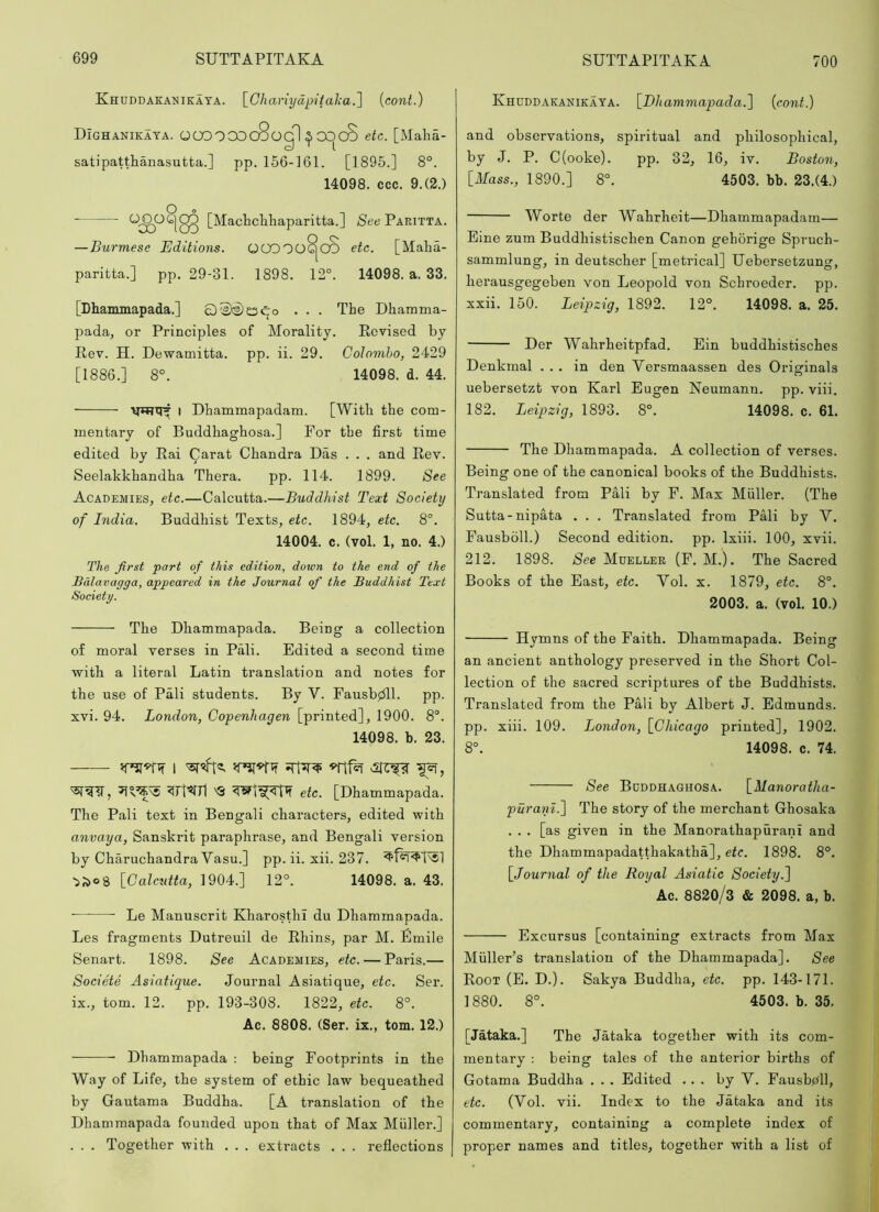 Khuddaeanikaya. \_Gliariydpital:a.'\ {cont.) DIghanikaya. OOOOCOcSogI ^OC)c8 etc. [Malia- satipatthanasutta.] pp, 156-161. [1895.] 8°. 14098. ccc. 9.(2.) ^;xP^183 See Paritta. — Burmese Editions. 00000^00 etc. [Maha- paritta.] pp. 29-31. 1898. 12°. 14098. a. 33. [Dhammapada.] 0^E'2)c5«qo . . . The Dhamma- pada, or Principles of Morality. Eevised by Rev. H. Dewamitta. pp. ii. 29. Colombo, 2429 [1886.] 8°. 14098. d. 44. I Dhammapadam. [With the com- mentary of Buddhaghosa.] For the first time edited by Rai Carat Chandra Das . . . and Rev. Seelakkhandha Thera. pp. 114. 1899. See Academies, etc.—Calcutta.—Buddhist Text Society of India. Buddhist Texts, etc. 1894, etc. 8°, 14004. c. (vol. 1, no. 4.) The first 'part of this edition, down to the end of the Bdlavagga, appeared in the Journal of the Buddhist Text Society. The Dhammapada. Being a collection of moral verses in Pali. Edited a second time with a literal Latin translation and notes for the use of Pali students. By V. Fausbj^ll. pp. xvi. 94. London, Copenhagen [printed], 1900. 8°. 14098. b. 23. 1 ?rt^7l 'Q etc. [Dhammapada. The Pali text in Bengali characters, edited with anvaya, Sanskrit paraphrase, and Bengali version by Charuchandra Vasu.] pp. ii. xii. 237. ■5^08 [_Calcutta, 1904.] 12°. 14098. a. 43. • Le Manuscrit KharosthI du Dhammapada. Les fragments Dutreuil de Rhins, par M. Emile Senart. 1898. See Academies, etc. — Paris.— Societe Asiatique. Journal Asiatique, etc. Ser. ix., tom. 12. pp. 193-308. 1822, etc. 8°. Ac. 8808. (Ser. ix., tom. 12.) Dhammapada : being Footprints in the Way of Life, the system of ethic law bequeathed by Gautama Buddha. [A translation of the Dhammapada founded upon that of Max Muller.] . . . Together with . . . extracts . . . reflections Khdddaeanikaya. \_Dhammapada.^ {cont.) and observations, spiritual and philosophical, by J. P. C(ooke). pp. 32, 16, iv. Boston, [Mass., 1890.] 8°. 4503. bb. 23.(4.) Worte der Wahrheit—Dhammapadam— Eine zum Buddhistischen Canon gehorige Spruch- sammlung, in deutscher [metrical] Uebersetzung, herausgegeben von Leopold von Schroeder. pp. xxii. 150. Leipzig, 1892. 12°. 14098. a. 25. Der Wahrheitpfad. Ein buddhistisches Denkmal ... in den Versmaassen des Originals uebersetzt von Karl Eugen Neumann, pp. viii. 182. Leipzig, 1893. 8°. 14098. c. 61. The Dhammapada. A collection of verses. Being one of the canonical books of the Buddhists. Translated from PMi by F. Max Muller. (The Sutta-nipata . . . Translated from PMi by V. Fausboll.) Second edition, pp. Ixiii. 100, xvii. 212. 1898. See Mueller (F. M.). The Sacred Books of the East, etc. Vol. x. 1879, etc. 8°. 2003. a. (vol. 10.) Hymns of the Faith. Dhammapada. Being an ancient anthology preserved in the Short Col- lection of the sacred scriptures of the Buddhists. Translated from the Pali by Albert J. Edmunds, pp. xiii. 109. London, [Chicago printed], 1902. 8°. 14098. c. 74. See Buddhaghosa. [Manoratha- pura'ni.^ The story of the merchant Ghosaka . . . [as given in the Manorathapurani and the Dhammapadatthakatha], etc. 1898. 8°. [Journal of the Royal Asiatic Society. Ac. 8820/3 & 2098. a, b. Excursus [containing extracts from Max Muller’s translation of the Dhammapada]. See Root (E. D.). Sakya Buddha, etc. pp. 143-171. 1880. 8°. 4503. b. 35. [Jataka.] The Jataka together with its com- mentary : being tales of the anterior births of Gotama Buddha . . . Edited ... by V. Fausbpll, etc. (Vol. vii. Index to the Jataka and its commentary, containing a complete index of proper names and titles, together with a list of