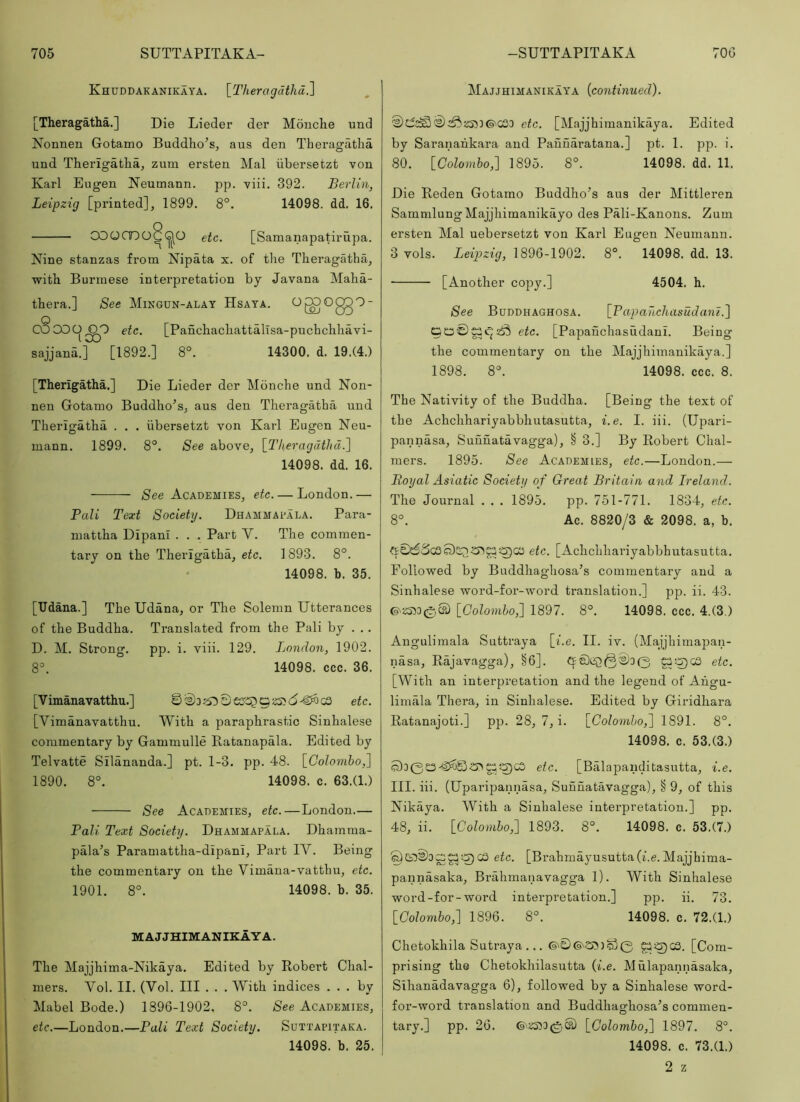 Khuddakanikaya. \_Theragdthd^ [Theragatha.] Die Lieder der Mouche und Nonnen Gotamo Buddho’s, aus den Theragatha und Therigatha, zum ersten Mai ubersetzt von Karl Eugen Neumann, pp. viii. 392. Berlin, Leipzig [printed], 1899. 8°. 14098. dd. 16. COOCDO^GJO etc. [Samanapatirupa. Nine stanzas from Nipata x. of the Theragatha, with Burmese interpretation by Javana Maha- thera.] See Mingun-alay Hsaya. OgOggO- COCOO^O etc. [PanchachattalTsa-puchcliliavi- sajjana.] [1892.] 8°. 14300. d. 19.(4.) [Therigatha.] Die Lieder der Monche und Non- nen Gotamo Buddho^s, aus den Theragatha und Therigatha . . . ubersetzt von Karl Eugen Neu- mann. 1899. 8°. See above, \_L'heragdthd.^ 14098. dd. 16. See Academies, etc. — London.— Pali Text Society. Dhammaeala. Para- mattha DIpani . . . Part V. The commen- tary on the Therigatha, etc. 1893. 8°. 14098. b. 35. [Udana.] The Udana, or The Solemn Utterances of the Buddha. Translated from the Pali by . . . D. M. Strong. pp. i. viii. 129. London, 1902. 8^ 14098. ccc. 36. [Vimanavatthu.] etc. [Vimanavatthu. With a paraphrastic Sinhalese commentary by Gammulle Ratanapala. Edited by Telvatte Sllananda.] pt. 1-3. pp. 48. [Colombo,] 1890. 8°. 14098. c. 63.(1.) See Academies, etc.—London.— Pali Text Society. Dhammapala. Dhamma- pala’s Paramattha-dlpanl, Part lY. Being the commentary on the Vimana-vatthu, etc. 1901. 8°. 14098. b. 35. MAJJHIMANIKAYA. The Majjhima-Nikaya. Edited by Robert Chal- mers. Vol. II. (Vol. Ill . . . With indices ... by Mabel Bode.) 1896-1902. 8°. See Academies, etc.—London.—Pali Text Society. Suttapitaka. 14098. b. 25. Majjhimanikaya {continued). ^Sj533(9'CS3 etc. [Majjhimanikaya. Edited by Saranahk.ara and Pauuaratana.] pt. 1. pp. i. 80. [Colombo,] 1895. 8°. 14098. dd. 11. Die Reden Gotamo Buddho^s aus der Mittleren SammlungMajjhimanikayo des Pali-Kanons. Zum ersten Mai uebersetzt von Karl Eugen Neumann. 3 vols. Leipzig, 1896-1902. 8°. 14098. dd. 13. [Another copy.] 4504. h. See Buddhaghosa. [Papancliasudam.] etc. [Papauchasudanl. Being the commentary on the Majjhimanikaya.] 1898. 8°. 14098. ccc. 8. The Nativity of the Buddha. [Being the text of the Achchhariyabbhutasutta, i.e. I. iii. (Upari- pannasa, Sunuatavagga), § 3.] By Robert Chal- mers. 1895. See Academies, etc.—London.— Royal Asiatic Society of Great Britain and Ireland. The Journal . . . 1895. pp. 751-771. 1834, etc. 8°. Ac. 8820/3 & 2098. a, b. ft£0ScSo)SQ<5>^5^CO etc. [Achchhariyabbhutasutta. Followed by Buddhaghosa’s commentary and a Sinhalese word-for-word translation.] pp. ii. 43. ©'a533(e,S) [Colombo^ 1897. 8°. 14098. ccc. 4,(3.) Angulimala Suttraya [i.e. II. iv. (Majjhimapan- nasa, Rajavagga), §6]. 0 etc. [With an interpretation and the legend of Ahgu- limala Thera, in Sinhalese. Edited by Giridhara Ratanajoti.] pp. 28, 7, i. [Colombo,] 1891. 8°. 14098. c. 53.(3.) S)30£3 4^S)OTg!3ca etc. [Balapanditasutta, i.e. III. iii. (Uparipannasa, Sunuatavagga), § 9, of this Nikaya. With a Sinhalese interpretation.] pp. 48, ii. [Colombo,] 1893. 8°. 14098. c. 53.(7.) ^GD03^C^^ca etc. [Brahmayusutta(i.e.Majjhima- pannasaka, Brahmanavagga 1). With Sinhalese word-for-word interpretation.] pp. ii. 73. [Colombo,] 1896. 8°. 14098. c. 72.(1.) Chetokhila Sutraya ... [Com- prising the Chetokhilasutta (i.e. Mulapannasaka, Sihanadavagga 6), followed by a Sinhalese word- for-word translation and Buddhaghosa^s commen- tary.] pp. 26. ©'«533(e,S) [Colombo,] 1897. 8°. 14098. c. 73.(1.) 2 z