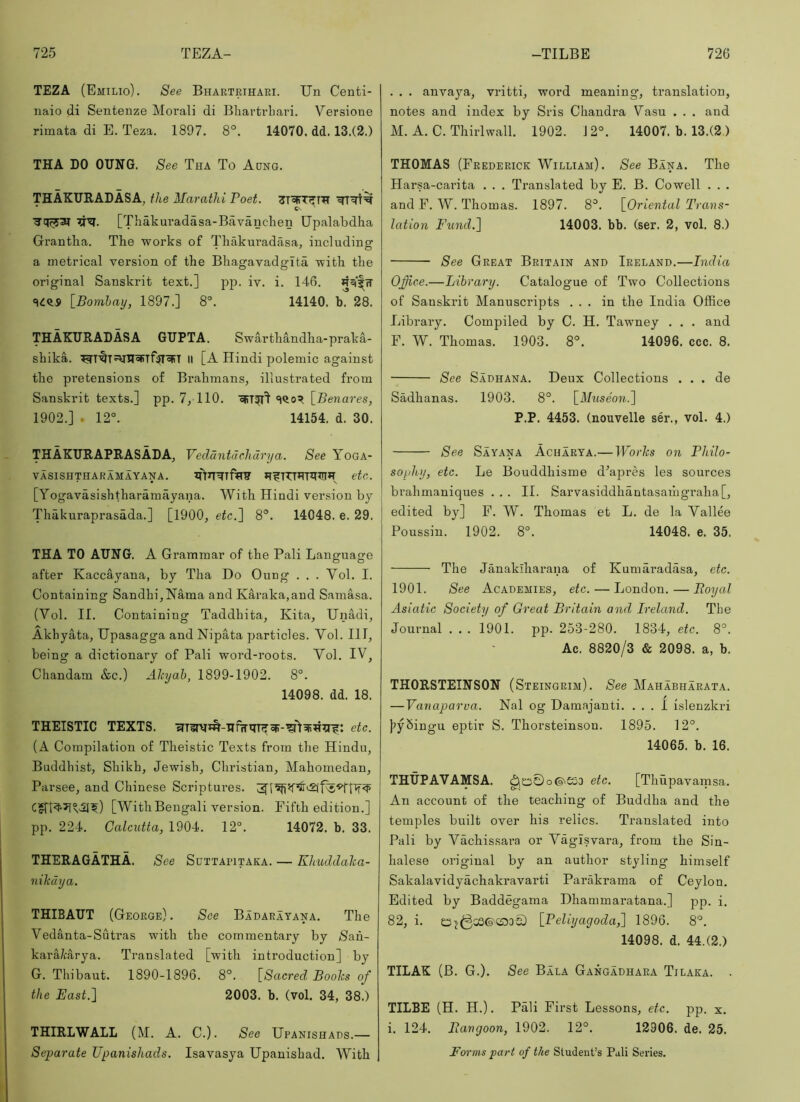 TEZA (Emilio). See Bhartrihari. Un Centi- naio di Senteuze Morali di Bbartvliari. Versione rimata di E. Teza. 1897. 8°. 14070. dd. 13.(2.) THA DO OUNG. See Tha To Aqng. THAKURADASA^ the Marathi Poet. * Cv ^ ^’!I. [Thakuradasa-Bavanchen Upalabdha Gi’antlia. The works of Thakuradasa, including a metrical version of the Bhagavadglta with the original Sanskrit text.] pp. iv. i. 146. Rqi'^w \_Bomhay, 1897.] 8°. 14140. b. 28. THAKURADASA GUPTA. Swarthandha-praka- shika. II [A Hindi polemic against the pretensions of Brahmans, illustrated from Sanskrit texts.] pp. 7, 110. eRT^l]’«iqo? [Seiiarcs, 1902.] . 12°. 14154. d. 30. THAKURAPRASADA, Vedantdehdrya. See Yoga- VASISHTHARAMAYANA. etc. [Yogavasishtharamayana. With Hindi version by Thakuraprasada.] [1900, etc.~\ 8°. 14048. e. 29. THA TO AUNG. A Grammar of the Pali Language after Kaccayana, by Tha Do Oung . . . Vol. I. Containing Sandhi, Nama and Karaka,and Samasa. (Vol. II. Containing Taddhita, Kita, Uiiadi, Akhyata, Upasagga and Nipata particles. Vol. Ill, being a dictionary of Pali word-roots. Vol. IV, Chandam &c.) Akyah, 1899-1902. 8°. 14098. dd. 18. THEISTIC TEXTS. etc. (A Compilation of Theistic Texts from the Hindu, Buddhist, Shikh, Jewish, Christian, Mahomedan, Parsee, and Chinese Scriptures, [WithBengali version. Fifth edition.] pp. 224. Calcutta, 1904. 12°. 14072. b. 33. THERAGATHA. See Suttapitaka. — Khuddaka- nikdya. THIBAUT (George) . See Badarayana. The Vedanta-Sutras with the commentary by >Sah- kara/carya. Translated [with introduction] by G. Thibaut. 1890-1896. 8°. [Sacred, Books of the East.] 2003. b. (vol. 34, 38.) THIRLWALL (M. A. C.). See Upanishads.— Separate Upanishads. Isavasya Upanishad. With . . . anvaya, vritti, word meaning, translation, notes and index by Sris Chandra Vasu . . . and M. A. C. Thirlwall. 1902. 1 2°. 14007. b. 13.(2.) THOMAS (Frederick William). See Bana. The Harsa-carita . . . Translated by E. B. Cowell . . • and F. W. Thomas. 1897. 8°. [Oriental Trans- lation Fund,] 14003. bb. (ser. 2, vol. 8.) See Great Britain and Ireland.—India Office.—Library. Catalogue of Two Collections of Sanskrit Manuscripts ... in the India Office Library. Compiled by C. H. Tawney . . . and F. W. Thomas. 1903. 8°. 14096. ccc. 8. See Sadhana. Deux Collections . . . de Sadhanas. 1903. 8°. [Museon.] P.P. 4453. (nouvelle ser., vol. 4.) See Sayana Acharya.— lFor7i:s on Philo- sophy, etc. Le Bouddhisme d’apres les sources brahmaniques ... II. Sarvasiddhantasaihgraha[, edited by] F. W”. Thomas et L. de la Vallee Poussin. 1902. 8°. 14048. e. 35. The Janakiharana of Kumaradasa, etc. 1901. See Academies, etc.—London. — Boyal Asiatic Society of Great Britain and Ireland. The Journal . . . 1901. pp. 253-280. 1834, etc. 8°. Ac. 8820/3 & 2098. a, b. THORSTEINSON (Steingrim). See Mahabharata. — Vanaparva. Nal og Damajanti. ... 1 islenzkri )?y5ingu eptir S. Thorsteinson. 1895. 12°. 14065. b. 16. THUPAVAMSA. o©\£S0 etc. [Thupavamsa. An account of the teaching of Buddha and the temples built over his relics. Translated into Pali by Vachissara or Vagisvara, from the Sin- halese original by an author styling himself Sakalavidyachakravarti Parakrama of Ceylon. Edited by Baddegama Dhammaratana.] pp. i. 82, i. [Peliyagoda^ 1896. 8°. 14098. d. 44.(2.) TILAK (B. G.). See Bala Gangadhara Tilaka. . TUBE (H. H.). Pali First Lessons, etc. pp. x. i. 124. Rangoon, 1902. 12°. 12906. de. 25. Forms part of the Student’s Puli Series.