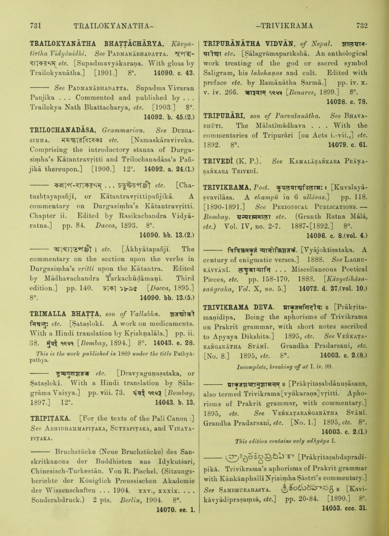 TRAILOKYANATHA BHATTACHARYA, Kdvya- tlrtha Vidydnidhi. See Padmanabhadatta. etc. [Supadmavyakarana. With gloss by Trailokyanatha.] [1901.] 8®. 14090. c. 43. See Padmanabhadatta. Supadma Vivaran Panjika . . . Commented and published by . . . Trailokya Nath Bhattacharya, etc. [1903.] 8°. 14092. b. 45.(2.) TRILOCHANADASA, Grammarian. See Ddrga- siMHA. etc. [Namaskaraviveka. Comprising the introductory stanza of Durga- simha^s Katantravritti and Trilochanadasa^s Pan- jika thereupon.] [1900.] 12°. 14092. a. 24.(1.) etc. [Cha- tushtayapanji, or Katantravrittipanjika. A commentary on Durgasimha’s Katantravritti. Chapter ii. Edited by Rasikachandra Vidya- ratna.] pp. 84. Dacca, 1893. 8°. 14090. bb. 13.(2.) 1 etc. [Akhyatapanji. The commentary on the section upon the verbs in Durgasirnha’s vritti upon the Katantra. Edited by Madhavachandra Tarkachudamani. Third edition.] pp. 140. 'sb'Jsd [Dacca, 1895.] 8°. 14090. bb. 13.(5.) TRIMALLA BHATTA, son of Vallahha. etc. [Sataslokl. A work on medicaments. With a Hindi translation by Krishnalala.] pp. ii. 38. 4^ [_Bomhay, 1894.] 8°. 14043. e. 28. This is the work published in 1869 under the title Patliya- pathya. • etc. [Dravyagunasataka, or Sataslokl. With a Hindi translation by Sala- grama Vaisya.] pp. viii. 73. [^Bombay, 1897.] 12°. 14043. b. 13. TRIPITAKA. [For the texts of the Pali Canon :] See Abhidhammapitaka, Suttapitaka, and Vinaya- PITAKA. ■ Bruchstiicke (Neue Bruchstiicke) des San- skritkanons der Buddhisten aus Idykutsari, Chinesisch-Turkestan. Yon R. Pischel. (Sitzungs- berichte der Koniglich Preussischen Akademie der Wissenschaften . . . 1904. xxv., xxxix. . . . Sonderabdruck.) 2 pts. Berlin, 1904. 8°. 14070. ee. 1. TRIPTJRANATHA VIDVAN, of Nepal. etc. [Salagramapariksha. An anthological work treating of the god or sacred symbol Saligram, his lahshanas and cult. Edited with preface etc. by Ramanatha Sarma.] pp. iv. x. V. iv. 266. oirr5^fTH [Benares, 1899.] 8°. 14028. c. 78. TRIPURARI, son of Parvatandtlia. See Bhava- BHUTi. The Malatimadhava . . . With the commentaries of Tripurari [on Acts i.-vii.,] etc. 1892. 8°. 14079. c. 61. TRIVEDI (K. P.). See Kamalasankara Peana- sankara Trivedi. TRIVIKRAMA, Poet. i [Kuvalaya- svavilasa. A champu in 6 ulldsas.'] pp. 118. [1890-1891.] See Periodicab Pdblications.— Bombay. etc. (Granth Ratna Mala, etc.) Yol. lY, no. 2-7. 1887-[1892.] 8°. 14096. c. 8.(vol. 4.) [Yyajoktisataka. A century of enigmatic verses.] 1888. (See Laghu- kavyanL . . . Miscellaneous Poetical Pieces, etc. pp. 158-170. 1888. [Kdvyetlhdsa- saiigraha, Vol. X, no. 5.] 14072. d. 37.(vol. 10.) TRIVIKRAMA DEVA. ll [Prakrita- manidipa. Being the aphorisms of Trivikrama on Prakrit grammar, with short notes ascribed to Apyaya Dikshita.] 1895, etc. See Yenkata- RANGANATHA SvAMi. Grandha Pradarsani, etc. [No. 8.] 1895, etc. 8°. 14003. c. 2.(8.) Incomplete, breaking off at I. iv. 99. II [Prakritasabdanusasana, also termed Trivikrama[vyakarana]vritti. Apho- risms of Prakrit grammar, with commentary.] 1895, etc. See Yenkataranganatha SvamL Grandha Pradarsani, efc. [No. 1.] 1895, etc. 8°. 14003. c. 2.(1.) This edition contains only adhyaya I. [Prakritasabdapradl- pika. Trivikrama^s aphori.sms of Prakrit grammar with KankanphalliNrisimhaSastrPs commentary.] See Sambhdrahasta. n [Kavi- kavyadiprasarnsa, etc.] pp. 20-84. [1890.] 8°. 14053. ccc. 31.