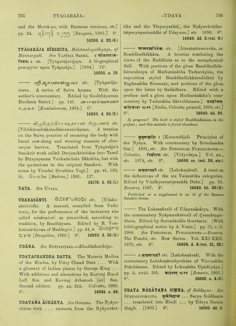 and the Metta-po, with Burmese versions, etc.'] pp. 24. [Bangoon, 1893.] 8°. 14300. d. 22.(6.) TYAGARAJA LIKSHITA, Malidmaliopddhydya, of Mannargudi. See Yajnesa Saema. ii II etc. [Tyagarajavijaya. A biographical panegyric upon Tyagaraja.] [1904.] 12°. 14058. a. 19. u;^.^^rrj^/jr/r^emeus etc. [Tyagaraja- stava. A series of Saiva hymns. With the author’s commentary. Edited by Goshthipuram Harihara Sastri.] pp. 141. c^-do e^QewrrQmi\ [Kumhakonam, 1894.] 8°. 14028. d. 58.(2.) eQRrr!TSS3T iQ^ussstld etc. [Vibhutirudrakshadhai’ananirupana. A treatise on the Saiva practice of smearing the body with burnt cow-dung and wearing rosaries of elceo- carpus berries. Translated from Tyagaraja’s Sanskrit work called Durjanoktinirasa into Tamil by Ettayapuram Vehkatachala Dikshita, but with the quotations in the original Sanskrit. With notes by Virudai Sivanana Yogi.] pp. vi. 130, iii. QRskSosr [Madras,] 1901. 12°. 14170. d. 85.(1.) TJATA. See Uvata. UDAKASANTI. etc. [Udaka- santividhi. A manual, compiled from Vedic texts, for the performance of the lustratory rite called udaliasdnti as prescribed, according to tradition, by Baudhayana. Edited by B. Yeh- katanarayana of Maddagiri.] pp. 44, v. [Bangalore, 1900.] 8°. 14028. d. 35.(3.) UDANA. See Suttapitaka.—KhuddaTtaniltdya. UDAYACHANDEA LATTA. The Materia Medica of the Hindus, by Udoy Chand Dutt . . . With a glossary of Indian plants by George King . . . With additions and alterations by Kaviraj Binod Lall Sen and Kaviraj Athutosh [sic] Sen. Second edition. pp. xx. 355. Calcutta, 1900. 8°. 14043. c. 48. UDAYANA ACHARYA. See Gotama. The Nyaya- sutras with . . , extracts from the Nyayavart- tika and the Tatparyatika[, the Nyayavarttika- tatparyaparisuddhi of Udayana,] etc. 1896. 8°. 14048. dd. 3.(vol. 9.) '^TWTT^rf^'^cir: etc. [Atmatattvaviveka, or Bauddhadhikkara. A treatise combating the views of the Buddhists as to the metaphysical Self. With portions of the gloss Bauddhadhik- kararahasya of Mathuranatha Tarkavagisa, the exposition styled Bauddhadhikkaradidhiti by Raghunatha Siromani, and portions of the gloss upon the latter by Gadadhara. Edited with a preface and a gloss upon Mathuranatha’s com- mentary by Yadunatha Sarvabhauma.] ojrf^^TWT [Nadia, Calcutta printed, 1900, etc.] 8°. 14048. dd. 28. In progress? The booJc is styled Bauddbadhikara in the preface ; and this mistake is found elsewhere. I [Kusumanjali. Principles of the Nyaya. With commentary by Sivachandra Gui.] 1891, etc. See PERioniCAL Publications.— Calcutta.. etc. [Vidyodaya.] Vol. xx., etc. 1874, etc. 8°. 14096. cc. (vol. 20, etc.) etc. [Lakshanavall. A tract on the definitions of the six Vaiseshika categories. Edited by Vindhyesvarlprasada Dube.] pp. 13. Benares, 1897. 8°. 14048. bb. 20.(2.) Published as a supplement to no. 50 of the Benares Sanskrit Series. The LaksanavalT of Udayanacarya. With the commentary Nyayamuktavali of ^esacarnga- dhara. Edited by Surendralala Gosvamin. [With bibliographical notice by A. Venis.] pp. 72, v. ii. 1900. See Periodical Publications.—Benares. The Pandit, etc. New Series. Vol. XXI-XXII. 1876, etc. 8°. 14096. d. 6.(vol. 21, 22.) II etc. [Lakshanavall. With the commentary Lakshanavaliprakasa of Visvanatha Panchanana. Edited by Lokanatha IJpadhyaya.] pp. ii. xviii. 195. [Benares, 1901.] 8°. 14049. a. 4.(3.) UDAYA NARAYANA SIMHA, of Biddupur. See SuEYASiDDHANTA. . . . Surya Siddhanta . . . translated into Hindi ... by Udaya Narain Singh. [1903.] 8°. 14053. dd. 8.