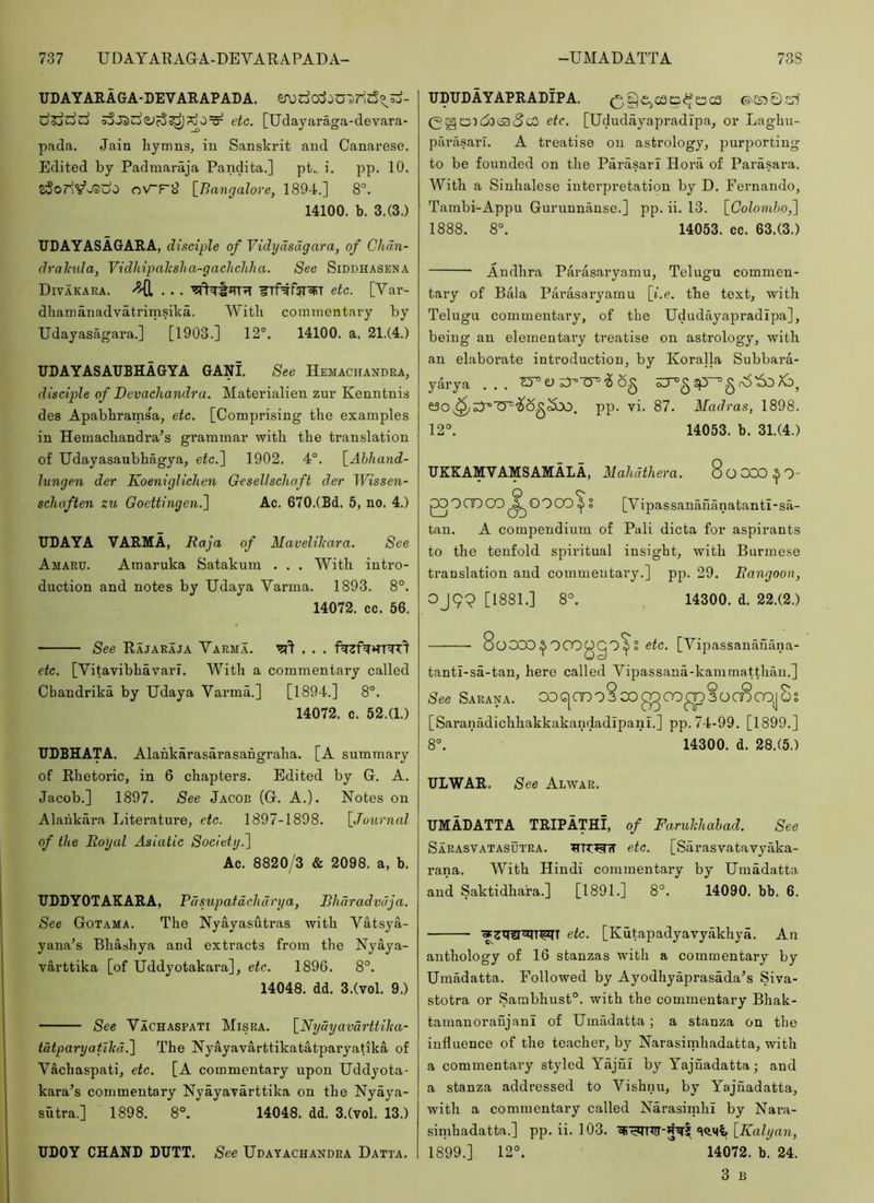 737 UDAYAEAQA-DEVARAPADA- -UMADATTA 73S UDAYARAGA-DEVARAPADA. d?jdd sSjidzid^ rjO^ etc. [Udayaraga-devara- pada, Jain liymns^ in Sanskrit and Canarese. Edited by Padmaraja Pandita.] pt. i. pp. 10. zSod'^^JSido oV-p9 [Bangalore, 1894.] 8°. 14100. b. 3.(3.) TIDAYASAGARA, disciple of Vidydsdgara, of Chdn- dralmla, Vidhipalcsha-gachchha. See Siddhasena Divakara. ^ etc. [Var- dhamanadvatrimsika. Witli commentary by Udayasagara.] [1903.] 12°. 14100. a. 21.(4.) UDAYASAUBHAGYA GANI. See Hemachandra, disciple of Devachandra. Materialien zur Kenntnis des Apabbrarnsa, etc. [Comprising the examples in Hemachandra’s grammar with the translation of Udayasaubhagya, etc.l 1902. 4°. [Abhand- lungen der Koeniglichen Gesellsclwft der Wissen- schaften z%t Goettingen.~\ Ac. 670.(Bd. 5, no. 4.) UDAYA VARMA, Raja of Maveliliara. See Amaru. Amaruka Satakum . . . With intro- duction and notes by U.daya Varma. 1893. 8°. 14072. cc. 56. See Rajaraja Varma. '^'1 , . . etc. [Vitavibhavarl. With a commentary called Cbandrika by Udaya Varma.] [1894.] 8°. 14072. c. 52.(1.) UDBHATA. Alahkarasarasahgraha. [A summary of Rhetoric, in 6 chapters. Edited by G. A. Jacob.] 1897. See Jacob (G. A.). Notes on Alaiikara Literature, etc. 1897-1898. [Joiirnal of the Royal Asiatic Society.'l Ac. 8820/3 & 2098. a, b. ITDDYOTAKARA, Pdsupatdclid rya, Bharadvdja. See Gotama. The Nyayasutras with Vatsya- yana’s Bhashya and extracts from the Nyaya- varttika [of Uddyotakara], etc. 1896. 8°. 14048. dd. 3.(vol. 9.) See Vachaspati Misra. [Nydyavdrttilca- tdtparyatllid.'] The Nyayavarttikatatparyatika of Vachaspati, etc. [A commentary upon Uddyota- kara’s commentary Nyayayarttika on the Nyaya- sutra.] 1898. 8°. 14048. dd. 3.(vol. 13.) UpUDAYAPRADIPA. (^§£,cso^oc3 etc. [Ududayapradipa, or Laghu- parasari. A treatise on astrology, purporting to be founded on the Parasarl Hora of Parasara. With a Sinhalese interpretation by D. Fernando, Tambi-Appu Gurunnanse.] pp. ii. 13. [Colomhoj] 1888. 8°. 14053. cc. 63.(3.) Andhra Parasaryamu, Telugu commen- tary of Bala Parasaryamu [i.e. the text, with Telugu commentary, of the Ududayapradipa], being an elementary treatise on astrology, with an elaborate introduction, by Koralla Subbara- yarya ... v i 6^ gp^g r(5'6o Xb, pp. vi. 87. Madras, 1898. 12°. 14053. b. 31.(4.) UKKAMVAMSAMALA, Mahdthera. SoOOO^O- QOCDCO^OOOO^ § [Vipassanananatantl-sa- tan. A compendium of Pali dicta for aspirants to the tenfold spiritual insight, with Burmese translation and commentary.] pp. 29. Rangoon, OJ99 [1881.] 8°. 14300. d. 22.(2.) 8oOCO,^OOOOgO^S eic. [Vipassanauana- tantl-sa-tan, here called Vipassana-kainmatthau.] See Sarana. OOG|CDo8oOOS [Saranadichhakkakandadipani.] pp. 74-99. [1899.] 8°. 14300. d. 28.(5.) ULWAR. See Alwar. UMADATTA TRIPATHI, of Faruhliahad. See Sarasvatasutra. etc. [Sai'asvatavyaka- rana. With Hindi commentary by Umadatta and Saktidhara.] [1891.] 8°. 14090. bb. 6. etc. [Kutapadyavyakhya. An anthology of 16 stanzas with a commentary by Umadatta. Followed by Ayodhyaprasada^s Siva- stotra or Sarabhust°. with the commentary Bhak- tamauoranjanl of Umadatta; a stanza on tbe influence of the teacher, by Narasimhadatta, with a commentary styled Yajnl by Yajuadatta; and a stanza addressed to Vishnu, by Yajuadatta, with a commentary called Narasimhi by Nara- simhadatta.] pp. ii. 103. [7iab/an, 1899.] 12°. 14072. b. 24. 3 B UDOY CHAND DUTT. See Udayachandra Datta.