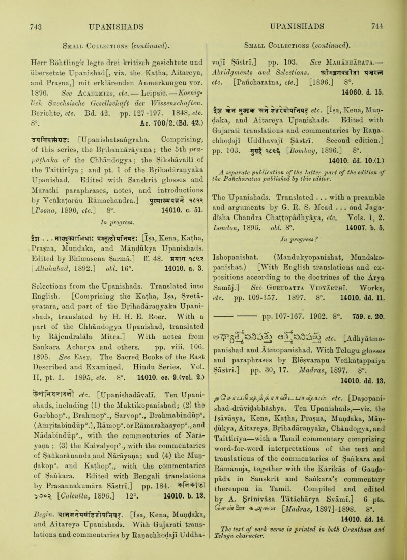 Small Collections (continued). ITerr Bolifcliugk legte drei kritiscli gesiclitete und iibersetzte Upanishad[, viz. the Katha^ Aitai'eya, and Prasna,] mit ei'klarenden Anmerkuugen vor. 1890. See Academies, eic. — Leipsic. — Koenig- ticli Sacchsisclie G-esellschuft der Wissenschaften. Berichte, eic. Bd. 42. pp. 127-197. 1848, eic. 8°. Ac. 700/2. (Bd. 42.) [Upanishatsahgraha. Comprising, of this series, the Brihannarayana; the 5th i~>ra- pdfhaka of the Chhandogya; the SikshavalH of the Taittirijm ; and pt. 1 of the Brihadaranyaka Upanishad. Edited with Sanskrit glosses and Marathi paraphrases, notes, and introductions by Vehkafarau Eamachandra.] [Poona, 1890, efc.] 8°. 14010. c. 51. In progress. [isa, Kena, Katha, Prasna, Mundaka, and Mandukya Upanishads. Edited by Bhimaseua Sarma.] £f, 48. UITTIT [Allahahad, 1892.] oU. 16°. 14010. a. 3. Selections from the Upanishads. Translated into English. [Comprising the Katha, Isa, Sveta- svatara, and part of the Brihadaranyaka Upani- shads, translated by H. H. E. Roer. With a part of the Chhandogya Upanishad, translated by Riijendralala Mitra.] With notes from Sankara Acharya and others. pp. viii. 106. 1895. See East. The Sacred Books of the East Described and Examined. Hindu Series. Vol. II, pt. 1. 1895, etc. 8°. 14010. cc. 9.(vol. 2.) etc. [Upanishadavall. Ten Upani- shads, including (1) the Muktikopanishad; (2) the Garbhop°., Brahmop°., Sarvop°., Brahmabindup°. (Amritabindup°.), Ramop°. or Ramarahasyop°., and Nadabindup®., with the commentaries of Nara- yana ; (3) the Kaivalyop®., with the commentaries of Sahk.arananda and Narayana; and (4) the Mun- dakop®. and Kathop®., with the commentaries of Sankara. Edited with Bengali translations by Prasannakumara Siistri.] pp. 184. •>00^ [Calcutta, 1896.] 12°. 14010. b. 12. Begin. [Isa, Kena, Mundaka, and Aitareya Upanishads. With Gujarati trans- lations and commentaries by Ranachhodaji Uddha- Small Collections (continued). vaji Sastri.] pp. 103. See MahIbharata.— Abridgments and Selections. etc. [Pancharatna, etc.l [1896.] 8°. 14060. d. 15. etc. [isa, Kena, Mun- daka, and Aitareya Upanishads. Edited with Gujarati translations and commentaries by Rana- chhodaji UddhavajI Sastri. Second edition.] pp. 103. [Bombay, 1896.] 8®. 14010. dd. 10.(1.) A separate publication of the latter part of the edition of the Pancharatna published by this editor. The Upanishads. Translated . . . with a preamble and arguments by G. R. S. Mead . . . and Jaga- disha Chandra Chattopadhyaya, etc. Vols. 1, 2. London, 1896. obi. 8®. 14007. b. 5. In progress ? Ishopanishat. (Maudukyopanishat, Mundako- pauishat.) [With English translations and ex- positions according to the doctrines of the Arya Samaj.] See Gdrddatta VidyarthI. Works, etc. pp. 109-157. 1897. 8®. 14010. dd. 11. pp. 107-167. 1902. 8°. 759. c. 20. es 0®^^ ^<0,-5 £3 j etc. [Adhyatmo- panishad and Atmopanishad. With Telugu glosses and paraphrases by Elesvarapu Vehkatappaiya Sastri.] pp. 30, 17. Madras, 1897. 8®. 14010. dd. 13. ^(o<3^iru£ls)f^^jrfreSlt—UtrG)faJili etc. [Dasopani- shad-dravidabhashya. Ten Upanishads,—viz. the Isavasya, Kena, Katha, Prasna, Mundaka, Man- dukya, Aitareya, Brihadaranyaka, Chandogya, and Taittiriya—with a Tamil commentary comprising word-for-word interpretations of the text and translations of the commentaries of Sankara and Ramanuja, together with the Karikas of Gauda- pada in Sanskrit and Sahkara^s commentary thereupon in Tamil. Compiled and edited by A. Srinivasa Tatacharya Svami.] 6 pts. Q<3T-&sT2otfr [Madras, 1897]-1898. 8°. 14010. dd. 14. The text of each verse is printed in both Grantham and Telugu character.