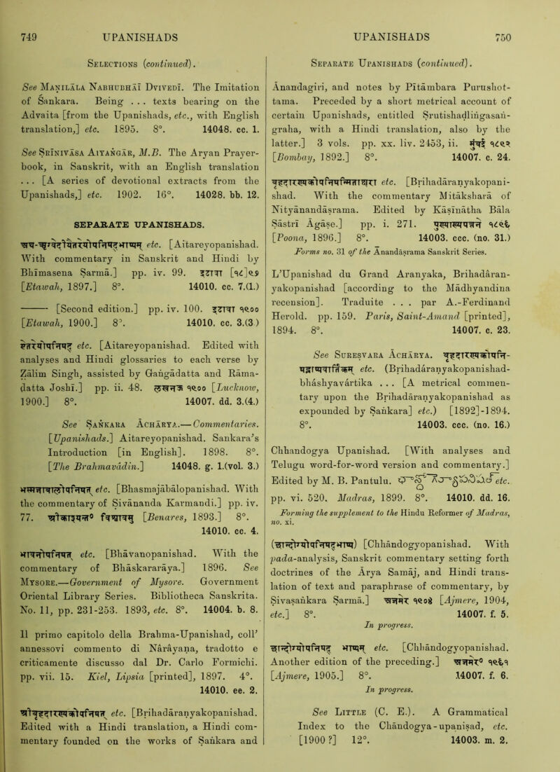 Selections {continued). See Manilala. Nabhubhai DvivedL The Imitation of Sankara. Being . . . texts bearing on the Advaita [from the Upanishads, etc., with English translation,] etc. 1895. 8°. 14048. cc. 1. See SeInivasa Aiyangar, M.B. The Aryan Prayer- book, in Sanskrit, with an English translation ... [A series of devotional extracts from the Upanishads,] etc. 1902. 16°. 14028. bb. 12. SEPARATE UPANISHADS. etc. [Aitareyopanishad. With commentary in Sanskrit and Hindi by Bhimasena Sarma.] pp. iv. 99. ?7TTT ['t<l]^S [Etawah, 1897.] 8°. 14010. cc. 7.(1.) [Second edition.] pp. iv. 100. ^7T^T 'iftoo [Etawah, 1900.] 8°. 14010. cc. 3.(3) etc. [Aitareyopanishad. Edited with analyses and Hindi glossaries to each verse by Zalim Singh, assisted by Gahgadatta and Rama- datta Joshi.] pp. ii. 48. =i<i.oo [Luchiioiv, 1900.] 8°. 14007. dd. 3.(4.) See Sankaka Acharta.— Commentaries. [Upanishads.] Aitareyopanishad. Sankara^s Introduction [in English]. 1898. 8°. [The Brahmavddin.] 14048. g. l.(vol. 3.) [Bhasmajabalopanishad. With the commentary of Sivananda Karmandi.] pp. iv. 77. fWTgrwg [Benares, 1893.] 8°. 14010. cc. 4. etc. [BhaVanopanishad. With the commentary of Bhaskararaya.] 1896. See Mysore.—Government of Afysore. Government Oriental Library Series. Bibliotheca Sanskrita. No. 11, pp. 231-253. 1893, etc. 8°. 14004. b. 8. 11 primo capitolo della Brahma-Upanishad, colP j annessovi commento di Narayana, tradotto e criticamente discusso dal Dr. Carlo Formichi. pp. vii. 15. Kiel, Lipsia [printed], 1897. 4°. 14010. ee. 2. etc. [Brihadaranyakopanishad. Edited with a Hindi translation, a Hindi com- mentary founded on the works of Sankara and Separate Upanishads {continued). Anandagiri, and notes by Pitambara Purushot- tama. Preceded by a short metrical account of certain Upanishads, entitled Srutishadlihgasaii- graha, with a Hindi translation, also by the latter.] 3 vols. pp. xx. liv. 2153, ii. [Bombay, 1892.] 8°. 14007. c. 24. etc. [Brihadaranyakopani- shad. With the commentary Mitaksliara of Nityanandasrama. Edited by Kasinatha Bala Sastri Agase.] pp. i. 271. [Boona, 1896.] 8°. 14003. ccc. (no. 31.) Forms no. 31 of the Ananda.srama Sanskrit Series. L’Upanishad du Grand Aranyaka, Brihadai-an- yakopanishad [according to the Madhyandina recension]. Traduite . . . par A.-Ferdinand Herold. pp. 159. Paris, Saint-Amand [printed], 1894. 8°. 14007. c. 23. See SuREsvARA Acharya. etc. (Brihadaranyakopanishad- bhashyavartika ... [A metrical commen- tary upon the Brihadaranyakopanishad as expounded by Sankara] etc.) [1892]-1894. 8°. 14003. ccc. (no. 16.) Chhandogya Upanishad. [With analyses and Telugu word-for-word version and commentary.] Edited by M. B. Pantulu. AJ~°.^'^^oJ.o~etc. pp. vi. 520. Madras, 1899. 8°. 14010. dd. 16. Forming the supplement to the Hindu Reformer of Madras, no. xi. [Chhandogyopanishad. With pacZa-analysis, Sanskrit commentary setting forth doctrines of the Arya Samaj, and Hindi trans- lation of text and paraphrase of commentary, by Sivasahkara Sarma.] ‘iQoii [Ajmere, 1904, etc.] 8°. 14007. f. 5. In progress. HTO*! etc. [Chhandogyopanishad. Another edition of the preceding.] [Ajmere, 1905.] 8°. 14007. f. 6. In prog?'ess. See Little (C. E.). A Grammatical Index to the Chandogya-upanisad, etc. [1900 ?] 12°. 14003. m. 2.