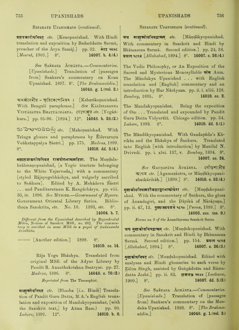 Separate Upanishads {continued). etc. [Kenopanishad. With Hindi translation and exposition by Badaridatta Sai’ma, preacher of the Arya Samaj.] pp. 32. [Meenit, 1901.] 8°. 14007. b. 4.(4.) See Sankara Achaeta. — Commentaries. \_Uj)anisJLads.] Translation of [passages from] Sankara’s commentary on Kena Upanishad. 1897. 8°. [27/e Brahmavddin.] 14048. g. l.Cvol. 3.) I [Kshurikopanishad. With Bengali paraphrase.] See Kaliprasanna ViDYAEATNA Bhattacharta. CTt‘5TW? etc. [Yogah- kura.] pp. 85-96. [1894.] 12°. 14048. b. 28.(2.) etc. [Mahopanishad. With Telugu glosses and paraphrases by Elesvarapu Venkatappaiya Sastri.] pp. 175. Madras, 1899. 8°. 14010. dd. 5.(4.) The Mandala- brahmanopanishad, [a Yogic tractate belonging to the White Yajui’vedaJ with a commentary [styled Rajayogabhashya, and vulgarly ascribed to Sankara]. Edited by A. Mahadeva Sastri . . . and Panditaratnam K. Rangacharya. pp. viii. 36, iv. 1896. /See Mysore.—Government of Mysore. Government Oriental Library Series. Biblio- theca Sanskrita, etc. Xo. 10. 1893, etc. 8°. 14004. b. 7. Biffere^it from the Upanishad described by Ttajendralal Mitru, Nniioes of Sanskrit MSS., no. 682. The commen- tary is ascribed in some MSS. to a pupil of Saddnanda Aradhutu. [Another edition.] 1899. 8°. 14010. cc. 14. Raja Yoga Bhashya. Translated from original MSS. of the Adyar Library by Pandit R. Anauthakrishna Sastryar. pp. 27. Madras, 1896. 8°. 14048. c. 70.(2.) Eeprhited from The Theosophist. etc. (Bhasha [i.e. Hindi] Transla- C- ' tion of Pandit Guru Datta, M.A.’’s English trans- lation and exposition of Mandukyopanishat, [with the Sanskrit text,] by Atma Ram.) pp. 80. Lahore, 1891. 12°. 14010. b. 8. Separate Upanishads [continued). etc. [Mandukyopanishad. With commentary in Sanskrit and Hindi by Bhimasena Sarma. Second edition.] pp. 24, 38. SCQ-i [AZZ(x7ia5ad, 1894.] 8°. 14007. c. 26.(4.) The Vedic Philosophy, or An Exposition of the Sacred and Mysterious Monosyllable Aum. The Mandukya Upanishad . . . with English translation and [English] commentary and an introduction by Har NM’ayana. pp. ii. i. xliii. 128. Bombay, 1895. 8°. 14010. cc. 2. The Mandukyopanishat. Being the exposition of Om . . . Translated and expounded by Pandit Guru Datta Vidyarthi. Chicago edition, pp. 34. Lahore, 1893. 8°. 14010. dd. 5.(1.) The Mandukyopanishad. With Gaudapada’s Ka- rikas and the Bhashya of Sankara. Translated into English [with introduction] by Manilal H. Dvivedi. pp. i. xlvi. 137, v. Bombay, 1894. 8°. 14007. cc. 24. See Gaudapada Acharya. etc. [Agamasastra, or Mandukyopani- shatkarikah.] [1890.] 8°. 14010. c. 52.(4.) etc. [Mundakopani- shad. With the commentary of Saiikara, the gloss of Anandagiri, and the Dipika of Narayana.] pp. ii. 47, 13. [Poona, 1889.] 8°. 14003. ccc. (no. 9.) Forms no. 9 of the Anandasrama Sanskrit Series. etc. [Mundakopanishad. With commentary in Sanskrit and Hindi by Bhimasena Sarma. Second edition.] pp. 154. HiTTn [Allahabad, 1894.] 8°. 14007. c. 26.(5.) etc. [Mundakopanishad. Edited with analyses and Hindi glossaries to each verse by Zalim Singh, assisted by Gahgadatta and Rama- datta Joshi.] pp. ii. 82. «l<too [Lucknow, 1900.] 8°. 14007. dd. 3.(2.) See Sankara Acharya.—Commentaries. [Upanishads.] Translation of [passages from] Sankara’s commentary on the Mun- daka Upanishad. 1898. 8°. [The Brahma- vddin.] 14048. g. l.(vol. 3.)