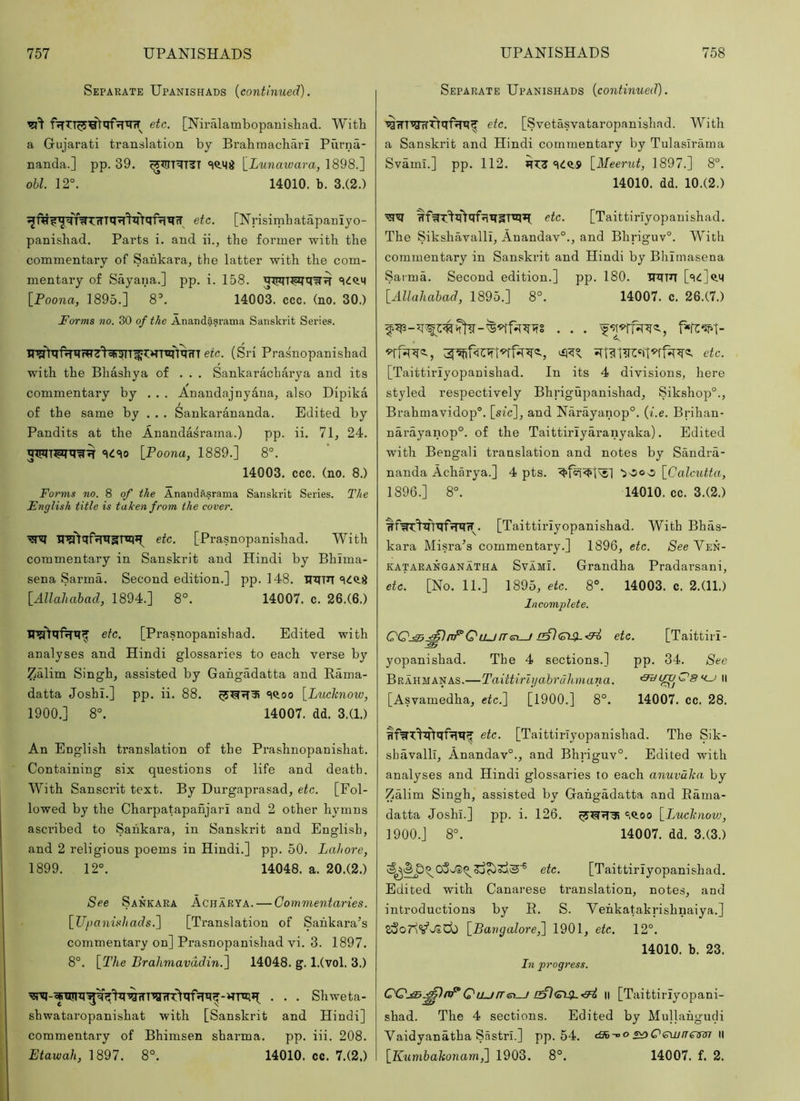 Separate Upanishads {continued). ffTTT^^>qf'5T^iT etc. [Niralambopanisliad. With a Gujarati translation by Brahmachari Purna- nanda.] pp. 39. [iMnazram, 1898.] ohl. 12°. 14010. b. 3.(2.) etc. [Nrisimbatapaniyo- panishad. Parts i. and ii., the former with the commentary of Sankara, the latter with the com- mentary of Sayana.] pp. i. 158. [Foona, 1895.] 8°. 14003. ccc. (no. 30.) Forms no. 30 of the Anandasrama Sanskrit Series. Tr?fVqf^^W7^oIi^T^t:>TT^qrrT etc. (Sri Prasnopanishad with the Bhashya of . . . Sankaracharya and its commentary by . . . Anandajnyana, also Dipika of the same by . . . Sankarananda. Edited by Pandits at the Anandasrama.) pp. ii. 71, 24. qrniT^q^^ c|ic)o [Poona, 1889.] 8°. 14003. ccc. (no. 8.) Forms no. 8 of the Anandasrama Sanskrit Series. The English title is taken from the cover. etc. [Prasnopanishad. With commentary in Sanskrit and Hindi by Bhima- sena Sarma. Second edition.] pp. 148. Uqin [Allahabad, 1894.] 8°. 14007. c. 26.(6.) etc. [Prasnopanishad. Edited with analyses and Hindi glossaries to each verse by Zalim Singh, assisted by Gahgadatta and Rama- datta Joshi.] pp. ii. 88. «^<loo [Luchnow, 1900.] 8°. 14007. dd. 3.(1.) An English translation of the Prashnopanishat. Containing six questions of life and death. With Sanscrit text. By Durgaprasad, etc. [Fol- lowed by the Charpatapanjari and 2 other hymns ascribed to Sankara, in Sanskrit and English, and 2 religious poems in Hindi.] pp. 50. Lahore, 1899. 12°. 14048. a. 20.(2.) See Sankara Achaeya. — Commentaries. [Upanishads.') [Translation of Sankara’s commentary on] Prasnopanishad vi. 3. 1897. 8°. [The Brahmavddin.) 14048. g. l.(vol. 3.) ^-qiqnq^'^^WTTgiTT^qDTq^-HTO*! . . . Shweta- shwataropanishat with [Sanskrit and Hindi] commentary of Bhimsen sharma. pp. iii. 208. Etawah, 1897. 8°. 14010. cc. 7.(2.) Separate Upanishads {continued). ^fTTTqrrTTqf^qf etc. [Svetasvataropanishad. With a Sanskrit and Hindi commentary by Tulasirama Svami.] pp. 112. Sift'S [Meerut, 1897.] 8°. 14010. dd. 10.(2.) HfWT^q^qfnqgTiqTl etc. [Taittiriyopanishad. The Sikshavalli, Anandav°., and Bhriguv°. With commentary in Sanskrit and Hindi by Bhimasena Sarma. Second edition.] pp. 180. qqFT ['i^]q.M [Allahabad, 1895.] 8°. 14007. c. 26.(7.) etc. [Taittiriyopauishad. In its 4 divisions, here styled respectively Bhrigupanishad, Sikshop°., Brahmavidop°. [sic], and Narayanop°. {i.e. Brihan- narayanop°. of the Taittirlyaranyaka). Edited with Bengali translation and notes by Sandra- nanda Acharya.] 4 pts. loco [Calcutta, 1896.] 8°. 14010. cc. 3.(2.) ^f^^qhqDrqfT. [Taittiriyopanishad. With Bhas- kara Misra’s commentary.] 1896, etc. See Ven- kataranganatha Svami. Grandha Pradarsani, etc. [No. 11.] 1895, etc. 8°. 14003. c. 2.(11.) Incomplete. rTe>^ etc. [Taittiri- yopanishad. The 4 sections.] pp. 34. See Brahmanas.—Taittirlyabruhnana. ii [Asvamedha, etc.) [1900.] 8°. 14007. cc. 28. nfWT^^qfqqf etc. [Taittiriyopanishad. The Sik- shavalli, Anandav°., and Bhriguv°. Edited with analyses and Hindi glossaries to each anuvdka, by Zalim Singh, assisted by Gahgadatta and Eama- datta Josh!.] pp. i. 126. ',Q.oo [Luchnovj, 1900.] 8°. 14007. dd. 3.(3.) etc. [Taittiriyopanishad. Edited with Canarese translation, notes, and introductions by R. S. Vehkatakrishnaiya.] [Pa7}galore,) 1901, etc. 12°. 14010. b. 23. In progi'ess. QQj^^lnpQLLjfret-^ ll [Taittiriyopani- shad. The 4 sections. Edited by Mullahgucii Vaidyanatha Sastrl.] pp. 54. <3b-°o s^Cewneinn \\ [K7imbahonam,) 1903. 8°. 14007. f. 2.