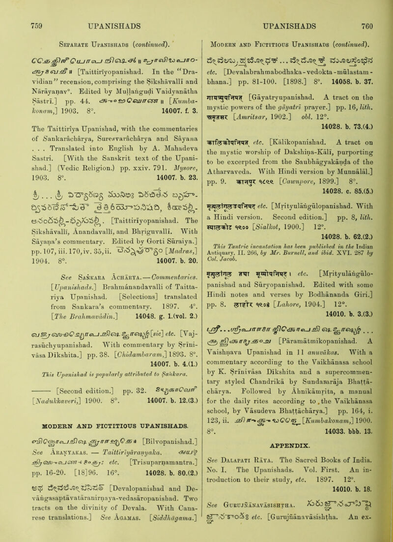 Separate Upanishads {continued). CQ^^nf^Quurrsi-J n s^/reifltae^uno- tS^86V^ II [Taittii’Iyopanisliad. In the “Dra- vidian” recension, comprising the Sikshavalli and Narajanav®. Edited by Mullahgudi Vaidyanatha Sastrl.] pp. 44. cBv-oo^Qewrram n \_Kumha- lionam^ 1903. 8=. 14007. f. 3. The Taittiriya Upanishad, with the commentaries of Sankarachai'ya, Sure.svaracharya and Sayana . . . Translated into English by A. Mahadeva Sastri. [With the Sanskrit text of the Upani- shad.] (Vedic Keligion.) pp. xxiv. 791. ^Mysore, 1903. 8°. 14007. b. 23. C; ^ ti'Crgorag ^bo,^2P3 . [Taittiriyopanishad. The Sikshavalli, Anandavalli, and Bhriguvalll. With Sayana'’s commentary. Edited by Gorti Suraiya.] pp. 107, iii. 170,iv. 35,ii. [Madras,] 1904. 8°. 14007. b. 20. See Sankara Acharya. — Commentaries. [Upanishads.] Brahmanandavalli of Taitta- riya Upanishad. [Selections] translated from Sankara’s commentary. 1897. 4°. [The Brahmavddin.] 14048. g. l.(vol. 2.) Gti^Giru^QjzJ^fr&—iJ^ei^^rre^^^[sic] etc. [Vaj- rasuchyupanishad. With commentary by Srini- vasa Dikshita.] pp. 38. [0/iu?am5aram,] 1893. 8°. 14007. b. 4.(1.) T/iis Upanishad is popularly attrihuted to Sankara. [Second edition.] pp. 32. Su^^aCeunr [Naduhkaveri,] 1900. 8°. 14007. b. 12.(3.) MODERN AND FICTITIOUS UPANISHADS. eUFlQ&iTe\Ui^Giy. n [Bilvopanishad.] See Aranyakas. — Taittiriydranyalca. Bo.^; etc. [Trisuparnamantra.] pp. 16-20. [18]96. 16°. 14028. b. 80.(2.) [Devalopanishad and De- vangasaptavatilranirnaya-vedasaropanisbad. Two tracts on the divinity of Devala. With Cana- rese translations.] See Agamas. [Slddhagama.] Modern and Fictitious Upanishads {continued). ^ ^ oiO Ja)2.lr3o2j5r^ etc. [Devalabrahmabodhaka-vedokta-mulastam - bhana.] pp. 81-100. [1898.] 8°. 14058. b. 37. JTT^l^qffRiT [Gayatryupanishad. A tract on the mystic powers of the gdyatrl prayer.] pp. 16, lith. [Amritsar, 1902.] ohl. 12°. 14028. b. 73.(4.) etc. [Kalikopanishad. A tract on the mystic worship of Dakshina-Kali, purporting to be excerpted from the Saubhagyakanda of the Atharvaveda. With Hindi version by Munnalal.] pp. 9. 'iiQ.Q. [Ga.wnpore, 1899.] 8°. 14028. c. 85.(5.) w1 etc. [Mrityulahgulopanishad. With a Hindi version. Second edition.] pp. 8, lith. «i<ioo [Sialhot, 1900.] 12°. 14028. b. 62.(2.) This Tantric incantation has been published in the Indian Antiquai'3% II. 266, by Mr. Burnell, and ibid. XVI. 287 by Col. Jacob. rT«TT i etc. [Mrityulahgulo- panishad and Suryopanishad. Edited with some Hindi notes and verses by Bodhananda Giri.] pp. 8. [Lahore, 1904.] 12°. 14010. b. 3.(3.) .. .i/^si—/frrv8rreiy.^ireiy^ .^t3iiT8jjSO-SU [Paramatmikopanishad. A Vaishnava Upanishad in 11 anuvdhas. With a commentary according to the Vaikhanasa school by K. Srinivasa Dikshita and a supercommen- tary styled Chandrika by SundaEaraja Bhatta- charya. Followed by Ahnikamrita, a manual for the daily rites according to.the Vaikhanasa school, by Vasudeva Bhattacharya.] pp. 164, i. 123, ii. [Kumhahonam,] 1900. 8°. 14033. bbb. 13. APPENDIX. See Dalapati Raya. The Sacred Books of India. No. 1. The Upanishads. Vol. First. An in- troduction to their study, etc. 1897. 12°. 14010. b. 18. See Gurujnanavasishtha. 'sr G etc. [Gurujnanavasishtha. An ex-