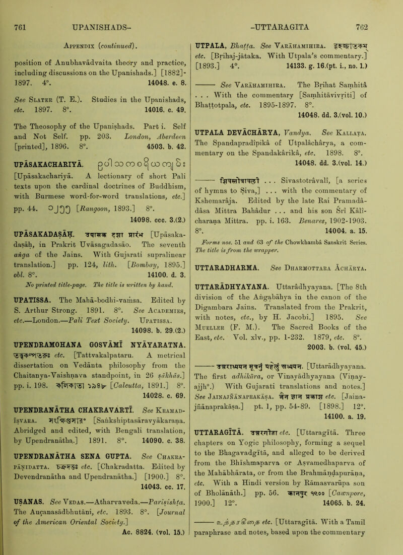 Appendix {continued). position of Anubhavadvaita theory and practice, including discussions on the Upanishads.] [1882]- 1897. 4°. 14048. e. 8. See Slater (T. E.). Studies in the Upanishads, etc. 1897. 8°. 14016. c. 49, The Theosophy of the Upanishads. Part i. Self and Not Self. pp, 203. London, Aberdeen [printed], 1896. 8°. 4503. b. 42. UPASAKACHARIYA. g ol OD GO O CO OOJ S S [Upasakachariya. A lectionary of short Pali texts upon the cardinal doctrines of Buddhism, with Burmese word-for-word translations, efc.] pp. 44. [^Rangoon, 1893.] 8°. 14098. ccc. 3.(2.) UPASAKADASAH. [Upasaka- dasah, in Prakrit Uvasagadasao. The seventh anga of the Jains. With Gujarati supralinear translation.] pp. 124, Uth. [Bombay, 1895.] obi. 8°. 14100. d. 3. No printed title-page. The title is written by hand. UPATISSA. The Maha-bodhi-vamsa. Edited by S. Arthur Strong. 1891. 8°. See Academies, etc.—London.—Bali Text Society. Upatissa. 14098. b. 29.(2.) TJPENDRAMOHANA GOSVAMI NYAYARATNA. etc. [Tattvakalpataru. A metrical dissertation on Vedanta philosophy from the Chaitanya-Vaishnava standpoint, in 26 sdhhds.) pp. i. 198. [Calcutta, 1891.] 8°. 14028. c. 69. UPENDRANATHA CHAKRAVARTI. See Keamad- isvARA. [Sahkshiptasaravyakarana. Abridged and edited, with Bengali translation, by Upendranatha.] 1891. 8°, 14090. c. 38. UPENDRANATHA SENA GUPTA. See Chakea- PANiDATTA. etc. [Chakradatta. Edited by Devendranatha and Upendranatha.] [1900.] 8°. 14043. cc. 17. USANAS. See Vedas.—Atharvaveda.—Parisishta. The Aucanasadbhutani, etc. 1893. 8°. [Journal of the American Oriental Society.^ Ac. 8824. (vol. 15.) UTPALA, Bhatfa. See Varahamihiea. etc. [Brihaj-jataka. With Utpala's commentary.] [1893.] 4°. 14133. g. 16.(pt. i., no. 1.) See Varahamihiea. The Brihat Samhita . . . With the commentary [Samhitavivriti] of Bhattotpala, etc. 1895-1897. 8°. 14048. dd. 3.(vol. 10.) UTPALA DEVACHARYA, Vandya. See Kallata. The Spandapradipika of Utpalacharya, a com- mentary on the Spandakarika, etc. 1898. 8°. 14048. dd. 3.(vol. 14.) . . . Sivastotravali, [a series of hymns to Siva,] . , . with the commentary of Kshemaraja. Edited by the late Rai Pramada- dasa Mittra Bahadur . . . and his son Sri Kali- charana Mittra. pp. i. 163. Benares, 1902-1903. 8°, 14004. a. 15. Forms nos. 51 and 63 of the Chowkhamba Sanskrit Series. The title is from the tvrapper. UTTARADHARMA. See Dharmottara Acharya. UTTARADHYAYANA. Uttaradhyayana. [The 8th division of the Ahgabahya in the canon of the Digambara Jains. Translated from the Prakrit, with notes, etc., by H. Jacobi.] 1895. See Mueller (F. M.). The Sacred Books of the East, e^c. Vol. xlv., pp. 1-232. 1879, efc. 8°. 2003. b. (vol. 45.) -^WTTvqTR [Uttaradhyayana. The first adhikdra, or Vinayadhyayana (Vinay- ajjh°.) With Gujarati translations and notes.] See Jainajnanaprakasa. UR TT«FT3I eic. [Jaina- jnanaprakasa.] pt. 1, pp. 54-89. [1898.] 12°. 14100. a. 19. UTTARAGITA. etc. [Uttai'agita. Three chapters on Yogic philosophy, forming a sequel to the Bhagavadgita, and alleged to be derived from the Bhishmaparva or Asvamedhaparva of the Mahabharata, or from the Brahmandapurana, etc. With a Hindi version by Ramasvarupa son of Bholanath.] pp. 56. oRRJT: «iQ.oo [Gawnpore, 1900.] 12°. ^ 14065. b. 24. etc. [Uttaragita. With a Tamil paraphrase and notes, based upon the commentary