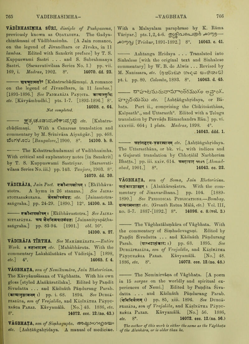 VADIBHASIMHA SURI, disciple of Pushpasena, previously known as Odatadeva. The Gadya- chintamani of VMibhasimha. [A Jain romance, on the legend of Jivandhara or JIvaka, in 11 lamhas. Edited with Sanskrit preface] by T. S. Kuppuswami Sastri . . . and S. Subrahmanya Sastri. (Sarasvativilasa Series No. 1.) pp. vii. 169, i. Madras, 1902. 8°. 14070. dd. 23. [Kshatrachudamani. A romance Cs on the legend of Jivandhara, in 11 lamhas.^ [1893-1896.] See Padmaraja Pandita. oFT^Tf^fv: etc. [Kavyambudhi.] pts. 1-7. [1893-1896.] 8^. 14028. c. 64. Not completed. etc. [Kshatra- chudiimani. With a Canarese translation and commentary by M. Srinivasa Aiyahgar.] pp. 468. \Bangaloref 1900. 8°. 14100. b. 8. The Kshattrachudamani of Vadibhasimha. With critical and explanatory notes [in Sanskrit] by T. S. Kuppuswami Sastriyar. (Sarasvati- vilasa Series No. iii.) pp. 143. Ta7?jore, 1903. 8^. 14070. dd. 30. VADIRAJA, Jam Poei. > [Ekibhava- stotra. A hymn in 26 stanzas.] See Jaina- STOTRASANGRAHA. etc. [Jainastotra- sangraha.] pp. 24-29. [1890.] 12°. 14100. a. 13. [Ekibhavastotra.] See Jaina- NiTYAPATHA. [Jainanityapatha- sahgraha.] pp. 83-94. [1901.] obi. 16°. 14100. a. 27. VADIRAJA TIRTHA. See Mahabharata.—Entire Work. II etc. [Mahabharata. With the commentary Lakshalahkara of Vadiraja.] [1898, etc.] 4°. 14065. f. 4. VA6BHATA, son of Nemikumdra, Jain Phetorician. The Kavyanusasana of Vagbhatta. With his own gloss [styled Alahkaratilaka]. Edited by Pandit Sivadatta . . . and Kasiuath Pandurang Parab. 0 pp. i. 68. 1894. See Durga- BRASADA, son of Vrajaldla, and KasInatha Pandu- ranga Parab. Kavyamala. [No.] 43. 1886, etc. 8°. 14072. ccc. 12.(no. 43.) VAGBHATA, son of Simhagupta. CS^c^Oocooqqcxdo etc. [Ashtahgahridaya. A manual of medicine. With a Malayalam paraphrase by K. Rama Variyar.] pts.1,2,4-6. g)C^rxJ6)n_l(®[b c^Ooir)6)— cnomjcy [Pnc/mr, 1891-1892.] 8°. 14043. c. 41. Ashtanga Hridaya . . . Translated into Sinhalese [with the original text and Sinhalese commentary] by W. B. de Alwis . . . Revised by M. Nanissara, etc. K58«^c2 eaocSs5J0) pt. i. pp. 80. Colombo, 1893. 8°. 14043. d. 45. e5;37>0A. eo ^r°0(So5b^bo etc. [Ashtahgahridaya, or Ba- hata. Part ii., comprising the Chikitsasthana, Kalpasth°., and Uttarasth°. Edited with a Telugu translation by Puvvada Ramachandra Rau.] pp. vi. xxxviii. 664; 1 plate. Madras, 1898. 4°. ,14043. ddd. 1. I etc. [Ashtahgahridaya. The Uttarasthana, or bk. vi., with indices and a Gujarati translation by Chhotalal Narbheram Bhatta.] pp. iii. xxiv. 614. 'iq.o'I \_Ahmad- abad, 1901.] 8°. 14043. cc. 22. VAGBHATA, son of Soma, Jain Phetorician. I [Alahkarasastra. With the com- mentary of Jinavardhana.] pp. 104. [1889- 1890.] See Periodical Publications.—Bombay. etc. (Granth Ratna Mala, etc.) Vol. Ill, no. 3-7. 1887-[1892.] 8°. 14096. c. 8.(vol. 3.) The Vagbhatalarnkara of Vagbhata. With the commentary of Simhadevagani. Edited by Pandit Sivadatta . . . and Kasiuath Pandurang Parab. ('WTth^T^WTT: i) pp. 68. 1895. See Durgaprasada, son of Vrajaldla, and KasInatha Panduranga Parab. Kavyamala. [No.] 48. 1886, etc. 8°. 14072. ccc. 12.(no. 48.) The Neminirvana of Vagbhata. [A poem in 15 sargas on the worldly and spiritual ex- periences of Nerai.] Edited by Pandita 6iva- datta . . . and Kasinath Pandurang Parab. i) pp. 85, xiii. 1896. See Ddrga- PRASADA, son of Vrajaldla, and KasInatha Pandu- ranga Parab. Kavyamala. [No.] 56. 1886, etc. 8°. 14072. ccc. 12.(no. 56.) The author of this work is either the same as the Vdybhafa of the Alahkdra, or is older than he.