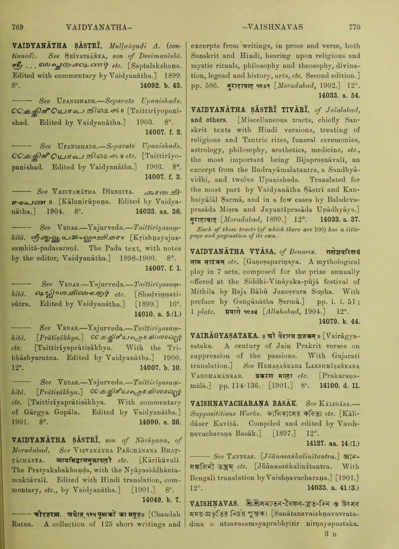 VAIDYANATHA SASTRI, MuUangudl A. {con- tinued). See Srivatsanka, son of DevimanisM. ewT(p etc. [Saptalaksliana. Edited with commentary by Vaidyanatha.] 1899. 8°. 14092. b. 43. See Upanishads.—Separate Upanishads. nF“QLLJrr(s\-J il [Taittiriyopani- shad. Edited by Vaidyanatha.] 1903. 8°. 14007. f. 2. See Upanishads.—Separate Upanishads. C'Qj^^nUQu_j/Tei_/ II etc. [Taittiriyo- panishad. Edited by Vaidyanatha.] 1903. 8°. 14007. f. 3. See Vaidyanatha Dikshita. a^fr<S)JjA)- /ir-©ei_/ginn’ II [Kalanirupana. Edited by Vaidya- natha.] 1904. 8°. 14033. aa. 36. See Vedas.—Yajurveda.—Taittirlyasam- liita. oE<3^^^LLJ^-o(^oeu;^-^irn [Krisbnayajus- samhita-padasaranl. The Pada text, with notes by the editor, Vaidyanatha.] 1898-1900. 8°. 14007. f. 1. See Vedas.—Yajurveda.—TaitUrlyasam- hitd. etc. [Shadvirasati- sutra. Edited by Vaidyanatha.] [1899.] 16°. 14010. a. 5.(1.) See Vedas.—Yajurveda.—Taittirlyasam- hitd. [Prcitisdlchya.] etc. [Taittiriyapratisahhya. With the Tri- bhashyaratna. Edited by Vaidyanatha.] 1900. 12°. 14007. b. 10. — See Vedas.—Yajurveda.—Taitlirlyasam- hitd. [Prdtisakhya.] etc. [Taittiriyapratisakhya. With commentary of Gargya Gopala. Edited by Vaidyanatha.] 1901. 8°. 14090. e. 26. VAIDYANATHA SASTRI, son of Ndrdyana, of Noradahad. See Visvanatha Panchanana Bhat- TACHARYA. etc. [Karikavali. The Pratyakshakhanda, with the Nyayasiddhanta- muktavali. Edited with Hindi translation, com- mentary, etc., by Vaidyanatha.] [1901.] 8°. 14049. b. 7. ■sSTIT^yril [Chaudah Ratna. A collection of 1 25 short writings and excerpts from writings, in prose and verse, both Sanskrit and Hindi, bearing upon religious and mystic rituals, philosophy and theosophy, divina- tion, legend and history, arts, etc. Second edition.] pp. 586. «i^os^ \_Moradahad, 1902.] 12°. 14033. a. 54. VAIDYANATHA SASTRI TIVARI, of Jalalabad, and others. [Miscellaneous tracts, chiefly San- skrit texts with Hindi versions, treating of religious and Tantric rites, funeral ceremonies, astrology, philosophy, aesthetics, medicine, etc., the most important being Bijaprasnavall, an excerpt from the Rudrayamalatantra, a Sandhya- vidhi, and twelve Upanishads. Translated for the most part by Vaidyanatha Sastri and Kan- haiyalal Sarma, and in a few cases by Baladeva- prasada Misra and Jayantiprasada Upadhyaya.] [il/oraduiad, 1899.] 12°. 14033. a. 37. Each of these tracts (of which there are 100) has a title- page and pagination of its own. VAIDYANATHA VYASA, of Benares. ■?rrH fTTZ'oR’l etc. [Ganesaparinaya. A mythological play in 7 acts, composed for the prize annually offered at the Siddhi-Vinayaka-puja festival of Mithila by Raja Babu Jauesvara Sirnha, With preface by Ganganatha Sarma.] pp. i. i. 51 ; 1 plate. HiTTrf \_Allahahad, 1904.] 12°. 14079. b. 44. VAIRAGYASATAKA. ii T?! h [Vairagya- sataka. A century of Jain Prakrit verses on suppression of the passions. With Gujarati translation.] See Hemasankara Lakshmisankara Vardhamankar. etc. [Prakarana- malA] pp. 114-136. [1901.] 8°. 14100. d. 11. VAISHNAVACHARANA BASAK. See Kalidasa.— Supposititious Works. etc. [Kali- daser Kavita. Compiled and edited by Vaish- navacharana Basak.] [1897.] 12°. 14127. aa. 14.(1.) See Tantras. [JildnasahkaUnUantra.] etc. [Jnanasahkalinitantra. With Bengali translation by Vaishnavacharana.] [1901.] 12°. 14033. a. 41.(3.) VAISHNAVAS. <3 f^el V 1 [Sanatanavaishnavavrata- dina o utsavasamayaprabhritir nirnayapustaka. 3 D