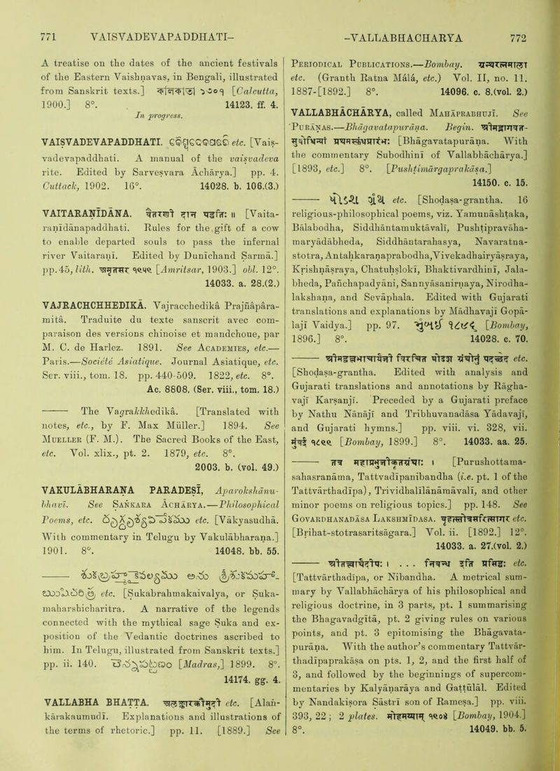 A treatise on the dates of the ancient festivals of the Eastern Vaishnavas, in Bengali, illustrated from Sanskrit texts.] \_Gahvtta, 1900. ] 8°. 14123. ff. 4. In 'progress. VAISVADEVAPADDHATI. GQCIGQQasS etc. [Vais- vadevapaddhati. A manual of the vaisvadeva rite. Edited by Sarvesvara Acharya.] pp. 4. Cuttack, 1902. 16°. 14028. b. 106.(3.) VAITARANIDANA. |iTTTrr=t TTlffw: ll [Vaita- ranldilnapaddhati. Rules for the.gift of a cow to enable departed souls to pass the infernal river Vaitaranl. Edited by Dunichand Sarma.] }-)]).4o, lith. [Amritsar, 1903.] ohl. 12°. 14033. a. 28.(2.) VAJRACHCHHEDIKA. Vajracchedika Prajnapara- mita. Traduite du texte Sanscrit avec com- paraison des versions chinoise et mandchoue, par M. C. de Harlez. 1891. See Academies, etc.— Paris.—Societe Asiatique. Journal Asiatique, etc. Ser. viii., tom. 18. pp. 440-509. 1822, eic. 8°. Ac. 8808. (Ser. viii., tom. 18.) The Vayra7i:/i:/iedika. [Translated with notes, etc., by F. Max Muller.] 1894. See Mueller (F. M.). The Sacred Books of the East, etc. Vol. xlix., pt. 2. 1879, etc. 8°. 2003. b. (vol. 49.) VAKULABHARANA PARADESI, Aparokshdnu- hhavi. See Sankara Acharya.—Philosophical Poems, etc. oJS^^OO etc. [Vakyasudha. With commentary in Telugu by Vakulabharana.] 1901. 8°. 14048. bb. 55. etc. [Sukabrahmakaivalya, or Suka- maharshicharitra. A narrative of the legends connected with the mythical sage Suka and ex- positiou of the Vedantic doctrines ascribed to him. In Telugu, illustrated from Sanskrit texts.] pp. ii. 140. [Madras,'] 1899. 8°. 14174. gg. 4. VALLABHA BHATTA. etc. [Alah- karakaumudi. Explanations and illustrations of the terms of rhetoric.] pp. 11. [1889.] See Periodical Publications.—Bomhay. etc. (Granth Ratna Mala, etc.) Vol. II, no. 11. 1887-[1892.] 8°. 14096. c. 8.(vol. 2.) VALLABHACHARYA, called Mahaprabhuji. See ■PuRANAS.—Bhdgavatapurdna. Begin. [Bhagavatapurana. With the commentary Subodhini of Vallabhacharya.] [1893, etc.] 8°. [Pushtimdrgaprakdsa.] 14150. c. 15. efc. [Shodasa-grantha. 16 religious-philosophical poems, viz. Yamunashtaka, Balabodha, Siddhantamuktavall, Pushtipravaha- maryadabheda, Siddhantarahasya, Navaratna- stotra, Antahkaranaprabodha,Vivekadhairyasraya, Krishnasraya, Chatuhsloki, Bhaktivardhini, Jala- bheda, Panchapadyani, Sannyasanirnaya, Nirodha- lakshana, and Sevaphala. Edited with Gujarati translations and explanations by Madhavaji Gopa- laji Vaidya.] pp. 97. [Bomhay, 1896.] 8°. 14028. c. 70. etc. [Shodasa-grantha. Edited with analysis and Gujarati translations and annotations by Ragha- vaji Karsanjr. Preceded by a Gujarati preface by Nathu Nanaji and Tribhuvanadasa Yadavaji, and Gujarati hymns.] pp. viii. vi. 328, vii. 5^1 [Bomhay, 1899.] 8°, 14033. aa. 25. fT^ JT^TTI^WtT’cf^T: I [Purushottama- sahasranama, Tattvadipanibandha [i.e. pt. 1 of the Tattvarthadipa), TrividhalilanaraavalT, and other minor poems on religious topics.] pp. 148. See Govardhanadasa Lakshmidasa. etc. [Brihat-stotrasaritsagara.] Vol. ii. [1892.] 12°. 14033. a. 27.(vol. 2.) I ... TTftm: etc. [Tattvarthadipa, or Nibandha. A metrical sum- mary by Vallabhacharya of his philosophical and religious doctrine, in 3 parts, pt. 1 summarising the Bhagavadgita, pt. 2 giving rules on various points, and pt. 3 epitomising the Bhagavata- purana. With the author'’s commentary Tattvar- thadipapi’akasa on pts. 1, 2, and the first half of 3, and followed by the beginnings of superconi- mentaries by Kalyanaraya and Gattulal. Edited by Nandakisora Sastri son of Ramesa.] pp. viii. 393, 22 ; 2 plates. ‘icod [Bomhay, 1904.] 8°. 14049. bb. 5.