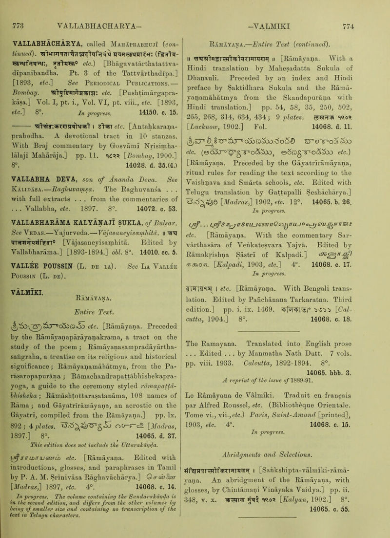 VALLABHACHARYA, called Mahaprabhuji {con- tinued). (flTW^^- etc.) [Bhagavatarthatattva- dipanibandha. Pt. 3 of the Tattvartbadipa.] [1893, etc.] See Periodical Publications.— Bombay. etc. [Pushtiniargapra- kiisa.] Vol. I, pt. i., Vol. VI, pt. viii., etc. [1893, eic.J 8°. In progress. 14150. c. 15. 1 etc. [Antahkarana- pvabodha. A devotional tract in 10 stanzas. With Braj commentary by Gosvarni Nrisiniha- lalaji Maharaja.] pp. 11. [Bombay, 1900.] 8°. 14028. d. 35.(4.) VALLABHA LEVA, son of Ananda Deva. See Kalidasa.—Raghuvamsa. The Raghuvansa . . . with full extracts . . . from the commentaries of . . . Vallabha, etc. 1897. 8°. 14072. c. 53. VALLABHARAMA KALYANAJI SIJKLA, of Bulsar. See Vedas.—Yajurveda.—VdjasaneyisamMtd. ii [Vajasaneyisarnhita. Edited by Vallabharama.] [1893-1894.] obi. 8°. 14010. cc. 5. VALLEE POTISSm (L. de la) . See La Vallee Poussin (L. de). VALMIKI. Ramatana. Entire Text. etc. [Ramayana. Preceded by the Ramayanaparayanakraraa, a tract on the study of the poem; Ramayanasampradayartha- sahgraha, a treatise on its religious and historical significance; Ramayanamaliatmya, from the Pa- rasaropapurana ; Ramachandrapattabhishekapra- yoga, a guide to the ceremony styled rdmapattd- bhisheka •, Ramashtottarasatanama, 108 names of Rama ; aud Gayatriramayana, an acrostic on the Gayatri, compiled from the Ramayana.] pp. lx. 892; 4^ plates. [Madras, 1897.] 8°. _ 14065. d. 37. This edition does not include the Uttar ale and a. [^nTLbtnusssTLD etc. [Ramayana. Edited with introductions, glosses, and paraphrases in Tamil by P. A. M. Srinivasa Raghavacharya.] Q^&siSssr [Madras,] 1897, etc. 4°. 14068. c. 14. In progress. The volume containing the Sundarakanda is in the second edition, and differs from the other volumes by being of smaller size and containing no transcription of the text in Telugu characters. Ramayana.—Entire Text (contimied). II II [Rfimayana. With a Hindi translation by Mahesadatta Sukula of Dhanauli. Preceded by an index and Hindi preface by Saktidhara Sukula and the Rama- yanamahatmya from the Skandapurana with Hindi translation.] pp. 54, 58, 35, 250, 502, 265, 268, 314, 634, 434; 9 plates. [Lucknow, 1902.] Fol. 14068. d. 11. etc. (e)o3j^'^g“s^o<55oOj e)6rog~s~^o<55bo etc.) [Ramayana. Preceded by the Gayatriramayana, ritual rules for reading the text according to the Vaishnava and Smarta schools, etc. Edited with Telugu translation by Gattupalli Seshacharya.] [Madras,] 1902, eic. 12°. 14065. b. 26. In progress. u^... usfs2^/r8fTLLjesin(TQev^rrLuogi^Gnj_^fn-rT&s etc. [Ramayana. With the commentary Sar- varthasara of Venkatesvara Yajva. Edited by Ramakrishna Sastri of Kalpadi.] 66.35,o/K_ [Kalpadi, 1903, etc.] 4°. 14068. c. 17. In progress. VIVWW 1 etc. [Ramayana. With Bengali trans- lation. Edited by Panchanana Tarkaratna. Third edition.] pp. i. ix. 1469. [Cal- cutta, 1904.] 8°. 14068. c. 18. The Ramayana. Translated into English prose . . . Edited ... by Manmatha Nath Dutt. 7 vols. pp. viii. 1933. Calcutta, 1892-1894. 8°. 14065. bbb. 3. A reprint of the issue of 1889-91. Le Ramayana de VMmiki. Traduit en franoais par Alfred Roussel, etc. (Bibliotheque Orientale. Tome vi., \\\.,etc.) Paris, Saint-Amand [printed], 1903, etc. 4°. 14068. c. 15. In progress. Abridgments and Selections. l [Sahkshipta-valmiki-rama- yana. An abridgment of the Ramayana, with glosses, by Chintamani Vinayaka Vaidya.] pp. ii. 348, V. X. cfW^rr [Kalyan, 1902.] 8°. 14065. c. 55.