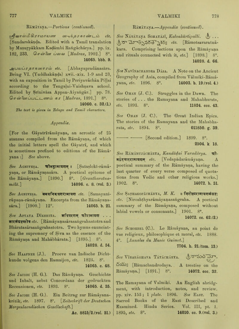 Ramayana.—Portions [continued). eufTGOi^SlinrLBmusm srv-n/h ^ jr si rr l—ld etc. [Sundarakanda. Edited with a Tamil translation by Musurpakkam Kadambi Rahgacharya.] pp. ix. 182, 233. Q^^iokSosr ueosu [Madras, 1902.] 8°. 14065. bbb. 9. ^uluuIT^irib6tvITrrID etc. [Abhayapradanasara. Being VI. (Yuddhakanda) xvii.-xix, 1-9 and 23, with an exposition in Tamil by Periyavachan Pillai according to the Tengalai-Vaishnava school. Edited by Srinivasa Appan-Aiyahgar.] pp. 78. Q3^sst'PisstljulLi—6sstld <3sir [Madras, 1891.] 8°. 14060. c. 32.(1.) The text is given in Telugu and Tamil characters. Appendix. [For the Gayatriramayana, an acrostic of 25 stanzas compiled from the Ramayana, of which the initial letters spell the Gayatri, and which is sometimes prefixed to editions of the Rama- yana :] See above. See Agnivesa. I [Satasloki-rama- yana, or Ramayanasara. A poetical epitome of tbe Ramayana.] [1890.] 8°. [Grantharatna- m«Za.] 14096. c. 8. (vol. 3.) See Agnivesa. '?nTtlfrr^qtfrTT*TTW etc. [Samayani- rupana-ramayana. Excerpts from the Ramayana- sara.] [1900.] 12°. 14065. b. 21. See Apyaya Dikshita. . . . etc. [Ramayanasarasahgrahastotra and Bharatasarasahgrahastotra. Two hymns enunciat- ing the supremacy of Siva as the essence of tbe Ramayana and Mahabharata.] [1895.] 8°. 14028. d. 54. See Haafner (J.). Proeve van Indische Dicht- kunde volgens den Ramaijon, etc. 1823. 8°. 14065. c. 48. See Jacobi (H. G.). Das Ramayana. Geschichte und Inhalt, nebst Concordanz der gedruckten Recensionen, etc. 1893. 8°. 14065. d. 35. See Jacobi (H. G.). Ein Beitrag zur Ramayana- kritik, eic. 1897. 8°. [Zeitschrift der Deutschen Morgenlaendischen Gesellschaft.l Ac. 8815/2.(vol. 51.) Ramayana.—Appendix [continued). See Narayana Somayaji, Kalvahurtipalli. \^ . . . '^^6^ etc. [Ramotsavaratna- kara. Comprising lections upon the Ramayana and rituals connected with it, etc.'] [1898.] 8°. 14028. d. 66. See Navinachandra Dasa. A Note on the Ancient Geography of Asia, compiled from Valmiki-Rama- yana, etc. 1896. 8°. 14003. b. 19.(vol. 4.) See Oman (J. C.). Struggles in the Dawn. The stories of . . . the Ramayana and Mahabharata, etc. 1893. 8°. 11824. ccc. 43. See Oman (J. C.). The Great Indian Epics. The stories of the Ramayana and the Mahabha- rata, etc. 1894. 8°. 011850. g. 39. [Second edition.] 1899. 8°. 2504. k 18. See Ramanujacharya, Kandddai Varaddrya. etc. [Vedapadaramayana. A poetical summary of the Ramayana, having the last quarter of every verse composed of quota- tions from Vedic and other religious works.] 1902. 8°. 14072. b. 31. See Sathakopacharya, M. K. ii etc. [Niroshthyaramayanasahgraha. A poetical summary of the Ramayana, composed without labial vowels or consonants.] 1901. 8°. 14072. cc. 62.(2.) See ScHOEBEL (C.). Le Ramayana, au point de vue religieux, philosophique et moral, etc. 1888. 4°. [Annales du Musee Guimet.] 7704. h. 21.(tom. 13.) See Viraraghava Tatacharya. <5ooog [Ramachandrodaya. . A treaJise on the Ramayana.] [1891.] 8°. 14072. ccc. 32. The Ramayana of Valmiki. An English abridg- ment, with introduction, notes, and review, pp. xiv. 153; 1 plate. 1896. See East. The Sacred Books of the East Described and Examined. Hindu Series. Vol. Ill, pt. 1. 1895, etc. 8°. 14010. cc. 9.(vol. 3.)