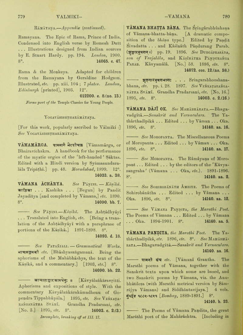 Ramatana.—Appendix {continued). Raniayana. The Epic of Rama, Prince of India. Condensed into English verse by Romesh Dutt . . . Illustrations designed from Indian sources by E. Stuart Hardy, pp. 194. London, 1900. 8°. 14065. c. 47. Rama & the Monkeys. Adapted for children from the Ramayana by Geraldine Hodgson. Illustrated, eic. pp. xiii. 104 ; 1 plates. London, Edinburgh [printed], 1903. 12°. 012200. e. 8.(no. 13.) Forms part of the Temple Classics for Young People. Yogavasishthaeamatana. [For this work, popularly ascribed to Valmiki :] See Yogavasishtharamayana. VAMAMARGA. [Vamamarga, or Bhairavichakra. A handbook for the performance of the mystic orgies of the Geft-handed ■’ Saktas. Edited with a Hindi version by Symnasundara- lala Tripathi.] pp. 48. Moradahad, 1899. 12°. 14033. a. 38. VAMANA ACHARYA. See Panini. — Kdsihd. cfiT%oIfT . . . Kasliika . . . [Begun] by Pandit Jayaditya [and completed by Vamana,] etc. 1890. 8°. 14090. bb. 7. See Panini.—Kdsihd. The Ashtadhyayi . . . Translated into English, etc. [Being a trans- lation of the Ashtadhyayi with a paraphrase of portions of the Kasika.] 1891-1898. 8°. 14093. d. 18. See Patanjali. — Grammatical Worhs. etc. [Bhashjmsahgamani. Being the aphorisms of the Mahabhashya, the text of the Kasika, and a commentary.] [1903, eic.] 8°. 14090. bb. 22. II [Kavyalahkaravritti. Aphorisms and expositions of style. With the commentary Kavyalahkarakamadhenu of Go- pendra Tippabhupala.] 1895, etc. See Venkata- iiANGANATHA SvAMi. Grandha Pradarsani, etc. [No. 3.] 1895, etc. 8°. 14003. c. 2.(3.) Incomplete, breaking off at III. 17. VAMANA BHATTA BANA. The ^ringarabhushana of Vamana-bhatta-bana. [A dramatic compo- sition of the hhdna type.] Edited by Pandit Sivadatta . . . and Kasinath Pandurang Parab. i) pp. 19. 1896. See Duegaprasada, son of Vrajaldla, and Kasinatha Panduranga Parab. Kavyamala. [No.] 58. 1886, etc. 8°. 14072. ccc. 12.(no. 58.) . . . Sringarabhooshana- bhana, eic. pp. i. 28. 1897. See Venkataranga- NATHA SvAMi. Grandha Pradarsani, etc. [No. 16.] 1895, etc. 8°. 14003. e. 2.(16.) VAMANA DAJI OK. See Mahabharata.—Bhaga- vadgita.—Scmshrit and Vernaculars. The Ya- tharthadipika . . . Edited . . . by Vaman . . . Oka. 1896, etc. 8°. 14140. aa. 16. See Moropanta. The Miscellaneous Poems of Moropanta . , . Edited ... by Vaman . . . Oka. 1896, etc. 8°. 14140. aa. 17. See Moropanta. The Ramayans of Moro- pant . . . Edited ... by the editors of the ‘Kavya- sangraha’’ (Vamana . . . Oka, etc.). 1891-1896. 8°. 14140. aa. 2. — See SoHiROBANATH Ambiye. The Poems of Sohirobanatha . . . Edited ... by Vamana . . . Oka. 1896, etc. 8°. 14140. aa. 12. See Vamana Pandtta, the Marathi Poet. The Poems of Vamana . . . Edited ... by Vamana . . . Oka. 1894-1901. 8°. 14140. aa. 5. VAMANA PANDITA, the Marathi Poet. The Ya- tharthadipika, etc. 1896, etc. 8°. See Mahabha- rata.—Bhagavadgita.—Sanshrit and Vernaculars. 14140. aa. 16. ’jYi etc. [Vamani Grantha. The Marathi poems of Vamana, together with the Sanskrit texts npon which some are based, and two Sanskrit poems by Vamana, viz. the Anu- bhutilesa (with Marathi metrical version by Sam- rajya Vamana) and Siddhantavijaya.] 4 vols. \_Bomhay, 1889-1891.] 8°. 14140. b. 23. The Poems of Vamana Pandita, the great Marathi poet of the Maharashtra. [Including in
