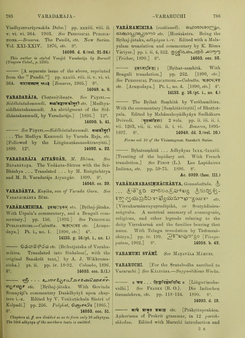 Vindliyesvarlprasada Dube.] pp. xxxiii. viii. ii. V. vi. vi. 364. 1903. See Periodical Publica- tions.—Benares. The Pandit, etc. New Series. Vol. XXI-XXIV. 1876, ete. 8°. 14096. d. 6.(vol. 21-24.) This author is styled Varajid Varadaraja hy Burnell {Tnnjore Cutal., p. 119i). [A separate issue of the above, reprinted from the “ Pandit.'”] pp. xx.xiii. viii. ii. v. vi. vi. 364. \_Benares, 1903.] 8°. 14049. a. 8. VARADARAJA, Chataviiikanfa. See Panini.— Siddhdntahaumudl. etc. [Madhya- siddhantakaumudi. An abridgment of the Sid- dhantakaumudi, by Varadai’aja.] [1895.] 12°. 14090. b. 41. See Panini.—Siddhantahaumudz. • n5 ' . . . The Madhya Kaunindi by Varada Raja, etc. [Followed by the Liiiganusasanasutravritti.] 1899. 12°. 14092. a. 22. VARADARAJA AIYANGAR, M. Bhhna. See B.\darayana. The Vedanta-Sutras with the Sri- Bhashya . . . Translated ... by M. Rahgacharya and M. B. Varadaraja Aiyangar. 1899. 8°. 14048. cc. 29. VARADARYA, Eusiha, son of Varada Guru. See Varadacharya Suri. VARAHAMIHIRA. ete. [Brihaj-jataka. With Utpala^s commentary, and a Bengali com- mentary.] pp. 156. [1893.] See Periodical Publications.—Calcutta, e>tc. [Aruno- daya.] Pt. i., no. 1. [1890, etc.] 4°. 14133. g. 16.(pt. i., no. 1.) etc. (Brihatjataka of Varaha- inihira. Translated into Sinhalese [, with the original Sanskrit text,] by A. J. Wikkrama- sinha.) pt. ii. pp. iv. 18-92. Colombo, 1896. 8°. 14053. ccc. 3.(1.) • irif^ . . . s^uvirh^fruJjBir8(3iQ£i!r>fririr~ eii^iT62J^ir etc. [Brihaj-jataka. With Govinda SomayfljFs commentary Dasadhyayi upon chap- ters i.-x. Edited by Y. Vehkatachala Sastri of Kalpadi.] pp. 256. Pahjhat, Oc^irnStw [1905.] 8°. 14053. ccc. 51. Chapters xi.ff. are divided so as to form only 16 adhyayas. The i^lh adhyaya of the northern texts is omitted. VARAHAMIHIRA {continued). 6iaO0it)0C/90(C^o. r30ca:^0f^06i^0000 etc. [Horasastra. Being the Brihaj-jataka, adkydtjas i.-v. Edited with a Mala- yalam translation and commentary by K. Rama Variyar.] pp. i. ii. 4, 332. ig)C^OJ6Ici_J{®fb [Trichur, 1890.] 8°. 14053. ccc. 52. I [Brihat-samhita. With Bengali translation.] pp. 232. [1890, etc.] See Periodical Publications.—Calcutta. etc. [Arunodaya.] Pt. i., no. 4. [1890, etc.] 4°. 14133. g. 16.(pt. i., no. 4.) The Brihat Samhita by Yarahamihira. With the commentary [Samhitavivriti] of Bhattot- pala. Edited by Mahamahopadhyaya Sudhakara Dvivedi. (■^FwffrTT) 2 vols. pp. ii. iii. ii. i. vii. 1263, vii. ii. viii. ii. i. vi. Benares, 1895- 1897. 8°. 14048. dd. 3.(vol. 10.) Forms vol. 10 of the Vizianagram Sanskrit Series. Brhatsamhita . . . Adhyayas Ixxx.-lxxxiii. [Treating of the lapidary art. With French translation.] See Finot (L.). Les Lapidaires Indiens, etc. pp. 59-75. 1896. 8°. Ac. 8929. (fasc. 111.) VARAHANARASIMHACHARYA, Gonnahattula. ^ ... etc. [ Yisvakarmanvayapradipika, or Srutyadisara- sahgraha. A metrical summary of cosmogonic, religious, and other legends relating to the deity Yisvakarma and the families bearing that name. With Telugu translation by Taifimana- charya.] pp. iv. 199. [_Vizarja- patam, 1902.] 8°. 14058. b. 42. VARAMUHI SVAMi. See Manavala Mamuni. VARARUCHI. [For the Srutabodha ascribed to Vararuchi:] See Kalidasa.—Supjjosititious Works. II II [Lingavisesha- vidhi.] See Franke (R. 0.). Die Indischen Genuslehren, etc. pp. 118-134. 1890. 8°. 14093. d. 19. etc. [Prakritaprakiisa. Aphorisms of Prakrit grammar, in 12 paricli- chhedas. Edited with Marathi introduction and