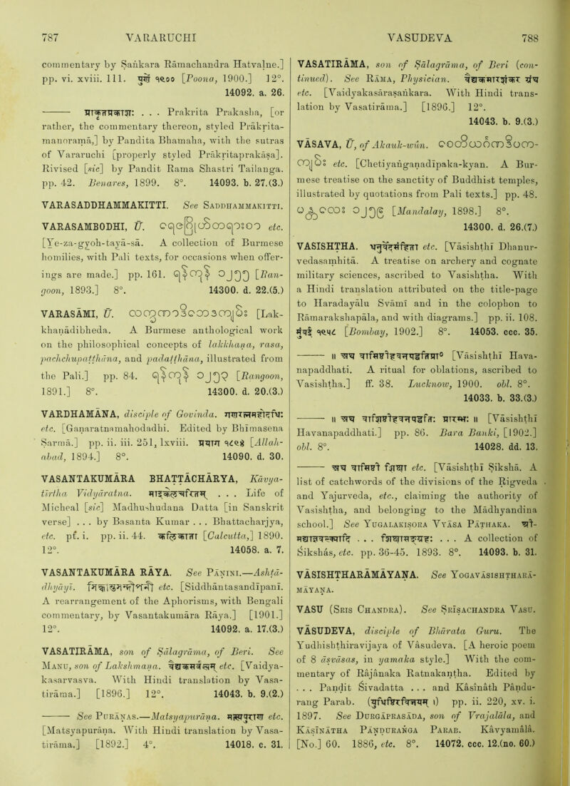 commentary by Sankara Ramacliandra Hatvalne.] pp. vi. xviii. 111. 5$ \_Poona, 1900.] 12°. 14092. a. 26. . . . Prakrita Prakaslia, [or rather^ the commentary thereon, styled Prakrita- mannrama,] by Pandita Bhamaha, with the sutras of Vararuchi [properly styled Prakritaprakasa]. Rivised [.sfc] by Pandit Rama Shastri Tailanga. pp. 42. Benares, 1899. 8°. 14093. b. 27.(3.) VARASADDHAMMAKITTI. See Saddhammakitti. VARASAMBODHI, U. CG|e[o[cSoQG|OSOO etc. [Ye-za-gyoh-taya-sa. A collection of Burmese Iiomilies, with Pali texts, for occasions when offer- ings are made.] pp. 161. yooa, 1893.] 8°. 14300. d. 22.(5.) VARASAMI, U. CO00Cn03C 003C0j5§ [Lak- khanadibheda. A Burmese anthological work on the philosophical concepts of laJckhana, rasa, pach,cJiupatfhdna, and padatfhdna, illustrated from the Pali.] pp. 84. G|^CO^ [.Rcingoon, 1891.] 8°. 14300. d. 20.(3.) VARDHAMANA, disciple of Govinda. etc. [Ganaratnamahodadhi. Edited by Bhimasena S.arma.] pp. ii. iii. 251, Ixviii. [Allah- ahad, 1894.] 8°. 14090. d. 30. VASANTAKUMARA BHATTACHARYA, Kdvi/a- tlrfha Vidydratna. of Micheal [sic] Madhushudana Datta [in Sanskrit verse] ... by Basanta Kumar . . . Bhattacharjya, etc. pf. i. pp. ii. 44. ejf%oFT7Tr [GalciUta,] 1890. 12°. 14058. a. 7. VASANTAKUMARA RAYA. See VAmm.—Ashtd- dhydyl. etc. [Siddhantasandipani. A rearrangement of the Aphorisms, with Bengali commentary, by Vasantakumara Raya.] [1901.] 12°. 14092. a. 17.(3.) VASATIRAMA, son of Sdlagrdma, of Beri. See Ma^uj, son of Lakshmana. eir. [Vaidya- kasarvasva. With Hindi translation by Vasa- tiraraa.] [1896.] 12°. 14043. b. 9.(2.) See PoRANAS.—Matsyaptirdna. etc. [Matsyapurana. With Hindi translation by Vasa- tirama.] [1892.] 4°. 14018. c. 31. VASATIRAMA, son of Sdlagrdma, of Beri [con- tinued). See Rama, Physician. etc. [Yaidyakasarasahkara. With Hindi trans- lation by Vasatirama.] [1896.] 12°. 14043. b. 9.(3.) VASAVA, if, of Akauk-iuun. QOcScJDOmsoCO- COJOS etc. [Chetiyahganadipaka-kyan. A Bur- mese treatise on the sanctity of Buddhist temples, illustrated by quotations from Pali texts.] pp. 48. O^QCOS [Mandalay, 1898.] 8°. 14300. d. 26.(7.) VASISHTHA. vg^t^^fvTTT etc. [Vasishthl Dhanur- vedasarnhita. A treatise on archeiy and cognate military sciences, ascribed to Vasishtha. With a Hindi translation attributed on the title-page to Haradayalu Svami and in the colophon to Ramarakshapala, and with diagrams.] pp. ii. 108. [Bombay, 1902.] 8°. 14053. ccc. 35. II [Vasishthl Hava- napaddhati. A ritual for oblations, ascribed to Vasishtha.] ff. 38. Lucknow, 1900. obi. 8°. 14033. b. 33.(3.) II '5?^ HTW: II [Vasishthl Havanapaddhati.] pp. 86. Bara Bank!, [1902.] obi. 8°. 14028. dd. 13. etc. [Vasishthl Siksha. A list of catchwords of the divisions of the Rigveda and Yajurveda, etc., claiming the authority of Vasishtha, and belonging to the Madhyandina school.] See Yugalakisoka Vyasa Pathaka. ... A collection of fsikshas, etc. pp. 36-45. 1893. 8°. 14093. b. 31. VASISHTHARAMAYANA. See Yogavasishthara- MAYANA. VASU (Sris Chandra). See SrIsachandra Vasu. VASUDEVA, disciple of Bhdrata Guru. The Yudhishthiravijaya of Vasudeva. [A heroic poem of 8 dsvdsas, in yamalca style.] With the com- mentary of Rajanaka Ratnakantha. Edited by . . . Pandit ^ivadatta . . . and Kasinath Pandu- rang Parab. i) pp. ii. 220, xv. i. 1897. See Durgaprasada, son of Vrajaldla, and KasInatha Panduranga Parab. Kavyainala. [No.] 60. 1886, etc. 8°. 14072. ccc. 12.(no. 60.)