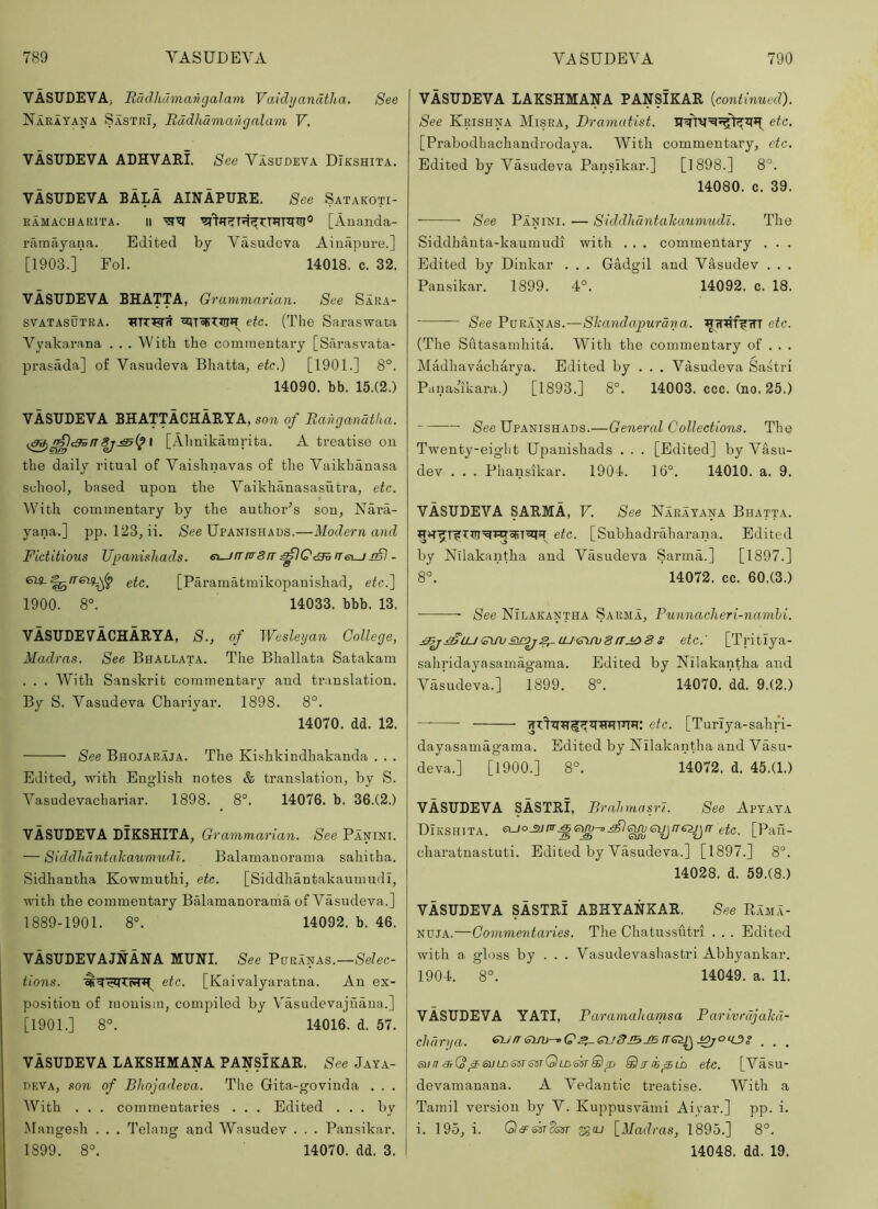 VASUDEVA, Rdclhdmangalam Vaidijandtha. See Narayana Sastri, Itddlidmaiigalam V. VASUDEVA ADHVARl See Vasudeva DIkshita. VASUDEVA BALA AINAPUEE. See Satakoti- ramacharita. II [Aiianda- nimayana. Edited by Vasudeva Ainapure.] [1903.] Fol. 14018. c. 32. VASUDEVA BHATTA, Grammarian. See Sara- SVATASUTRA. etc. (The Saraswata Vyakarana . . . With the commentary [Sarasvata- prasada] of Vasudeva Bhatta, etc.) [1901.] 8°. 14090. bb. 15.(2.) VASUDEVA BHATTACHARYA, son of Ravganatha. I [Alinikamrita. A treatise on the daily ritual of Vaishnavas of the Vaikhanasa school, based upon the Vaikhanasasutra, etc. With commentary by the author’s son, Nai*a- yana.] pp. 123, ii. /See Upanishads.—Modern and Fictitious JJpanishads. ei-jrrnr8rr n6i_j jS) - etc, [Paramatmikopanishad, etc.'] 1900. 8°. 14033. bbb. 13. VASUDEVACHARYA, S., of IVesleyan College, Madras. See Bhallata. The Bhallata Satakam . . . With San.skrit commentary and translation. By S. Vasudeva Chariyar. 1898. 8°. 14070, dd. 12. See Bhojaraja. The Kishkindhakanda . . . Edited, with English notes & translation, by S. Vasudevachariar. 1898. 8°. 14076. b. 36.(2.) VASUDEVA DIKSHITA, Grammarian. See Panini. — Siddluintaliaumudl. Balamanorama sahitha. Sidhantha Kowmuthi, etc. [Siddhantakaumudi, with the commentary Balamanorama of Vasudeva.] 1889-1901. 8°. 14092. b. 46. VASUDEVAJNANA MUNI. See —Selec- tions. etc. [Kaivalyaratna. An ex- position of monism, compiled by Vasudevajnana.] [1901.] 8°. 14016. d. 57. VASUDEVA LAKSHMAHA PANSIKAR. See Jaya- DEVA, son of Bliojadeva. The Gita-govinda . . . With . . . commentaries . . . Edited . . . by Mangesh . . . Telaug and Wasudev . . . Pansikar. 1899. 8°. 14070. dd. 3. VASUDEVA LAKSHMANA PANSIKAR {continued). See Krishna Misra, Dramatist. etc. [Prabodhachandrodaya. With commentary, etc. Edited by Vasudeva Pansikar.] [1898.] 8°. 14080. c. 39. See Panini. — Siddlidntahaumudl. The Siddhanta-kaumudi with . . . commentary . . . Edited by Dinkar . . . Gadgil and Vasudev . . . Pansikar. 1899. 4°. 14092. c. 18. See V\]KkT}kB.—Shandapurdna. etc. (The Sutasamhita. With the commentary of . . . Madhavacharya. Edited by . . . Vasudeva Sastri Panasikara.) [1893.] 8°. 14003. ccc. (no. 25.) /See Upanishads.—General Collections. The Twenty-eight Upanishads . . . [Edited] by Vasu- dev . . . Phansikar. 1904. 16°. 14010. a. 9. VASUDEVA SARMA, V. See Narayana Bhatta. etc. [Subhadraharana. Edited by Nilakantha and Vasudeva Sarma.] [1897.] 8°. 14072. cc. 60.(3.) See Nilakantha Sarma, Punnacheri-namhi. :9^^LU(smjSMDj^aj<Pijxj8rrj^8 s etc: [Tritiya- sahridayasamagama. Edited by Nilakantha and Vasudeva.] 1899. 8°. 14070. dd. 9.(2.) etc. [Turiya-sahri- dayasamiigama. Edited by Nilakantha and Vasu- deva.] [1900.] 8°. 14072. d. 45.(1.) VASUDEVA SASTRI, BrahmasrJ. See Apyaya DIkshita. euo_2Jnr_^(sm-o^i^et^rTe^fr etc. [Paii- charatuastuti. Edited by Vasudeva.] [1897.] 8°. 14028. d. 59.(8.) VASUDEVA SASTRI ABHYANKAR. See Rama- nuja.—Commentaries. The Chatussutri . . . Edited with a gloss by . . . Vasudevashastri Abhyankar. 1904. 8°. 14049. a. 11. VASUDEVA YATI, Paramahamsa Parivrdjahd- clidrya. Gu/r suu-^Q^guBibjb ^ enn 3^(o ^suLDssTimQLD'okSip Sir/BpLD etc. [Vasu- devamanana. A Vedautic treatise. With a Tamil version by V. Kuppusvami Aiyar.] pp. i. i. 195, i. (^cSfottSot ^tu [Madras, 1895.] 8°. 14048. dd. 19.