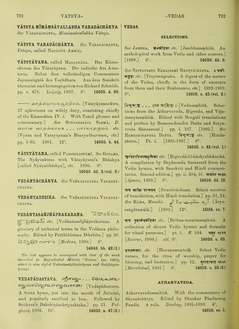 VATSYA MIMAMSAVALLABHA VAEALACHARYA. See Varadacharya, Mimdmsuvallahha Vataya. VATSYA VARADACHARYA. See Varadacharya, Vdtsya, called Nadadur Ammal. VATSYAYANA, called Mallanaga. Das Kama- siitram des Vatsyayana. Die indische Ars Ama- toria. Nebst dem vollstfindigen Comrnentare Jayainaugala des Ya9odhara. Aus dem Sanskrit iibersetzt und heransgegeben von Richard Schmidt, pj). V. 478. Leipzig, 1897. 8°. 14053. d. 50. VEDAS. SELECTIONS. See Jambha. '3T*THf?fTT etc. [Janibhasamhita. An anthological work from Vedic and other sources.] [1899.] 8°. 14028. dd. 8. /See Satyavrata SamasramI Bhattacharya. ii etc. [Trayisahgraha. A digest of the matter of the Vedas, chiefly in the form of excerpts from them and their Brahmanas, etc.~\ 1892-1893. 8°. 14010. c. 43,(vol. 2.) 6i]ir^miumu n iL. [Yatsyayanasutra. 37 aphorisms on wifely duty, consisting chiefly of the Kamasuti’a IV. i. With Tamil glosses and commentary.] See Sundararaja Sarma, D. (^lUfTGtv Si] !T ^ m iu mu lb . . . u IT fnu IT ^ Q^LBLD etc. (Vyasa and Yatsyayana’s Bharyadliarmam, etc.) pp. 1-95. 1901. 12°. 14085. b. 44. VATSYAYANA, called Pakshilasvami. See Gotama. The Nyayasutras with Vatsyayana’s Bhashya [called Nyayabhilshya], etc. 1896. 8°. 14048. dd. 3.(vol. 9.) VEDANTACHARYA. See Yenkatanatha Yedanta- I [Vedasamhita. Selec- tions from the Atharvaveda, Rigveda, and Vaja- saneyisamhita. Edited with Bengali translations and preface by Ramesachaudra Datta and Satya- vrata Samasrami.] pp. i. 107. [1895.] See Ramesachandra Datta. etc. [Hindu- sastra.] Pt. i. [1895-1897.] 8°. ' 14085. c. 45.(vol. 1.) etc. [Rigvedadibhashyabhumika. A compilation by Dayauanda Sarasvati from the Vedic hymns, with Sanskrit and Hindi commen- taries. Second edition.] pp. ii. 394, iii. [Ajmere, 1893.] 8°. 14010. dd. 12. CHARYA. VEDANTADESIKA. See Yenkatanatha Vedanta- CHARYA. VEDANTASANJNAPRAKARANA. oJ-D°om^O- [Vedantasanjuaprakarana. A “S' etc. glossary of technical terms in the Vedanta philo- sophy. Edited by Pattabhirama Dikshita.] pp.30. 'o’,S5^^3 on—\_Madras, 1890.] 8°. 14048. bb. 42.(1.) The text appears to correspond with that of the tvork described in Rujendralal Mitrats ‘Notices’ (no. 148.5), which is also styled Vedaatasaujiianiru2’ana and Safijnapra- karana. [Svastivachana. Select mantras of benediction, with Hindi translation.] pp. 31,24. See Rama, Munshi. ^ )!'..< &oj\ [Arya- sahgltamala.] [1900.] 12°. 14154. cc. 7. etc. [Brihan-mantrasamhita. A collection of divers Vedic hymns and formulae for ritual purposes.] pt. i. ff. 104. {^Basrur, 1900.] ohl. 8°. 14028. c. 83. etc. [Havanamantrah. Select Vedic verses, for the rites of worship, prayer for blessing, and lustration.] pp. 12. [iVoradahad, 1901.] 8°. 14010. c. 33.(2.) VEDAPADASTAVA. mfjnrGm-o . . . Gi^eunOs^rrLLjocweunrrr^s [Vedapadastava. A Saiva hymn, put into the mouth of Jaimini, and popularly ascx’ibed to him. Followed by Sankara’s Dakshinamurtyashtaka.] pp. 31. PaL ghaut, 1903. 16°. 14033. a. 47.(2.) ATHARVAVEDA. Atharvavedasamhita. With the commentary of Sayanacharya. Edited by Shankar Pandurang Pandit. 4 vols. Bomhay, 1895-1898. 4°. 14010. ee. 1.