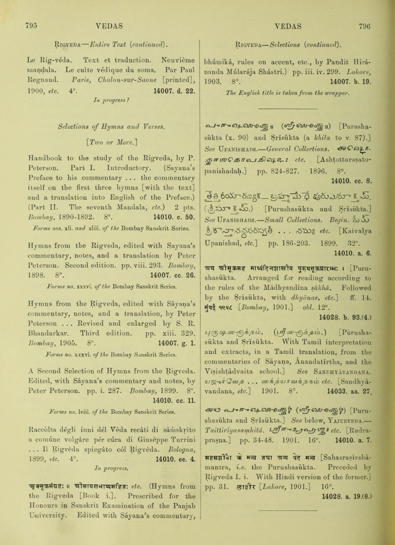 Eigveda—Entire Text [continued). Le Eig-veda. Text et traduction. Neuvieme mandala. Le culte vedique du soma. Par Paul Eegnaud. Paris, Chalon-sur-Saone [printed], 1900, etc. 4°. 14007. d. 22. Ill progress 1 Selections of Hymns and Verses. \_Ttuo or More.] Handbook to the study of the Rigveda, by P. Peterson. Part I. Introductory. (Sayana’s Preface to his commentary . . . the commentary itself on the first three hj^mns [with the text] and a translation into English of the Preface.) (Part II. The seventh Mandala, etc.) 2 pts. Jlomhay, 1890-1892. 8°. 14010. c. 50. Forms nos. xli. and xliii. of the Bombay Sanskrit Series. Hymns from the Eigveda, edited with Sayana^s commentary, notes, and a translation by Peter Peterson. Second edition, pp. viii. 293. Bombay, 1898. 8°. 14007. cc. 26. Forms no. xxxvi. of the Bombay Sanskrit Series. Hymns from the Rigveda, edited with Sayana’s commentary, notes, and a translation, by Peter Peterson . . . Revised and enlarged by S. R. Bhandarkar. Third edition. pp. xiii. 329. Bombay, 1905. 8°. 14007. g. 1. Forms no. xxxvi. of the Bombay Sanskrit Series. A Second Selection of Hymns from the Rigveda. Edited, with Sayana’s commentary and notes, by Peter Peterson, pp. i. 287. Bombay, 1899. 8°. 14010. cc. 11. Forms no. Iviii. of the Bombay Sanskrit Series. Raccblta degli iuni del Veda recati di sarhskrito a comiine volgare per cura di Giuseppe Turrini ... II Rigveda spiegato col Rigveda. Bologna, 1899, etc. 4°. 14010. ee. 4. In progress. II etc. (Hymns from the Rigveda [Book i.]. Prescribed for the Honours in Sanskrit Examination of the Panjab U-niversity. Edited with Sayana’s commentary. Rigveda—Selections [continued). bhumika, rules on accent, etc., by Pandit Hira- nanda Mularaja Shastri.) pp. iii. iv. 299. Lahore, 1903. 8°. 14007. b. 19. The English title is taken from the icrapper. —1-0 pr-o II ||) [Puruslia- sukta (x. 90) and Srisukta (a khila to v. 87).] See Upanishaus.—General Collections. ^nrLTvQj^freuJJ&CL^^: etc. [Ashtottarasato- panishadah.] pp. 824-827. 1896. 8°. 14010. cc. 8. (^ o5d.) [Purushasukta and Srlsiikta.] (See Upanishads.—Small Collections. Begin. . . , riS'iOg etc. [Kaivalya Upanishad, etc.'] pp. 186-203. 1899. 32°. 14010. a. 6. I [Puru- shasukta. Arranged for reading according to the rules of the Madhyandiua sdkhci. Followed by the Srisukta, with dhyanas, etch] ff. 14. 5^^ «|Q.M<: [Bombay, 1901.] obi. 12°. 14028. b. 93.(4.) If Q^siferv-^i^LD, ^ld .) [Purusha- sukta and Srisukta. With Tamil interpi’etation and extracts, in a Tamil translation, from the commentaries of Sayana, Anandatirtha, and the Visishtadvaita school.] See Sandhyavandana. ej^-airQsn f5 ... erviBfiuireniBfiiBiL etc. [Sandhya- vandana, etc.] 1901. 8°. 14033. aa. 27. 6^-0pr-o[Puru- shasiikta and Srisukta.] See below, Yajurveda.— Talttlrlyasamhitd. etc. [Rudra- prasna.] pp. 34-48. 1901. 16°. 14010. a. 7. fTYlT [Sahasrasirsha- mantra, i.e. the Purushasukta. Preceded by Rigveda I. i. With Hindi version of the former.] pp. 31. [Lahore, 1901.] 16°. 14028. a. 19.(8.)