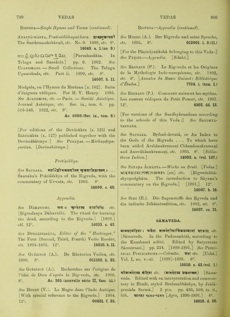 Rigveda—Single Hymns and Verses [continued). Anantacharya, Prativddibhayahlcara. The Sastliramukthavali, etc. No. 9. 1899, etc. 8. 14049. a. l.(no. 9.) S ^bo. [Purushasukta. In Telugu and Sanskrit.] pp. 6. 1902. See Upanishads. — Small Collections. The Telugu Upanisliads, eti. Part ii. 1899, etc. 8°. 14007. b. 11. Mudgala, on PHymne du Marteau [x. 102]. Suite d^enigmes vediques. Par M. V. Henry. 1895. See Academies, etc. — Paris. — Societe Asiatique. Journal Asiatique, etc. Ser. ix., tom. 6. pp. 516-548. 1822, etc. 8°. Ac. 8808.(Ser. ix., tom. 6.) [For editions of the Devisukta (x. 125) and Uatrisukta (x. 127) published together with the Devimahatmya :] See Puranas.—Mdrliandeya- imruna. [Devlmdhdtmya.^ Prdtisdkhya. See Saunaka. I • . . Saunaka’s Pratisakhya of the Rigveda, with the commentary of Uvvata, etc. 1903. 8°. 14090. c. 40. Aq)pe7idix. See Dahavidhi. li ^T?T>fv: etc. [R igvedasya Dahavidhi. The ritual for burning the dead, according to the Rigveda.] [1899.] obi. 12^ 14033. a. 42. See Ddrgaprasada, Editor of the “Harbinger.” The First (Second, Third, Fourth) Vedic Reader, etc. 1894-1895. 12°. 14010. b. 11. See Guerinot (A.). De Rhetorica Vedica, etc. 1900. 8°. 011852. h. 23. See Gderinot (A.). Recherches sur Forigine de Fidee de Dieu d’apres le Rig-veda, etc. 1900. 8°. Ac. 365.(nouvelle serie II, fasc. iii.) See Henry (V.j. La Magie dans FInde Antique. [With special reference to the Rigveda.] 1904. 12°. 08631. f. 35. Rigveda—Appendix [continued]. See Hirzei. (A.). Der Rigveda und seine Sprache, etc. 1895. 8°. 012901. i. 2.(11.) [For the Paninlyasiksha belonging to this Veda ;] See Panini.—Appendix. [Sikshd.'] See Regnaud (P.). Le Rig-veda et les Origines de la Mythologie Indo-europeenne, etc. 1892, etc. 8°. \_Annales du Musee Guimet: Bibliothhque cVJ^tudes.) 7704. i. (tom. 1.) See Regnaud (P.). Comment naisseut les mythes. Les sources vediques du Petit Poucet, etc. 1897. 12°. 4503. dd. 13. [For versions of the Sandhyavandana according to the schools of this Veda :] See Sandhy’a- vandana. See Saunaka. Brihad-devata, or An Index to the Gods of the Rigveda ... To which have been added Arshanukramani Chhandonukramani and Anuvakanukramani, etc. 1893. 8°. [Biblio- theca Indica.]^ 14002. a. (vol. 127.) See Sayana Acharya.— Wo7'ks on Sruti. [Vedas.'] [sic] etc. [Rigvedabha- shyopodghata. The introduction to Sayana’s commentary on the Rigveda.] [1901.] 12°. 14007. b. 16. See SiEG (E.). Die SagenstofFe des Rgveda und die indische Itihasatradition, etc. 1902, etc. 8°. 14007. cc. 31. SAMAVEDA. I etc. [Samaveda. In the Padasainhita, according to the KauthumI sdkhd. Edited by Satyavrata Samasrami.] pp. 234. [1889-1891.] See Perio- dical Publications.—Calcutta. ■3’rt etc. [Usha.] Vol. I, no. v.-xi. [1889]-1893. 8°. 14010. c. 43.(vol. 1.) etc. [Sama- veda. Edited with an interpretation and commen- tary in Hindi, styled Brahmabhashya, by Jvala- prasada Sarma.] 2 pts. pp. 436, 508, ix. ii., nth. [Agra, 1890-1891.] 8°. 14010. d. 30.