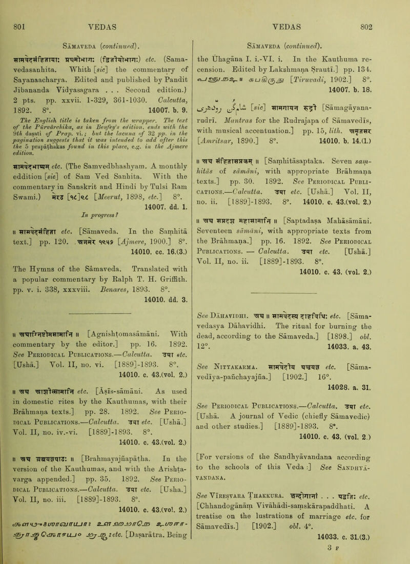 Samaveda {continup.d). TT'q*T>>TT3T: etc. (Sama- vedasanhita. Whith [stc] the commentary of Sayanaacharya. Edited and published by Pandit Jibananda Vidyasagara . . . Second edition.) 2 pts. pp. xxvii. 1-329, 361-1030. Calcutta, 1892. 8°. 14007. b. 9. The English title is taken from the wrapjyer. The text of the Purvdrchika, as in Benfey’s edition, ends with the 9th dasati of Prop, vi.; but the lacuna of 32 pp. in the pagination suggests that it was intended to add after this the 5 prapathakas found in this place, e.'j. in the Ajmere edition. eic. (The Samvedbhashyam. A monthly eddition [sic] of Sam Ved Sanhita. With the commentary in Sanskrit and Hindi by Tulsi Ram Swami.) \_Meerut, 1898, etc.'] 8°. 14007. dd. 1. In progress ? II etc. [Samaveda. In the Samhita text.] pp. 120. 'IQ.Mj) \_Ajmere, 1900.] 8°. 14010. cc. 16.(3.) The Hymns of the Samaveda. Translated with a popular commentary by Ralph T. H. GrifBth. pp. V. i. 338, xxxviii. Benares, 1893. 8°. 14010. dd. 3. II II [Agnishtomasamani. With commentary by the editor.] pp. 16. 1892. See Periodical Pdblications.—Calcutta. ‘Jitt etc. [Ushm] Vol. II, no. vi. [1889]-1893. 8°. 14010. c. 43.(vol. 2.) II '3lT^I’tFIT*TTf?T etc. [Asis-samani. As used in domestic rites by the Kauthumas, with their Brahmana texts.] pp. 28. 1892. See Perio- dical Pdblications.—Calcutta. '3’qT etc. [Usha.] Vol. II, no. iv.-vi. [1889]-1893. 8°. 14010. c. 43.(vol. 2.) II ll [Brahmayajuapatha. In the version of the Kauthumas, and with the Arishta- varga appended.] pp. 35. 1892. See Perio- dical Publications.—Calcutta. ^qT etc. [Usha.] Vol. II, no. iii. [1889]-1893. 8°. 14010. c. 43.(vol. 2.) cOberruj-oSuvireiJirLLjm Z-cn eunj^irOjB s^uvnrir- ^/tr.^O<3ia^LLJo jQj-t^setc. [Dasariitra. Being Samaveda {continued). the Uhagana I. i.-VI. i. In the Kauthuma re- cension. Edited by Lakshmana Srautl.] pp. 134. u {^Tiruvadi, 1902.] 8°. 14007. b. 18. w fi j [sic] ^■5!' [Samagayana- rudri. Mantras for the Rudrajapa of Samavedls, with musical accentuation.] pp. 15, litli. [Amritsar, 1890.] 8°. 14010. b. 14.(1.) II II [Samhitasaptaka. Seven sam- liitus of sdmdni, with appropriate Brahmana texts.] pp. 30. 1892. See Periodical Publi- cations.—Calcutta. '3'qT etc. [Usha.] Vol. II, no. ii. [1889]-1893. 8“. 14010. c. 43.(vol. 2.) II *tirraTqTfjT 11 [Saptadasa Mahasamani. Seventeen sdmdni, with appropriate texts from the Brahmana.] pp. 16. 1892. See Periodical Publications. — Calcutta. ^qT etc. [Usha.] Vol. II, no. ii. [1889]-1893. 8°. 14010. c. 43. (vol. 2.) See Dahavidhi. m ^T^fqfq: etc. [Sama- vedasya Dahavidhi. The ritual for burning the dead, according to the Samaveda.] [1898.] ohl. 12°. 14033. a. 43. See Nityakarma. etc. [Sama- vediya-panchayajna.] [1902.] 16°. 14028. a. 31. See Periodical Publications.—Calcutta. 'SqT etc. [Usha. A journal of Vedic (chiefly Samavedic) and other studies.] [1889]-1893. 8®. 14010. c. 43. (vol. 2.) [For versions of the Sandhyavandana according to the schools of this Veda :] See Sandhya- VANDANA. See VIresvara Thakkura. . . . 'q^fir: etc. [Chhandoganam Vivahadi-saniskarapaddhati. A treatise on the lustrations of marriage etc. for Samavedls.] [1902.] ohl. 4°. 14033. c. 31.(3.) 3 E