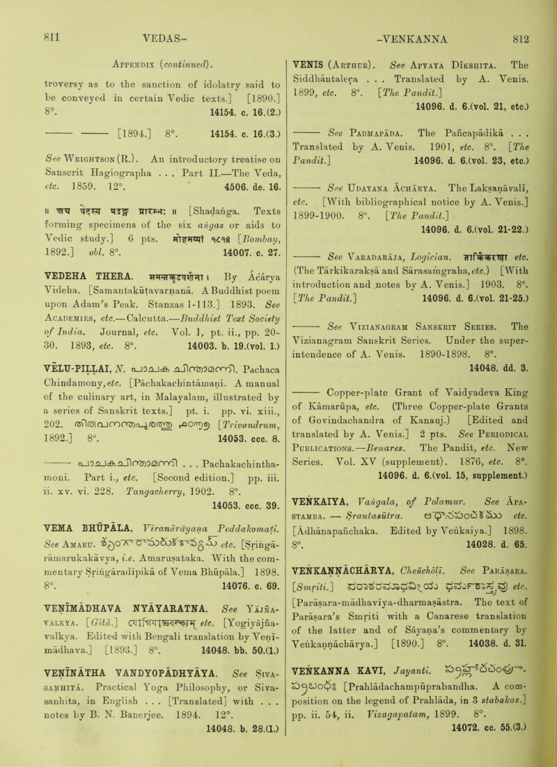 Appendix (continued). ti’oversy as to the sanction of idolatry said to be conveyed in certain Vedic texts.] [1890.] 8°. 14154. c, 16.(2.) [1894.] 8°. 14154. c. 16.(3.) /See Wrightson (R.). An introductory treatise on Sanscrit Hagiographa . . . Part II.—The Veda, etc. 1859. 12°. 4506. de. 16. II mw: II [Shadahga. Texts forming specimens of the six an gas or aids to Vedic study.] 6 pts. [Bombay, 1892.] obi. 8°. 14007. c. 27. VEDEHA THERA. l By Acarya Videha. [Samantakutavarnana. A Buddhist poem upon Adames Peak. Stanzas 1-113.] 1893. See Academies, etc.— Calcutta.—Buddhist Text Society of India. Journal, etc. Vol. 1, pt. ii., pp. 20- 80. 1893, etc. 8°. 14003. b. 19.(vol. 1.) VELTJ-PILLAI, N. O_i0njc&, ixjlorzDOCionol. Pachaca Chindamony,eic. [Pachakachintamaiii. A manual of the culinary art, in Malayalam, illustrated by a series of Sanskrit texts.] pt. i. pp. vi. xiii., 202. t^onrpe) [Trivandrum., 1892.] 8°. 14053. ccc. 8. o_JOj2Jd02iXJlOf5)O£2)Ono) , . . Pachakachintha- moni. Part i., etc. [Second edition.] pp. iii. ii. XV. vi. 228. Tangacherry, 1902. 8°. 14053. ccc. 39. VEMA BHUPALA, Vh '•andrayana Peddakomafi. See Amaru. [g I’ihga- ramarukakavya, be. Amarusataka. With the com- mentary Srihgaradipika of Verna Bhupala.] 1898. 8°. 14076. c. 69. VENIMADHAVA NYAYARATHA. See YIjna- VALKYA. [CrR«.] etc. [Yogiyajua- valkya. Edited with Bengali translation by Venl- madhava.] [1893.] 8°. 14048. bb. 50.(1.) VENINATHA VANDYOPADHYAYA. See Siva- SAMHiTA. Practical Yoga Philosophy, or Siva- sanhita, in English . . . [Translated] with . . . notes by B. N. Banerjee. 1894. 12°. 14048. b. 28.(1.) VENIS (Arthur) . See Aptaya Dikshita. The Siddhantaleca . . . Translated by A. Venis. 1899, etc. 8°. [The Pandit. 14096. d. 6.(vol. 21, etc.) See Padmapada. The Pancapadika . . . Translated by A. Venis. 1901, etc. 8°. [The Pandit.~\ 14096. d. 6.(vol. 23, etc.) See Udayana Acharya. The Laksanavall, etc. [With bibliographical notice by A. Venis.] 1899-1900. 8°. [The Pandit.'] 14096. d. 6.(vol. 21-22.) See Varadaraja, Logician. etc. (The Tarkikaraksa and Sarasamgraha, eic.) [With introduction and .notes by A. Venis.] 1903. 8°. [The Pandit.] 14096. d. 6.(vol. 21-25.) See ViziANAGRAM SANSKRIT Series. The Vizianagram Sanskrit Series. Under the super- intendence of A. Venis. 1890-1898. 8°. 14048. dd. 3. Copper-plate Grant of Vaidyadeva King of Kamarupa, etc. (Three Copper-plate Grants of Govindachandra of Kanauj.) [Edited and translated by A. Venis.] 2 pts. See Periodical Publications.—Benares. The Pandit, etc. New Series. Vol. XV (supplement). 1876, etc. 8°. 14096. d. 6.(vol. 15, supplement.) VENKAIYA, Vahgala, of Polamur. See Apa- STAMBA. — Srautasutra. etc. [Adhanapauchaka. Edited by Veukaiya.] 1898. 8°. 14028. d. 65. VENKANNACHARYA, ChenchdU. See Parasara. [Smriti.] cSo etc. [Parasara-madhaviya-dharmasastra. The text of ParasaiVs Smriti with a Canarese translation of the latter and of Sayana’s commentary by Vehkannacharya.] [1890.] 8°. 14038. d. 31. VENKANNA KAVI, Jayanti. [Prahladachampuprabandha. A com- position on the legend of Prahlada, in 3 stabakas.] pp. ii. 54, ii. Vizagapatam, 1899. 8°. 14072. cc. 55.(3.)