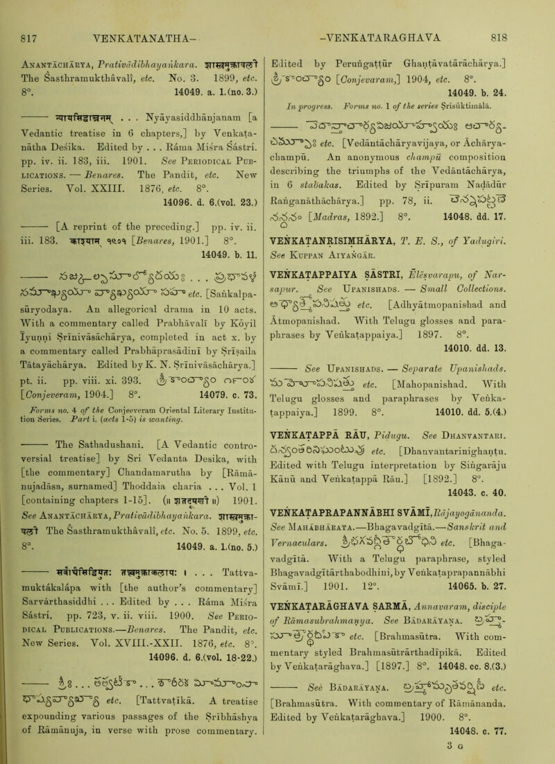 Anantachaeya, Prativadihhayankara. The Sasthrainukthavali, etc. No. 3. 1899, etc. 8°. 14049. a. 1.(no. 3.) . . . Nyayasiddhanjanam [a Yedantic treatise in 6 chapters,] by Yenkata- natha Desika. Edited by . . . Rama Misra Sastri. pp. iv. ii. 183, iii. 1901. See Periodical Pub- lications. — Benares. The Pandit, etc. New Series. Yol. XXIII. 1876, etc. 8°. 14096. d. 6.(vol. 23.) [A reprint of the preceding.] pp. iv. ii. iii. 183. [Benares, 1901.] 8°. 14049. h. 11. Edited by Peruhgattur Ghantavataracharya.] [Conjevaram^ 1904, etc. 8°. 14049. b. 24. In progress. Forms no. 1 of the series Srisuktiinala. e3t3~°6g- etc. [Yedantacharyavijaya, or Acharya- champu. An anonymous cliampu composition describing the triumphs of the Yedantacharya, in 6 stabakas. Edited by Srlpuram Nadadur Rahganathacharya.] pp. 78, ii. r6c6c6o [Madras, 1892.] 8°. 14048. dd. 17. O VENKATANRISIMHARYA, T. E. 8., of Yadugiri. See Kuppan Aiyangar. etc. [Sahkalpa- suryodaya. An allegorical drama in 10 acts. With a commentary called Prabhavall by Koyil lyunni Srinivasacharya, completed in act x. by a commentary called Prabhaprasadini by Srisaila Tatayacharya. Edited by K. N. Srinivasacharya.] pt. ii. pp. viii. xi. 393. i^S^Oc3~^gO [Conjeveram, 1904.] 8°. 14079. c. 73. Forms no. 4 of the Conjeevei’am Oriental Literary Institu- tion Series. Fart i. {acts 1-5) is wanting. The Sathadushani. [A Yedantic contro- versial treatise] by Sri Yedanta Desika, with [the commentary] Chandamarutha by [Rama- nujadasa, surnamed] Thoddaia charia ... Yol. 1 [containing chapters 1-15]. (ii li) 1901. Cs See Ai!!ANTACViARYA, Prativadibhayankara. The Sasthramukthavali, e^c. No. 5. 1899, e(c. 8°. 14049. a. l.(no. 5.) i . . . Tattva- muktakalapa with [the author’s commentary] Sarvarthasiddhi . . . Edited by . . . Rama Misra Sastri. pp. 723, v. ii. viii. 1900. See Perio- dical Publications.—Benares. The Pandit, etc. New Series. Yol. XYIII.-XXII. 1876, etc. 8’. 14096. d. 6.(vol. 18-22.) .^8 . . . oJ.^oiJ^gaY~°g etc. [TattvaGka. A treatise expounding various passages of the Sribhashya of Ramanuja, in verse with prose commentary. VENKATAPPAIYA SASTRI, Elesvarapu, of Nar- saptir. See Upanishads. — Small Collections. etc. [Adhyatmopanishad and Atmopanishad. With Telugu glosses and para- phrases by Yehkatappaiya.] 1897. 8°. 14010. dd. 13. See Upanishads. — Separate Upanishads. etc. [Mahopanishad. With Telugu glosses and paraphrases by Yehka- tappaiya.] 1899. 8°. 14010. dd. 5.(4.) VENKATAPPA RAU, Pidugu. See Dhanvantari. etc. [Dhanvantarinighantu. Edited with Telugu interpretation by Sihgaraju Kanu and Yehkatappa Rau.] [1892.] 8°. 14043. c. 40. VENKATAPRAPANNABHI SVAMI, Rdjayogananda. See Mahabharata.—Bhagavadglta.—Sanskrit and Vernacidars. etc. [Bhaga- vadgita. With a Telugu paraphrase, styled BhagavadgItarthabodhini,by Yehkataprapannabhi Svaml.] 1901. 12°. 14065. b. 27. VENKATARAGHAVA SARMA, Annavaram, disciple of Edmasubrahmariya. See Badarayana. ^7°^- etc. [Brahmasutra. With com- V mentary styled Brahmasutrarthadipika. Edited by Yehkataraghava.] [1897.] 8°. 14048. cc. 8.(3.) See Badarayana. etc. [Brahmasutra. With commentary of Ramananda. Edited by Yehkataraghava.] 1900. 8°. 14048. c. 77. 3 G