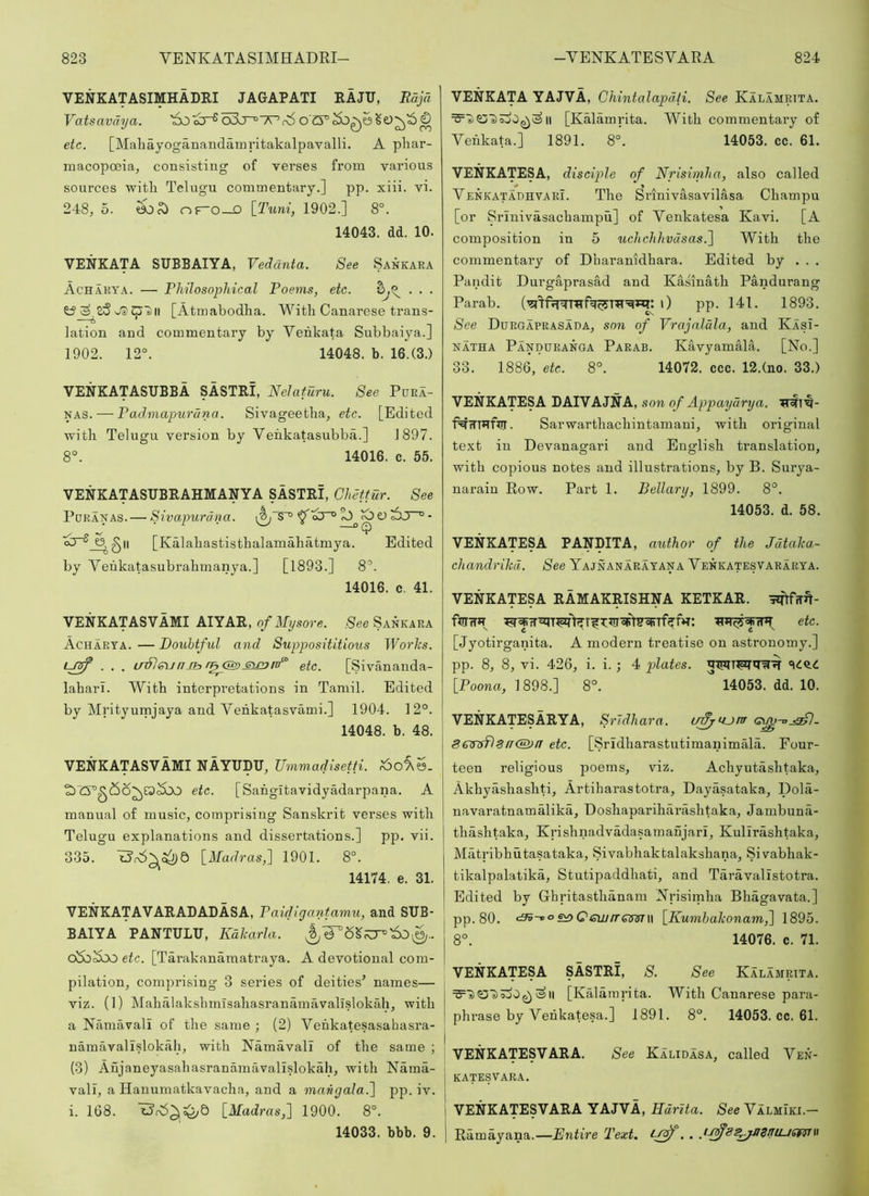 VENKATASIMHADRI JAGAPATI RAJU, Eajd Vatsavdya. '6o^a^o3j~°'7Pr;5 ete. [Maliayoganaudamritakalpavalli. A pliar- macopceia, consisting of verses from various sources witli Telugu commentary.] pp. xiii. vi. 248j 5. oF“0_o [Tuni, 1902.] 8°. 14043. dd. 10. VENKATA SUBBAIYA, Vedanta. See Sankara Achakya. — Philosophical Poems, etc. . . . [Atmabodha. Witli Canarese trans- lation and commentary by Yenkata Subbaiya.] 1902. 12°. 14048. b. 16.(3.) VENKATASUBBA SASTRI, Nelaturu. See Pura- NAS. — Pad.mapurcina. Sivageetha^ ete. [Edited ■with Telugu version by Yeiikatasubba.] 1897. 8°. 14016. c. 55. VENKATASUBRAHMANYA SASTRI, Ghettur. See PuRANAS. — Sivapurdna. ^^ ^ O - [Kalabastisthalamabatmya. Edited by Yenkatasubrahmanya.] [1893.] 8°. 14016. c. 41. VENKATASVAMI AIYAR, of Mysore. See Sankara Acharta. — Douhtful and Supposititious Works. . . . irSlen fi Jb etc. [Sivananda- labari. With interpretations in Tamil. Edited by Mrityumjaya and Yehkatasvami.] 1904. 12°. 14048. b. 48. VENKATASVAMI NAYUDU, TJmmadisetti. etc. [Sahgitavidyadarpana. A manual of music, comprising Sanskrit verses with Telugu explanations and dissertations.] pp. vii. 335. \_Madras,~] 1901. 8°. 14174. e. 31. VENKATAVARADADASA, Paidigcmtamu, and SUB- BAIYA PANTULU, Kdkarla. oSbSoo etc. [Tarakanamatraya. A devotional com- pilation, comprising 3 series of deities^ names— viz. (1) Mahalakshmisahasranainavallslokah, with a Namavali of the same ; (2) Yehkatesasahasra- namavalislokah, with Namavali of the same ; (3) Aujaneyasahasranamavallslokah, with Nama- vali, a Hanumatkavacha, and a mangala.l pp. iv. i. 168. [Madras,] 1900. 8°. 14033. bbb. 9. VENKATA YAJVA, Chintalapdti. See Kalamrtta. II [Kalamrita. With commentai-y of Yenkata.] 1891. 8°. 14053. cc. 61. VENKATESA, disciple of Nriswiha, also called YenkatauhvarI. The Srinivasavilasa Champu [or Srinivasachampu] of Yenkatesa Kavi. [A composition in 5 uchchhvdsas.] With the commentary of Dharanidhara. Edited by . . . Pandit Durgaprasad and Kasinath Pandurang Parab. 0 pp. 141. 1893. See Durgaprasada, son of Vrajaldla, and KasI- NATHA Panduranga Parab. Kavyamala. [No.] 33. 1886, etc. 8°. 14072. ccc. 12.(no. 33.) VENKATESA DAIVAJNA, son of Appaydrya. f^tTTHfiTr. Sarwarthachintamani, with original text in Devanagari and English translation, with copious notes and illustrations, by B. Surya- narain Row. Part 1. Bellary, 1899. 8°. 14053. d. 58. VENKATESA PANDITA, author of the Jdtaka.- chandrikd. See Yajnanarayana Yenkatesvararya. VENKATESA RAMAKRISHNA KETKAR. -siTtfTrn- ftrnr»T etc. [Jyotirganita. A modern treatise on astronomy.] pp. 8, 8, vi. 426, i. i. ; 4 plates. [Poona, 1898.] 8°.  14053. dd. 10. VENKATESARYA, Srldhara. ifffrOjm <svu^^- 8€Trsfl^ir®>n etc. [Sridharastutimanimala. Four- teen religious poems, viz. Achyutashtaka, Akhyashashti, Artiharastotra, Dayasataka, Dola- navaratnamalika, Doshapariharashtaka, Jambuna- thashtaka, Krishnadvadasamanjarl, Kullrashtaka, Matribhutasataka, Sivabhaktalakshana, Sivabhak- tikalpalatika, Stutipaddhati, and Taravallstotra. Edited by Ghritastlianam Nrisimha Bhagavata.] pp. 80. <3v-voe^QewrrQ^isT\\ [Kumhakonam^ 1895. 8°. 14076. c. 71. VENKATESA SASTRI, S. See Kalamrita. ^11 [Kalamrita. With Canarese para- phrase by Yenkatesa.] 1891. 8°. 14053. cc. 61. VENKATESVARA. See Kalidasa, called Yen- j katesvara. j VENKATESVARA YAJVA, ffarlia. SeeYALMiKi.— 1 Ramayana.—Entire Text,