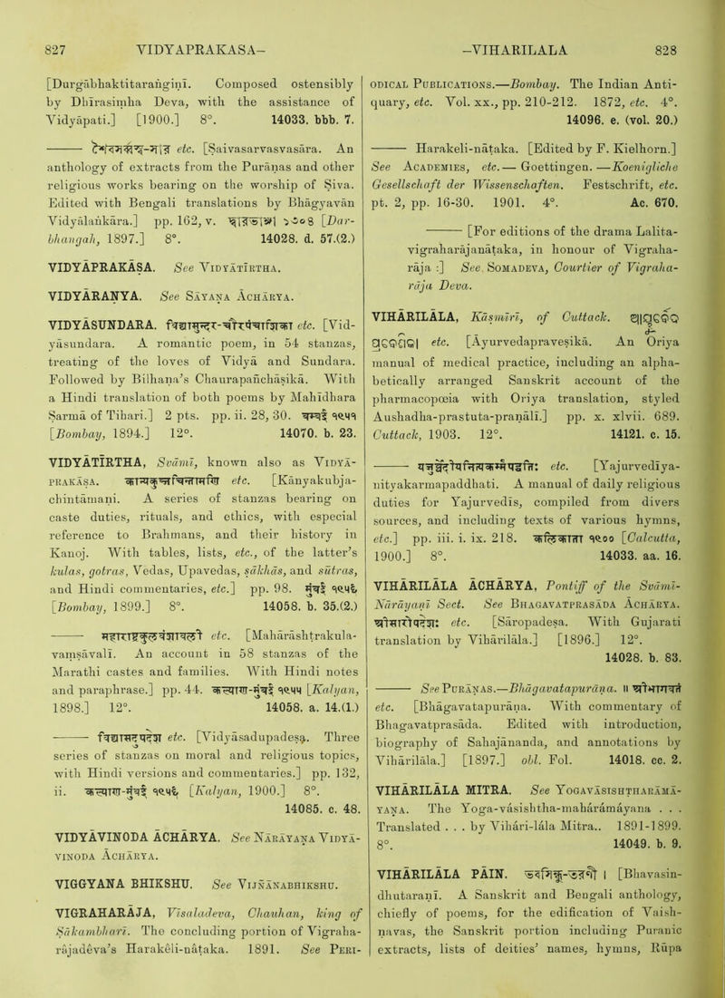 [Durgabhaktitarangini. Composed ostensibly by Dbirasimba Deva, witb the assistance of Vidyapati.] [1900.] 8°. 14033. bbb. 7. etc. [Saivasarvasvasara. An anthology of extracts from the Puranas and other religious works bearing on the worship of Siva. Edited with Bengali translations by Bhagyavan Vidyalahkara.] pp. 162, v. 'sOog [D«r- hhangali, 1897.] 8°. 14028. d. 57.(2.) VIDYAPRAKASA. See Vidvatirtha, VIDYARANYA. See Sayana Acharya. VIDYASUNDARA. etc. [Vid- yasundara. A romantic poem, in 54 stanzas, treating of the loves of Vidya and Sundara. Followed by Bilhana^s Chaurapanchasika. With a Hindi translation of both poems by Mahldhara Sarma of Tibari.] 2 pts. pp. ii. 28, 30. 'iQ.M't [Bombay, 1894.] 12°. 14070. b. 23. VIDYATIRTHA, Svuml, known also as Vidya- PRAKASA. etc. [Kanyakubja- cbintamani. A series of stanzas bearing on caste duties, rituals, and ethics, with especial reference to Brahmans, and their history in Kanoj. With tables, lists, etc., of tbe latter’s kula.9, gotras, Vedas, Upavedas, sdkiids, and sutras, and Hindi commentaries, e(c.] pp. 98. 'iQ.Mi [Bombay, 1899.] 8°. 14058. b. 35.(2.) etc. [Maharashtrakula- vanisavalL An account in 58 stanzas of the Marathi castes and families. With Hindi notes and paraphrase.] pp. 44. [Kalyan, 1898.] 12°. 14058. a. 14.(1.) ■ etc. [Vidyasadupadesg,. Three series of stanzas on moral and religious topics, with Hindi versions and commentaries.] pp. 132, ii. [Kahjaii, 1900.] 8°. 14085. c. 48. VIDYAVINODA ACHARYA. See Narayana Vidya- viNODA Acharya. VIGGYANA BHIKSHU. See Vijnanabhikshu. VIGRAHARAJA, Vlsalatleva, Gltauhan, king of Sdkambharl. The concluding portion of Vigraba- rajadeva’s Harakeli-uataka. 1891. See Peri- odical Publications.—Bombay. The Indian Anti- quary, etc. Vol. XX., pp. 210-212. 1872, etc. 4°. 14096. e. (vol. 20.) Harakeli-nataka. [Edited by F. Kielhorn.] See Academies, etc.— Goettingen.—Koenigliche Oesellschaft der WissenscJiaften. Festschrift, etc. pt. 2, pp. 16-30. 1901. 4°. Ac. 670. [For editions of the drama Lalita- vigraharajanataka, in honour of Vigraha- raja ;] See. Somadeva, Courtier of Vigraha- rdja Deva. VIHARILALA, Kdsmlrl, of Cuttack. □ etc. [Ayurvedapravesika. An Oriya manual of medical practice, including an alpha- betically arranged Sanskrit account of the pharmacopoeia with Oriya translation, styled Aushadha-prastuta-pranall.] pp. x. xlvii. 689. Cuttack, 1903. 12°. 14121. c. 15. etc. [Yajurvediya- nityakarmapaddhati. A manual of daily religious duties for Yajurvedis, compiled from divers sources, and including texts of various hymns, etc.'] pp. iii. i. ix. 218. oir%'5FT'iTT 'iO.oo [Calcutta, 1900.] 8°. 14033. aa. 16. VIHARILALA ACHARYA, Pontiff of the Svaml- Ndrdyani Sect. See Bhagavatprasada Acharya. etc. [Saropadesa. With Gujarati translation by Vihai’ilala.] [1896.] 12°. 14028. b. 83. Gpe Puranas.—Bhdgavatapurcina. Ii etc. [Bhagavatapurana. With commentary of Bhagavatprasada. Edited with introduction, biography of Sahajananda, and annotations by Viharilala.] [1897.] obi. Fob 14018. cc. 2. VIHARILALA MITRA. See Yogavasishthaeama- YANA. The Yoga-vasisbtha-maharamayana . . . Translated ... by Vihari-lMa Alitra.. 1891-1899. 8°. 14049. b. 9. VIHARILALA PAIN, I [Bhavasin- dhutaranl. A Sanskrit and Bengali anthology, chiefly of poems, for the edification of Vai.sh- navas, the Sanskrit portion including Purauic extracts, lists of deities’ names, hymns, Rupa