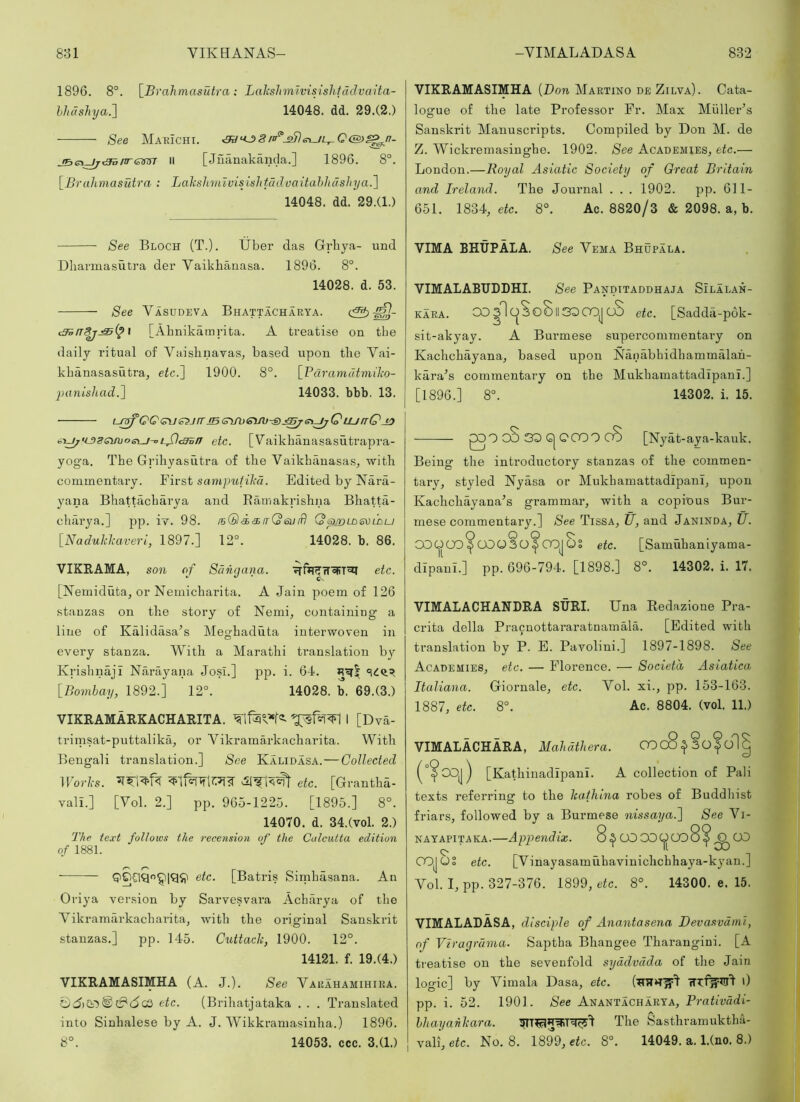 1896. 8°. [Brahmasutra: Lakshmivisislitadvaita- lhdshya:\ 14048. dd. 29.(2.) See Marichi. II [Juanakanda.] 1896. 8°. \^^Bralimasutra : Lahshmtvisishtddvaitahhdshya.~\ 14048. dd. 29.(1.) See Bloch (T.). Uber das Grbya- und Dhannasutra der Vaikhanasa. 1896. 8°. 14028. d. 53. See Vasudeva Bhattacharya. cS> \ [Ahnikamrita. A treatise on tbe daily ritual of Vaislinavas, based upon the Vai- khanasasutra, etc.'] 1900. 8°. [_Fdramutmiho- imnLshad.] 14033. bbb. 13. L-r^QQ<^e^jmBc^\jh£\n}-:Sj^e\^Q tunQjo <ii^>L53svijoet_i-oL^c3sn etc. [Vaikhanasasutrapra- yoga. The Grihyasutra of the Vaikhanasas, with commentary. First sampufihl. Edited by Nara- yana Bhattacharya and Ramakrishna Bhatta- charya.] pp. iy. 98. fsQi^irQeuiB (os^ldsvldu [Naduklcaveri, 1897.] 12°. 14028. b. 86. VIKRAMA, son of Sdngana. etc. [iMemiduta, or Nemicharita. A Jain poem of 126 stanzas on the story of Nemi, containing a line of Kalidasa’s Meghaduta interwoven in every stanza. With a Marathi translation b} Krishnaji Narayana Josi.] pp. i. 64. [Bombay, 1892.] 12°. 14028. b. 69.(3.) VIKRAMARKACHARITA. I [Dva- trimsat-puttalika, or Vikramarkacharita. With Bengali translation.] See Kalidasa.—Collected Works. etc. [Grantha- vall.] [Vol. 2.] pp. 965-1225. [1895.] 8°. 14070. d. 34.(vol. 2.) The text follows the recension of the Calcutta edition of 1881. etc. [Batris Sirnhasana. An Oriya version by Sarvesvara Acharya of the Vikramarkacharita, with the original Sanskrit stanzas.] pp. 145. Cuttack, 1900. 12°. 14121. f. 19.(4.) VIKRAMASIMHA (A. J.). See Varahamihiea. C)d)© tf*(5CO etc. (Brihatjataka . . . Translated into Sinhalese by A. J. Wikkramasinha.) 1896. 8°. 14053. ccc. 3.(1.) VIKRAMASIMHA {Don Martino de Zilva). Cata- logue of the late Professor Fr. Max Muller’s Sanskrit Manuscripts. Compiled by Don M. de Z. Wickremasinghe. 1902. See Academies, etc.— London.—Royal Asiatic Society of Great Britain and Ireland. The Journal . . . 1902. pp. 611- 651. 1834, eic. 8°. Ac. 8820/3 & 2098. a, b. VIMA BHUPALA. See Vema Bhupala. VIMALABUDDHI. See Panditaddhaja Silalan- KARA. OD3loSo8ll3^CO|| cS etc. [Sadda-pok- sit-akyay. A Burmese supercommentary on Kachchayana, based upon Nauabhidhammalah- kara’s commentary on the Mukhamattadipani.] [1896.] 8°. 14302. i. 15. QOOOSDGIQCOOoS [Nyat-aya-kauk. Being the introductory stanzas of the commen- tary, styled Nyasa or Mukhamattadipani, upon Kachchayana’s grammar, with a copious Bur- mese commentary.] See Tissa, U, and Janinda, U. 00QOO^COO3O^ CO]QS etc. [Samuhaniyama- dipani.] pp. 696-794. [1898.] 8°. 14302. i. 17. VIMALACHAHDRA SURI. Una Redazione Pra- crita della Pracnottararatnamala. [Edited with translation by P. E. Pavolini.] 1897-1898. See Academies, etc. — Florence. — Societa Asiatica Italiana. Giornale, etc. Vol. xi., pp. 153-163. 1887, etc. 8°. Ac. 8804. (vol. 11.) VIMALACHARA, Mahdthera. COc8^3ofol| COj) [Kathinadipani. A collection of Pali texts referring to the kathina robes of Buddhist friars, followed by a Burmese nissaya.] See Vi- NAYAPITAKA.—Appendix. 8.^COODOOo8^0CD 11 OOJOS etc. [Vinayasamuhavinichchhaya-kyan.] Vol. I, pp. 327-376. 1899, etc. 8°. 14300. e. 15. VIMALADASA, disciple of Anantasena Devasvdml, of Vlragrdma. Saptha Bhangee Tharangini. [A treatise on the sevenfold syddvdda of the Jain logic] by Vimala Dasa, etc. 0 pp. i. 52. 1901. See Anantacharya, Prativddi- hhayahkara. The Sasthramuktha- vali, etc. Ko. 8. 1899, etc. 8°. 14049. a. l.(no. 8.)