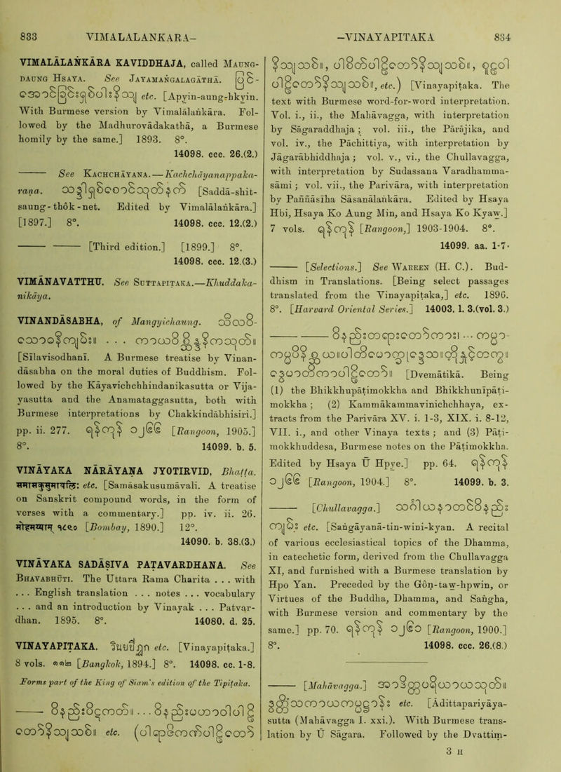 VIMALALANKARA KAVIDDHAJA, called Maung- DAUNG HsATA. See JaYAMANGALAGATHA. I^S- C330c|^Ss^8o1 etc. [Apjin-aungrhkyin. Witli Burmese version by Vimalalankara. Fol- lowed by the Madhurovadakatha, a Burmese homily by the same.] 1893. 8°. 14098. ccc. 26.(2.) See Kachchayana. — KachcJidyanappaka- rana. OD^I^SqOoScX^CO ^ c8 [Sadda-shit- saung-thok-net. Edited by Vimalalankara.] [1897.] 8°. 14098. ccc. 12.(2.) [Third edition.] [1899.] 8°. 14098. ccc. 12,(3.) VIMANAVATTHTT. See Sdttapitaka.—Khuddaha- nikdya. VINAIfDASABHA, of Mangyichaung. o8co8- ccooo^cojSsii . . . oooco8^^^oooc)cSii [Silavisodhanl. A Burmese treatise by Vinan- dasabha on the moral duties of Buddhism. Fol- lowed by the Kayavichchhiudanikasutta or Vija- yasutta and the Anamataggasutta, both with Burmese interpretations by Chakkindabhisiri.] pp. ii. 277. OjSS \_Tiavgoon, 1905.] 8°. 14099. h. 5. VINAYAKA NARAYANA JYOTIRVIL, Bhalfa. etc. [Samasakusumavali. A treatise on Sanskrit compound words, in the form of verses with a commentary.] pp. iv. ii. 26. «idc.o [71o?3t5ny, 1890.] 12°. 14090. b. 38.(3.) VINAYAKA SADASIVA PATAVARDHANA. See Bhavabhuti. The Uttara Rama Charita . . . with . . . English translation . . . notes . . . vocabulary . . . and an introduction by Vinayak . . . Patvar- dhan. 1895. 8°. 14080. d. 25. VINAYAPITAKA. etc. [Vinayapitaka.] 8 vols. offilfii \_Banglioh, 1894.] 8°. 14098. cc. 1-8. Forms part of the King of Siam's edition of the Tipifalca. .. 8^ p o O o — O.S CDSOCCDOO ^ > T ' V 1 VP etc. (olcpBcOCDol^CCoS sooopolol 8 °ooj 00811, onScoolgC'CoS^oojooBi!, Ogo1 on^COoS^OOJ Oo8llj [Vinayapitaka. The text with Burmese word-for-word interpretation. Vol. i., ii., the Mahavagga, with interpretation by Sagaraddhaja ; vol. iii., the Parajika, and vol. iv., the Pachittiya, with interpretation by Jagarabhiddhaja ; vol. v., vi., the Chullavagga, with interpretation by Sudassana Varadhamma- sami; vol. vii., the Parivara, with interpretation by Pannasiha Sasanalahkara. Edited by Hsaya Hbi, Hsaya Ko Aung Min, and Hsaya Ko Kyaw.] 7 vols. Gj^CO)^ \_Bangoon^ 1903-1904. 8°. 14099. aa. 1-7- ^Selections.'] See Warren (H. C.) . Bud- dhism in Translations. [Being select passages translated from the Vinayapitaka,] etc. 1890. 8°. [^Harvard Oriental Series.] 14003. 1. 3.(vol. 3.) 8^ ^sooGpsc'OoSooosi 0000- 0008? O OOllolcScOOCOlCSOOllcS ACCOOOII o ' m 0^3 ° I J[ ° 6 QgOOcBoOOOngCOoSll [Dvematika. Being (1) the Bhikkhupatimokkha and Bhikkhunlpati- mokkha; (2) Kammakammavinichchhaya, ex- tracts from the Parivara XV. i. 1-3, XIX. i. 8-12, VII. i., and other Vinaya texts ; and (3) Pati- niokkhuddesa, Burmese notes on the Patimokkha. Edited by Hsaya U Hpye.] pp. 64. Gj^OO^ Oj(s£ [Bangoon, 1904.] 8°. 14099. b. 3. iChullavagga.] OOo1oO^OOD88^gSs COJOo etc. [Sahgayana-tin-wini-kyan. A recital of various ecclesiastical topics of the Dhamma, in catechetic form, derived from the Chullavagga XI, and furnished with a Burmese translation by Hpo Yan. Preceded by the Gon-taw-hpwin, or Virtues of the Buddha, Dhamma, and Sahgha, with Burmese version and commentary by the same.] pp. 70. G|^CO^ Oj(gO \_Bangoon, \^00.] 8°. 14098. ccc. 26.(8.) r n 00 O [Mahdvngga.\ 30P3gDOG|COPCOCOCOIl ggO CO OOP 00 COOQP^ S etc. [Adittapariyaya- sutta (Mahavagga I. xxi.). With Burmese trans- lation by U Sagara. Followed by the Dvattim- 3 II