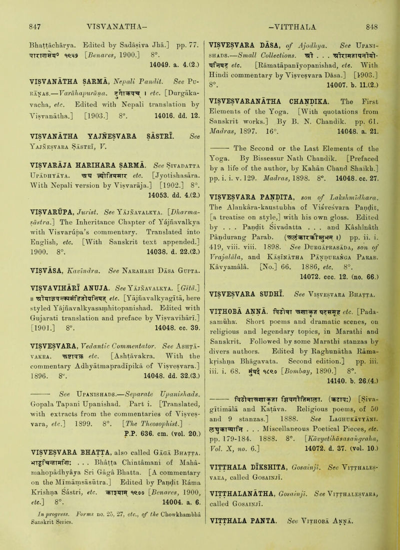 Ehattacliai’ya. Edited by Sadasiva Jha.] pp. 77. [Benares, 1900.] 8°. 14049. a. 4.(2.) VISVANATHA SARMA, NepaM Pandit. See Pu- RANAS.—Varahapurana. I etc. [Durgaka- vacba, etc. Edited with Nepali translation by Visvandtha.] [1903.] 8°. 14016. dd. 12. VISVANATHA YAJNESVARA SASTRI. See Yajnesvara Sastri, V. VISVARAJA HARIHARA SARMA. See Sivadatta Upadhtaya. iinfiTiniTT: etc. [Jyotishasara. With Nepali version by Visvaraja.] [1902.] 8°. 14053. dd. 4.(2.) VISVARtjPA, Jiirist. See Yajnavalkta. [Dharma- .sdstra.] The Inheritance Chapter of Yajnavalkya with Visvarupa’s commentary. Translated into English, etc. [With Sanskrit text appended.] 1900. 8°. 14038. d. 22.(2.) VISVASA, Kavlndra. See Narahari Dasa Gupta. VISVAVIHARi ANUJA. See Yajnavalkya. [Gita,:] II etc. [Yajnavalkyaglta, here styled Yajnavalkyasamhitopanishad. Edited with Gujarati translation and preface by Visvaviharl.] [1901.] 8°. 14048. cc. 39. VISVESVARA, Vedantic Commentator. See Ashta- VAKRA. '^Frq'ai etc. [Ashtavakra. With the commentary Adhyatmapradipika of Visvesvara.] 1896. 8“. 14048. dd. 32.(3.) See Upanishads.—Separate Upani,shads. Gopala Tapani Upanishad. Part i. [Translated, with extracts from the commentaries of Visves- vara, etc.] 1899. 8°. [The Theosophist.] P.P. 636. cm. (vol. 20.) VISVESVARA BHATTA, also called Gaga Bratta. vrrjf^qnqf'tir: . . . Bhatta Chintamani of Maha- mahopadhyaya Sri Gaga Bhatta. [A commentary on the Mimarnsasutra.] Edited by Pandit Kama Krishna Sastri, etc. SQ.00 [Benares, 1900, etc.] 8°. 14004. a. 6. In progress. Forms no. 25, 27, etc., of the Chowkhambba Sanskrit Series. VISVESVARA RASA, of Ajoddiya. See Upani- SHADS.—Small Collections. qfrrqf etc. [Ramatapanlyopanishad, etc. With Hindi commentary by Visvesvara Dasa.] [1'903.] 8°. 14007. b. 11.(2.) VISVESVARANATHA CHANDIKA. The First Elements of the Yoga. [With quotations from Sanskrit works.] By B. N. Chandik. pp. 61. Madras, 1897. 16°. 14048. a. 21. The Second or the Last Elements of the Yoga. By Bissessur Nath Chandik. [Prefaced by a life of the author, by Kalian Chand Shaikh.] pp. i. i. V. 129. Madras, 1898. 8°. 14048. cc. 27. VISVESVARA PANDITA, son of Lalcshmldhara. The Alankara-kaustubha of Visvesvara Pandit, [a treatise on style,] with his own gloss. Edited by . . . Pandit Sivadatta . . . and Kashmath Pandurang Parab. l) pp. ii. i. 419, viii. viii. 1898. See Durgaprasada, son of Vrajaldla, and Kasinatha Panduranga Parab. Kavyarnala. [No.] 66. 1886, etc. 8°. 14072. ccc. 12. (no. 66.) VISVESVARA SUDHL See Visvesvara Bhatta. VITHOBA ANNA. etc. [Pada- samuha. Short poems and dramatic scenes, on religious and legendary topics, in Marathi and Sanskrit. Followed by some Marathi stanzas by divers authors. Edited by Raghunatha Rama- krishna Bhagavata. Second edition.] pp. iii. iii. i. 68. Hq! «i<lQ,o [Bombay, 1890.] 8°. 14140. b. 26.(4.) (cI^^Tq:) [Siva- gitimala and Katava. Religious poems, of 50 and 9 stanzas.] 1888. See LaghukIvyani. . . . Miscellaneous Poetical Pieces, etc. pp. 179-184. 1888. 8°. [Kdvyetihasasahgraha, Vol. X, no. 6.] 14072. d. 37. (vol. 10.) VITTHALA DIKSHITA, Gosainjl. See Vitthales- VARA, called Gosainji. VITTHALANATHA, Gosainji. See Vitthalesvara, called Gosainji. VITTHALA PANTA. See Vithoba Anna.