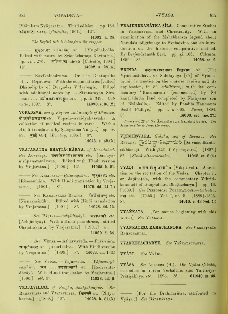 PitamLara Nyayaratna. Third edition.] pp. 154. [^Calcutta, 190L] 12°. 14092. a. 25. The English title is talcen from the icrapper. — etc. [Mugdhabodha. Edited 'with notes by Syainacharana Kaviratna.] pp. viii. 276. [Calcutta, 1904.] 12°. 14092. a. 28.(4.) Kavikalpadruma. Or The Dhatupatha of . . . Bopadeva. With the commentaries [called] Dhatudipika of Durgadas Vidyabagis. Edited with additional notes by . . . Sivanarayan Siro- mani . . . etc. pp. iii. 349. Cal- c^ltta, 1897. 8°. ^ 14090. c. 38.(2.) VOPADEVA, son nfKesava and disciple of Dlianesa. etc. [Vopadevavaidyakasataka. A collection of medical recipes in verse. With a Hindi translation by Salagrama Vaisya.] pp. iv. 59. [Bombay, 1896.] 8°. 14043. c. 42.(2.) VRAJARATNA BHATTACHARYA, of Moradahad. See Agnivesa. etc. [Samaya- uirupanaramayana. Edited with Hindi version by Vrajaratna.] [1900.] 12°. 14065. b. 21. See Kalidasa.—Ritusamhdra. etc. [Ritusamhara. With Hindi ti’auslation by Vraja- ratna.] [1901.] 8°. 14070. dd. 21.(1.) — See Kamalakara Bhatta. etc. [Nirnayasindhu. Edited with Hindi translation by Vrajaratna.] [1901.] 8°. 14028. dd. 12. See Panini.—Ashfadhydyl. etc. [Ashtadhyayi. With a Hindi paraphrase, entitled Chandrakanta, by Vrajaratna.] [1901.] 8°. 14090. d. 34. See Vedas. — Atharvaveda. — Parisishla. etc. [Asurikalpa. With Hindi version by Vrajaratna.] [1899.] 8°. 14033. aa. 1.(3.) See Vedas. — Yajurveda. — Vdjasaneyi- samliitd. etc. [Rudrashta- dhyayl. With Hindi translation by Vrajai’atna.] [1900.] oil. 8°. 14028. dd. 9. VRAJAVILASA, of Sinyha, Shahjahanpur. See Ramavilasa and Vkajavilasa. BFfWoFR etc. [Nitya- karma.] [1899.] 12°. 14028. b. 81.(3.) VRAJENDRANATHA SILA. Comparative Studies in Vaishnavism and Christianity. With an examination of the Mahabharata legend about Narada’s pilgrimage to Svetadvipa and an intro- duction on the historico-comparative method. By Brajendranath Seal. pp. xi. 103. Calcutta, 1899. 8°. 14058. cc. 2. VRINDA. ftritflTT: etc. (The Vrindamadhava or Siddhiyog’a [sic] of Vrinda- muni, [a treatise on the inateria medica and its application, in 82 adhihdras,^ with its com- mentary ^ Kusumavali ’ [commenced] by Sri kanthadutta [and completed by Narayana son of Bhabhalla]. Edited by Pandita Hanmanta Sastri Padhye.) pp. i. x. 665. Poona, 1894. 8°. 14003. ccc. (no. 27.) Forms no. 27 of the AnandAsrama Sanskrit Series. The English title is from the cover. VRISHESVARA, Siddha, son of Revana. See Revana. [Saivasiddhanta- sikhamani. With tiled of Vrishesvara.] [1897.] 8°. [Swddvaitaparicliaka.~\ 14048. cc. 8.(4.) VYADI. II II [Vikritivalli. A trea- tise on the recitation of the Vedas. Chapter i., or Jatapatala, with the commentary Vikriti- kaumudl of Gahgadhai’a Bhattdcharya.] pp. 16. [1889.] See Periodical Publications.—Calcutta. ■JUT etc. [Usha.] Vol. I, no. ii. [l889]-1893. 8°. 14010. c. 43.(vol. 1.) VYANKATA. [For names beginning with this word :] See Venkata. VYANKATESA RAMACHANDRA. See Venkatarau Ramachandra. VYANKETACHARYE. See Venkatacharta. VYARI. See Vyadi. VYASA. See Lueders (H.). Die Vyasa-Qiksha, besonders in ihrem Verbaltnis zum Taittiriya- PraticMdiya, etc. 1895, 8°. 011840. m. 55. [For the Brahmasutra, attributed to Vyasa ;] See Badakayana.