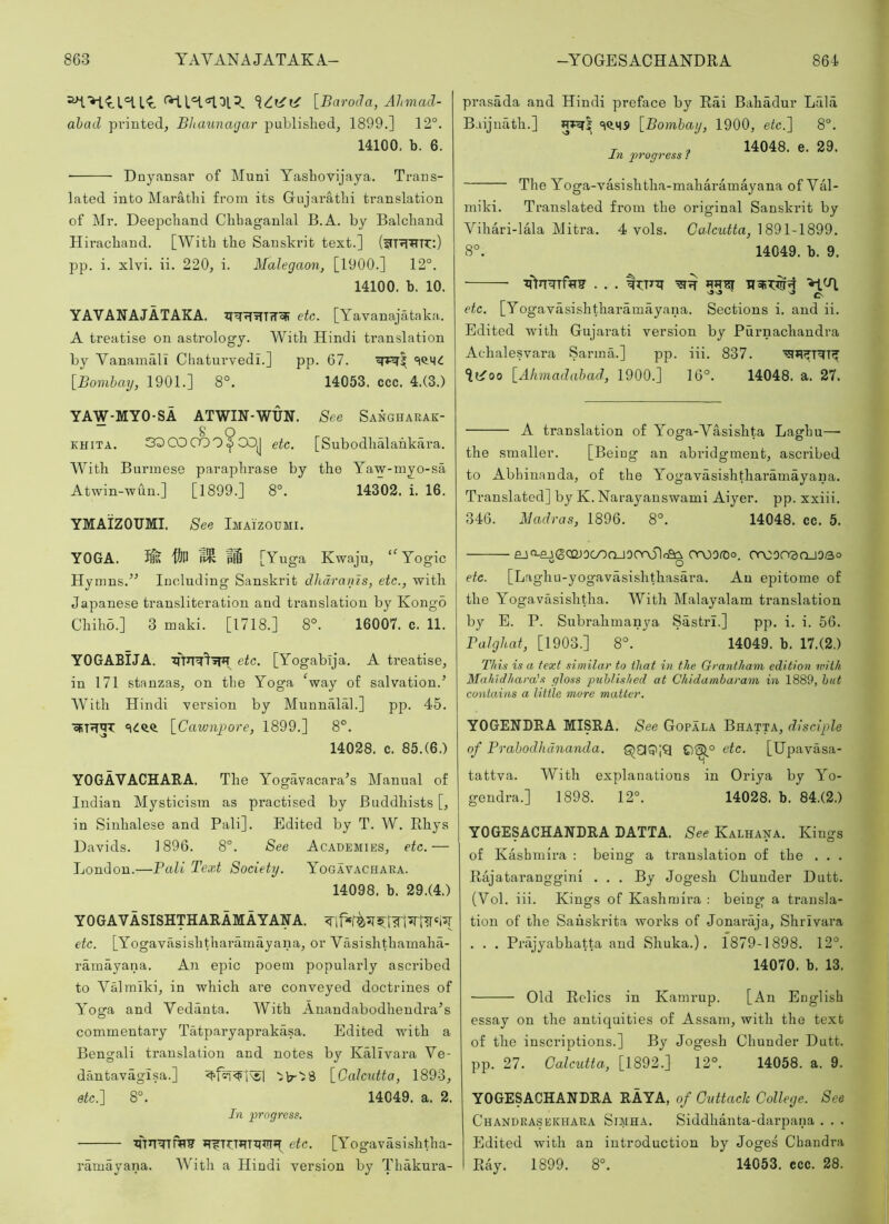 [Barocla, Ahmad- ahad printed, Bhaunagai’ published, 1899.] 12°. 14100, b. 6. ■ Dnyansar of Muni Yashovijaya. Trans- lated into Marathi from its Gujarathi translation of Mr. Deepchand Chbaganlal B.A. by Balchand Hirachand. [With the Sanskrit text.] pp. i. xlvi. ii. 220, i. Malegaon, [1900.] 12°. 14100. b. 10. YAVANAJATAKA. etc. [Yavanajataka. A treatise on astrology. With Hindi translation by Vanamali Chaturvedi.] pp. 67. [Bomhmj, 1901.] 8°. 14053. ccc. 4.(3.) YAW-MYO-SA ATWIN-WUN. See Sangharak- KHiTA. SQCOOQQ^COJ etc. [Subodhalahkara. With Burmese paraphrase by the Yaw-myo-sa Atwin-wun.] [1899.] 8°. 14302. i. 16. YMAIZOTJMI. See Imaizoumi. YOGA. fis 'ftn [Yuga Kwaju, ‘^Yogic Hymns.Including Sanskrit dhdranis, etc., with Japanese transliteration and translation by Kongo Chiho.] 3 maki. [1718.] 8°. 16007. c. 11. YOGABIJA. etc. [Yogabija. A treatise, in 171 stanzas, on the Yoga Vay of salvation.’ With Hindi version by Munnalah] pp. 45. [Cawajmre, 1899.] 8°. 14028. c. 85.(6.) YOGAVACHARA. The Yogavacara’s Manual of Indian Mysticism as practised by Buddhists [, in Sinhalese and Pali]. Edited by T. W. Rhys Davids. 1896. 8°. See Academies, etc.— London.—Pali Text Society. Yogavachara. 14098. b. 29.(4.) YOGAVASISHTHARAMAYANA. etc. [Yogavasishtharamayana, or Vasishthamaha- ramayana. An epic poem popularly ascribed to Valralki, in which are conveyed doctrines of Yoga and Vedanta. With Anaudabodhendra’s commentary Tatpai’yaprakasa. Edited with a Bengali translation and notes by Kallvara Ve- dantavagisa.] [Calcutta, 1893, etc.] 8°. 14049. a. 2. In progress. ■ ifrnTrnH? etc. [Yogavdsishtha- ramayana. With a Hindi version by Thakura- prasada and Hindi preface by Rai Bahadur Lala Baijuath.] [Bomhay, 1900, etc.] 8°. T , 14048. e. 29. In progress f The Yoga-vasishtha-maharamayana of Val- miki. Translated from the original Sanskrit by Vihari-lala Mitra. 4 vols. Calcutta, 1891-1899. 8°. 14049. b. 9. >1^ etc. [Yogavasishtharamayana. Sections i. and ii. Edited with Gujarati version by Purnachandra Achalesvara Sarma.] pp. iii. 837. [Alunadabad, 1900.] 16°. 14048. a. 27. A translation of Y’oga-Vasishta Laghu— the smaller. [Being an abridgment, ascribed to Abhinanda, of the Yogavasishtharamayana. Translated] by K.Narayanswami Aiyer. pp. xxiii. 346. Madras, 1896. 8°. 14048. cc. 5. £jo-ej(SCQJ3(y5OJ0Or\51cec^ OrOOfDo. OrOOTOOJOao “ o etc. [Laghu-yogavasishthasara, An epitome of the Yogavasishtha. With Malayalam translation by E. P. Subrahmanya Sastri.] pp. i. i. 56. Balghat, [1903.] 8°. 14049. b. 17.(2.) T/iis i.s a text similar to that in the Orantliam, edition with Mahidhara’s gloss puhlished at Chidambaram in 1889, but contains a little more matter. YOGENDRA MISRA. See Gopala Bhatta, disciple of Prahodhananda. QCIQ|?l etc. [Upavasa- tattva. With explanations in Oriya by Yo- gendra.] 1898. 12°. 14028. b. 84.(2.) YOGESACHANDRA DATTA. See Kalhana. Kings of Kashmira : being a translation of the . . . Rajataranggini . . . By Jogesh Chunder Dutt. (Vol. iii. Kings of Kashmira : being a transla- tion of the Sauskrita works of Jonaraja, Shrivara . . . Prajyabhatta and Shuka.). 1879-1898. 12°. 14070. b. 13. Old Relics in Kamrup. [An English essay on the antiquities of Assam, with the text of the inscriptions.] By Jogesh Chunder Dutt. pp. 27. Galctitta, [1892.] 12°. 14058. a. 9. YOGESACHANDRA RAYA, of Cuttack College. See Chandrasekhara Simha. Siddhanta-darpana . . . Edited with an introduction by Joges Chandra Ray. 1899. 8°. 14053. ecc. 28.