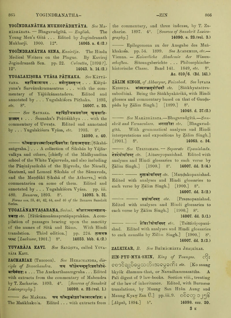 YOGINDRAIfATHA MUKHOPADHYAYA. See Ma- HABHAEATA. — Bliagavadgita. — English. The Young Men’s Gita . . . Edited by Jogindranatli Mukharji. 1900. 12°. 14065. a. 6.(2.) YOGINDRANATHA SENA, Kavirdja. The Hindu Medical Writers on the Plague. By Kaviraj Jogindranath Sen. pp. 22. Calcutta, [1898?’]. 12°. 14043. b. 14.(2.) YUGALAKISORA VYASA PATHAKA. See Katya- YANA. . . . Katya- yana’s Sarvanukramasutras . . . with the com- mentary of Yajuikanantadeva. Edited and annotated by . . . Yugalakisora Pathaka. 1893, etc. 8°. 14007. c. 25. See Saunaka. ! I . . . ^aunaka’s PratisMchya . . . with the I commentary of Uvvata. Edited and annotated by . . . Yugalakisora Vyasa, etc. 1903. 8°. 14090. c. 40. [Siksha- sahgraha.] ... A collection of Sikshas by Yajna- valkya and others, [chiefly of the Madhyandina school of the White Yajurveda, and also including the Paniniyasiksha of the Rigveda, the NaradI, Gautami, and Lomasi Sikshas of the Samaveda, and the MandukI Siksha of the Atharva,] with commentaries on some of them. Edited and | annotated by . . . Yugalakisora Vyasa. pp. iii. | 480. Benares, 1893. 8°. 14093. b. 31. j Forms nos. 35, 40, 42, 44, and 46 of the Benares Sanskrit ' Series. YUGALANANYASARANA, Svdml. ^^TTTTTJRTJrawTti- U^'njI etc. [Sitaramanamapratapaprakasa. A com- pilation of passages bearing upon the sanctity j of the names of Sita and Rama. With Hindi translation. Third edition.] pp. 224. ! [Luchnotv, 1901.] 8°. 14033. bbb. 4.(2.) YUVARAJA KAVI. See Sadasiva, called Yuya- KAJA KavI. ZACHARIAE (Theodoe). See Hemachandea, clis- cijple of Eevachandra. II . . . The Anekarthasamgraha . . . Edited with extracts from the commentary of Mahendra by T. Zachariae. 1893. 4°. [Sources of Sansh’it Lexicography.1 14090. e. 23.(vol. 1.) See Mankha. li The Mahkhako.'a. Edited . . . with extracts from | the commentary, and three inde.Yes, by T. Za- charite. 1897. 4°. [Sources of Sanskrit Lexico- graphy f\ 14090. e. 23.(vol. 3.) Epilegomena zu der Ausgabe des Mau- khakosa. pp. 54. 1899. See Academies, etc.— Vienna. — Kadserliche Ahaclcmie der Wissen- schaften. Sitzungsberichte . . . Philosophische- historische Classe. Band 141. 1849, etc. 8°. Ac. 810/6. (Bd. 141.) ZALIM SITHGH, of Ahbarpur, Faizahad. See Tsvaea Keishna. etc. [Saiikhyatattva- subodhinl. Being the Saiikhyakarika, with Hindi glosses and commentary based on that of Gauda- pada by Zalim Singh.] [1899.] 8°. 14048. d. 37.(2.) See Mahabhaeata.—Bhagavadgita.—San- skrit and Vernacidars. etc. [Bhagavad- gita. With grammatical analyses and Hindi interpretations and expositions by Zalim Singh.] [1901.] 8°. 14065. c. 54. See Upanishads. — Separate Upanishads. etc. [Aitareyopanishad. Edited with analyses and Hindi glossaries to each verse by Zdlim Singh.] [1900.] 8°. 14007. dd. 3.(4.) etc. [Mundakopanishad. Edited with analyses and Hindi glossaries to each verse by Zalim Singh.] [1900.] 8°. 14007. dd. 3.(2.) — etc. [Prasnopanishad. Edited with analyses and Hindi glossaries to each verse by Zalim Singh.] [1900.] 8°. 14007. dd. 3.(1.) etc. [Taittiriyopani- shad. Edited with analyses and Hindi glossaries to each anuvdka by Zalim Singh.] [1900.] 8°. 14007. dd. 3.(3.) ZALKIKAR, B. See Bhimachaeya Jhalkikae. ZIN-PYU-MYA-SHIN, lUng of Toungoo. c8s QOoSqj [OOOCOc8ll33QOOaBi etc. [Ko saung hkyok dhamma-that, or Navadhammasattha. A Pali digest of 9 law-books. Section viii., treating of the law of inheritance. Edited, with Burmese translations, by Maung San Htun Aung and Maung Kyaw Zan tj.] jip.iii.9. oSoog OJ^(s [Akyab, 1894.] 8°. 14098. ccc. 20. 3 K