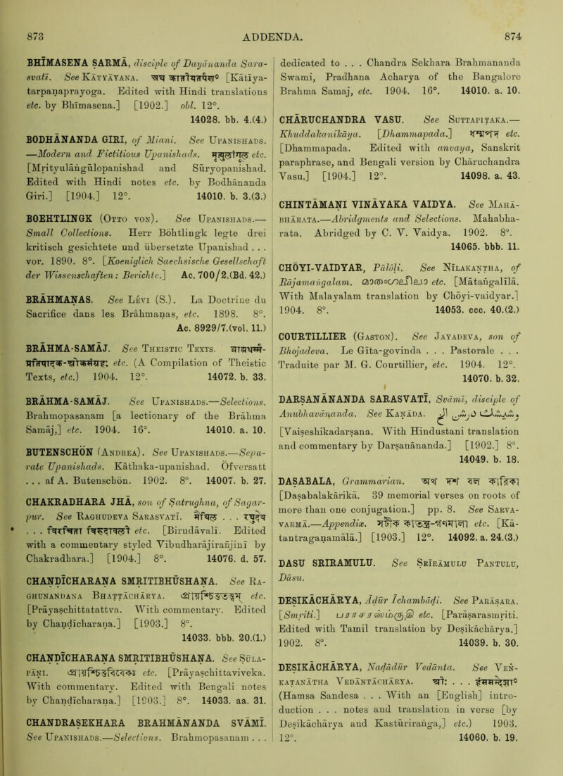 BHIMASENA SARMA, disciple of Daydnanda Scira- svati. See Katyayaka. [Katiya- tarpanaprayoga. Edited with Hindi translations etc. by Bhimasena.] [1902.] obi. 12°. 14028. bb. 4.(4.) BODHANANDA GIRI, of Miani. See Upanishads. —Modern and Fictitious Upanishads. etc. [Mrityulahgulopanishad and Suryopanishad. Edited with Hindi notes etc. by Bodhananda Giri.] [1904.] 12°. 14010. b. 3.(3.) BOEHTLINGK (O’J L’TO von). See Upanishads.— Small Collections. Herr Bohtlingk legte drei kritisch gesichtete und iibersetzte ITpanishad . . . vor. 1890. 8°. [Koeniglicli Saechsische Gesellscliaft der Wissenschaften: Berichte.~\ Ac. 700/2.(Bd. 42.) BRAHMANAS. See Levi (S.). La Doctrine du Sacrifice dans les Brahmanas, etc. 1898. 8°. Ac. 8929/7.(vol. 11.) BRAHMA-SAMAJ. See Theistic Texts. cTTIRVw- etc. (A Compilation of Theistic Texts, etc.) 1904. 12°. 14072. b. 33. BRAHMA-SAMAJ. See Upanishads.—Selections. Brahmopasanam [a lectionary of the Brahma Samaj,] etc. 1904. 16°. 14010. a. 10. BUTENSCHON (Andkea). SVe Upanishads.—Sepa- rate Upanishads. Kathaka-upanishad. Ofversatt . . . af A. Butenschon. 1902. 8°. 14007. b. 27. CHAKRADHARA JHA, son of Satruglma, of S agar- pur. See Eaghudeva SarasvatL . . . f^Tf^rTT etc. [Birudavali. Edited with a commentary styled Vibudharajiranjini by Chakradbara.] [1904.] 8°. 14076. d. 57. CHANDICHARANA SMRITIBHUSHANA. See Ra- ghdnandana Bhattachaeya. etc. [Prayaschittatattva. With commentary. Edited by Chandicharana.] [1903.] 8°. 14033. bbb. 20.(1.) CHANDICHARANA SMRITIBHUSHANA. See Sula- PANi. etc. [Prayaschittaviveka. With commentary. Edited with Bengali notes by Chandicharana.] [1903.] 8°. 14033. aa. 31. CHANDRASEKHARA BRAHMANANDA SVAMI. See Upanishads.—Selections. Brahmopasanam . . . dedicated to . . . Chandra Sekhara Brahmananda Swami, Pradhana Acharya of the Bangalore Brahma Samaj, etc. 1904. 16°. 14010. a. 10. CHARUCHANDRA VASU. See Suttapitaka.— Khiiddalcanikaya. \_I)hammapada.'\ etc. [Dhammapada. Edited with anvaya, Sanskrit paraphrase, and Bengali version by Charuchandra Vasu.] [1904.] 12°. 14098. a. 43. CHINTAMAp VINAYAKA VAIDYA. See Maha- BHARATA.—Abridgments and Selections. Mahabha- rata. Abridged by C. V. Vaidya. 1902. 8°. 14065. bbb. 11. CHOYI-VAIDYAR, PdloU. See Nilakantha, of Fdjamavgalam. £20Gnocoene_\0 etc. [Matahgalila. With Malayalam translation by Choyi-vaidyar.] 1904. 8°. 14053. ccc. 40.(2.) COURTILLIER (Gaston). See Jayadeva, son of Bhojadeva. Le Gita-govinda . . . Pastorale . . . Ti'aduite par M. G. Courtillier, etc. 1904. 12°. 14070. b. 32. DARSANANANDA SARASVATI, Svdml, disciple of Anubhavanandco. See Kanada. [Vaiseshikadarsana. With Hindustani translation and commentary by Darsanananda.] [1902.] 8°. 14049. b. 18. DASABALA, Grammarian. ft*! <q [Dasabalakarika. 39 memorial verses on roots of more than one conjugation.] pp. 8. See Sarva- VAEMA.—Appendix. etc. [Ka- tantraganamala.] [1903.] 12°. 14092. a. 24.(3.) DASU SRIRAMULU. See Sriramulu Pantulu, Basil. DESIKACHARYA, Adur Ichambudi. See Paeasara. \_Smriti.'\ ujrir3^ir&vlo^ etc. [Parasarasmriti. Edited with Tamil translation by Desikacharya.] 1902. 8°. 14039. b. 30. DESIKACHARYA, Nadddur Vedanta. See Ven- katanatha Vedantachaeya. (Hamsa Sandesa . . . With an [English] intro- duction . . . notes and tvanslation in verse [by Desikacharya and Kasturirahga,] etc.) 1903. 12°. 14060. b. 19.