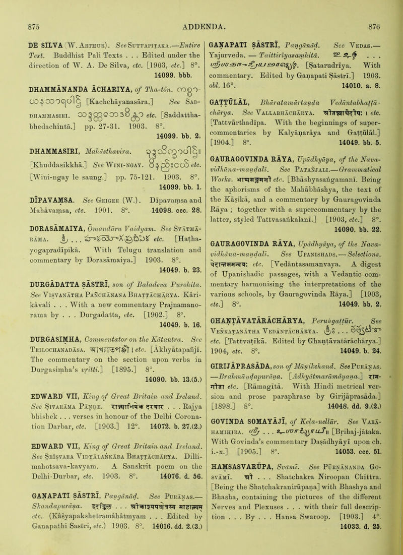 DE SILVA W.Arthur). SeeSuTTAPiTAKA.—Entire Text. Buddhist Pali Texts . . . Edited under the direction of W. A. De Silva, etc. [1903, etc.~\ 8°. 14099. bbb. DHAMMANANDA ACHARIYA, of Tha-ton. ODgO- CO^CDOG|dl^ [Kachchayanasara.] See Sad- DHAMMASiRi. ^§03*° [^addattha- bhedachinta.] pp. 27-31. 1903. 8°. 14099. bb. 2. LHAMMASIRI, Maliusthavira. 0^c8 [Khnddasikkha.] /See Wini-ngay. 8.^^SCoSeic. [Wini-ngay le saung.] pp. 75-121. 1903. 8°. 14099. bb. 1. DIPAVAMSA. /See Geiger (W.) . Dipavamsa and Mahavamsa, etc. 1901. 8°. 14098. ccc. 28. DORASAMAIYA, Omanduru Vaidyam. See Svatma- rama. etc. [Hatha- yogapradipika. With Telugu translation and commentary by Dorasamaiya.] 1903. 8°. 14049. b. 23. DURGADATTA SASTRI, son of Bakuleva Purohita. See Visvanatha Panchanana Bhattacharya. Kari- kavali . . . With a new commentary Prajnamano- rama by . . . Durgadatta, etc. [1902.] 8°. 14049. b. 16. DURGASIMHA, Commentator on the Kdtantra. See Trilochanadasa. 1 etc. [Akhyatapanji. The commentary on the section upon verbs in Durgasirnha’s vritti.~\ [1895.] 8°. 14090. bb. 13.(5.) EDWARD VII, King of Great Britain and Ireland. See SivARAMA Pande. . . . Rajya bhishek . . . verses in honour of the Delhi Corona- tion Darbar, etc. [1903.] 12°. 14072. b. 27.(2.) EDWARD VII, King of Great Britain and Ireland. See Srisvara Vidyalankara Bhattacharya. Dilli- mahotsava-kavyam. A Sanskrit poem on the Delhi-Durbar, etc. 1903. 8”. 14076. d. 56. GANAPATI SASTRI, Pangdnad. See Puranas.— Shandapurdna. etc. (Kasyapakshetramahatmyam . . . Edited bv Ganapathi Sastri, e(c.) 1903. 8°. 14016. dd. 2.(3.) GANAPATI SASTRI, Pangdndd. See Vedas.— Yajurveda. — Taittirlyasamliitd. , . . [Satarudriya. With commentary. Edited by Ganapati Sastri.] 1903. obi. 16°. 14010. a. 8. GATTULAL, Bhdratamdrtanda Veddntabliattd- chdrya. See Vallabhacharya. \ etc. [Tattvarthadipa. With the beginnings of super- commentaries by Kalyanaraya and Gattulal.] [1904.] 8°. 14049. bb. 5. GAURAGOVINDA RAYA, Upadhydya, of the Nava- vidlidna-mandali. See Patanjali.—Grammatical Worlcs. efe. [Bhashyasahgamani. Being the aphorisms of the Mahabhashya, the text of the Kasika, and a commentary by Gauragovinda Raya ; together with a supercoinmentary by the latter, styled Tattvasahkalani.] [1903, etc,'] 8°. 14090. bb. 22. GAURAGOVINDA RAYA, Upddhydya, of the Nava- vidhdna-mandall. See Upanishads. — Selections. etc. [Vedantasamanvaya. A digest of Upanishadic passages, with a Vedantic com- mentary harmonising the interpretations of the various schools, by Gauragovinda Raya.] [1903, etc:] 8°. 14049. bb. 2. GHANTAVATARACHARYA, Peruiigattur. See Venkatanatha Vedantacharya. etc. [Tattvatika. Edited by Ghantavataracharya.] 1904, etc. 8°. 14049. b. 24. GIRIJAPRASADA, son of Munikchand. Sec Puranas. —Brahmaudapurdna. \_Adhydtmarumdynna.] xm- ir'^fTT etc. [Ramagita. With Hindi metrical ver- sion and prose paraphrase by Girijaprasada.] [1898.] 8°. 14048. dd. 9.(2.) GOVINDA SOMAYAji, of Kela-nellur. See Vara- hamihira. [Brihaj-jataka. With Govinda’s commentary Dasadhyayi upon ch. i.-x.] [1905.] 8°. 14053. ccc. 51. HAMSASVARUPA, Svdml. See Purnan.anda Go- SVAMI. 7?^ . . . Shatchakra Niroopan Chittra. [Being the Shatchakranirupana] with Bhashya and Bhasha, containing the pictures of the diffei’ent Nerves and Plexuses . . . with their full descrip- tion . . . By . . . Hansa Swaroop. [1903.] 4°. 14033. d. 25. oooo1( Q