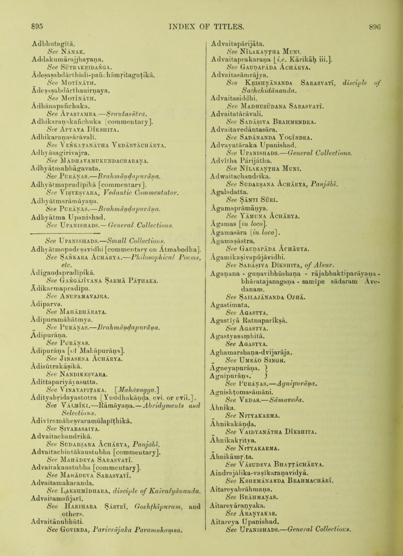 Adbliiitaglta. See Nanak. Addakumarajjhayana. See SuTR\kridanga. Adesasabdartbadi-panchamritagutika. See MoTiNATtf. AdesHsabdrirtbauirnaya. See Motinath, Adhanapanchaka. See Ai’astamba.—Srautasfdra. Adbikaranakancbuka [commentary]. See Apyaya Dikshita. Adhikaranasaravall. See Venkatanatha Vedantachakya. Adhjasagirivajra. See M adhavamukdnuachahana. Adhyatmabhagavata. See Poranas.—Brahmdncjapurdna. AdhyafmapradTpika [commentary]. See Visvesvaka, Vedantic Commentator. A d b y a t m a rii m ay a u a. See Poranas.—Brahmdndapnrdna. Adbyatma Upanishad. See Upanishaus.—Collectious. See Upanishads.—Small Collections. Adbyatmopadesavidbi [commentary on Atmabodba]. See Sankara Acharya.—Philosophical Poems, etc. Adigandapradipika. See GangajTvana Sarma Pathaka. Adikarmapradipa. See Anupamavajra. Adiparva. See Mahabharata. Adipuramabatmya. See Poranas.—Brahmdndapurdna. Adipurana. See Poranas. Adipurana [of Mabapurana,]. See JiNASENA Acharya. Adisutrakasika. See Nandikesvara. Adittapariya V asutta. See Vinayapitaka. \_Mahdvngcja.'] Adityabridayastotra [Yuddhaka-nda; cvi. or cvii.]. See Vaomiki.—Ramayana,—Ahrid<jments and Selections. Adivlramabesvaramulapithika. See SlVABASAIYA. Advaitacbandrika. See SoDARSANA Acharya, Panjahi. Advaitacbintakaustubba [commentary]. See Mahadeva Sarasvati. Advaitakaustubha [commentary]. See Mahadeva Sarasyati. Advaitamakaranda. See L.AKSHMIDHARA, disciple of Kaivaltjdnanda. Advaitamanjari. See Har]hara Sastri, Goshihipuram, and other.«. Advaitanubhuti. See GovindAj Parivrdjaka Paramahanisa. Advaitaparijata. See Nirakantha Mont. Advaitaprakarana \_i.e. Karikah ili.]. See Gaodapada Acharya. Advaitasamiajya. See Krishnananda Sarasyati, disciple of Sachchiddnanda. Advaitasiddhi. See Madhosodana Sarasyati. Advaitataravali. See Sadasiva Brahmendra. Advaitavedantasara. See Sadananda YogIndra. Advayataraka Upanishad. See Upanishads.—General Collections. Advitha Parijatba. See Nilakantha Moni. Adwaitacliandrika. See Sodaesana Acharya, Panjdhl. Agaladatta. See Santi Sori. Agamapramanya. See Yamona Acharya. Agamas [in loco]. Agamasara [in loco]. Agamasastra. See Gaodapada Acharya. Agamikasivapujavidbi. See Sadasiva Dikshita, of Alsur. Agaiiana - gunavibhusbana - rajabhaktiparayana- bhaiatajanagana - samipe sadaram Ave- danam. See Sailajananda Ojha. Agastimata. Sec Agastya. Agastiya Ratnapariksa. See Agastya. Agastyasarnhita. See Agastya. Agbamarshana-dvijaraja. See Umrao Singh. Agneyapurana. ) Agnipuiana. ; See Eoranas.—Agnipurdna. Agnisbtomasamani. See Vedas.—Sdmaveda. Ahnika. See Nityakarma. Ahnikakanda. See Vaidyanatha Dikshita. Abnikakritya. iSee Nityakarma. Ahnikamrita. See Vasodeva Bhattacharya. Aindrajcilika-vaslkaranavidya. See Kshemananda BrahmacharL Aitareyabrahraana. See Brahmanas. Aitareyaranyaka. See Aranyakas. Aitareya Upanishad. See Upanishads.—General Collections.
