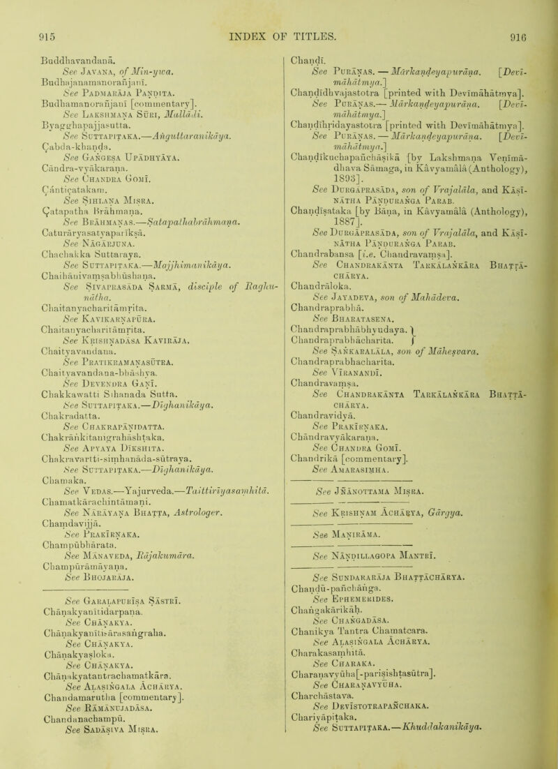 Buddliavandana. See Javaka, of Min-ywa. B u dh H j a na 1 n an o r an j a 11T. See Padmakaja Pandita. BudbamanoraujanI [oommentary]. See Lakshmana Supj, Mallddi. BA’agifbapajjasutta. See Suttapitaka.—AngtoUaranikchja. Qabda-kbancla. See Gangesa Upadhyata. Ciindra-vyakarana. See Chandra Gomi. Caiiti9atakam. See Sihlana Misra. C^atapatha Hrahrnana. See Brahmanas.—Satapalliahrahmana. Catin-aryasatyapai Iksil. See Nagarjuna. Chacliakka Suttaraya. See SuTTAPITakA.—MajjhimaniJcdya. Cbaihatiivamsabhushana. See SiVAPRASADA Sarjia, disciple of Rarjliu- ndfha. Cliaitanyacharitanirita. See Kavikarnapura. Cliaitanyacharitamrita. See Krishnadasa Kaviraja. Chaityavaudana. See Prattkramanasutra. Chaityavandana-bbriahya. See Devendra GanL Cliakkawatti Sihanada Sutta. See Suttapitaka.—Dlyhanikdya. Cliakradatta. See Chakrapanidatta. Cliakrankitamgrabaslitaka. See Apyaya DIkshita. Chakra vartti-simhanada-sufcraya,. Nee Sui'TApJtaka.—Diyhanihdya. Cbamaka. See Vedas.—Yajurveda.—Taitfiriyasamliitd. Chamatkaracliintfunani. See Narayana Bhatta, Astrologer. Cbarndavijjii. See Prakirnaka. Champubharata. See Manaveda, lidjakumdra. C b a tn p u I'ii m ay ana. See Bhojaraja. See Garalapdrisa Sastri. Chanakyanitidarpana. See Chanakya. Cbanakyaniti.^arasangraba. See Chanakya. Chunakyasloka. See Chanakya. Chanakyatantracbamatkara. See Alasingala Acharya. C b an d amaru 111 a [com tnentary ]. See Kamandjadasa. Cbandanacbampu. See Sadasiva Misra. Cbandi. See PuRANAS.—Mclrkandeyapurdna. [Deri- mdhdtrnya.'] Cbandidbvajastotra [printed with Devimabatmva]. See PoRANAS.— Markandeyapurdna. [Devl- mdhdtmya.~\ Cbandibi'idayastotra [printed with Devimahatniya], See PuRANAS. — Mdrkandeyapurdna. [Devl- mdhdtmyn.] Chandikuchapaiiciuisita [by Lakshmana Venima- dbava Samaga, in Kavyamala (Anthology), 1893]. See Ddrgaprasada, son of Vrajaldla, and Klsl- NATHA PaNDURANGA PaRAB. Chandlsataka [by Bana, in Kavyamaia (Anthology), 1887J. Nee Durgaprasada, son of Vrajaldla, and Kasi- NATHA PaNOURANGA PaRAB. Chandrabansa [be. Cliandravamsa], See Chandrakanta Tarkalankara Bhatta- CHARYA. ChandiTiloka. Nee Jayadeva, son of Mahddeva. Chandraprabba. See Bharatasena. C h a n d r a p r a b h a b h y u d ay a. 1 Chandraprabbacbarita. j See Sankaralala, son of Mdhesvara. Cbandraprabhacharita. See ViranandL Chandravarnsa. See Chandrakanta Tarkalankara Bhatta- CHARYA. Cbandravidyfi. See Prakiknaka. Chandra vyakarana. See Chandra Gomi. Chandrika [oommentary]. See Amarasimha. See Jnanottaaia Misra. See Krishnaai Acharya, Gdrgya. See Manirama. See Nandillagopa MantrL See Sundararaja Bhattacharya. Chandu - pahcliaiiga. See Ephemerides. Chang akarikah. See Changadasa. Chanikya Tantra Chamatcara. See Alasingala Acharya. Charakasanihita. See Chakaka. Cbaranavyulm[-parisishtasutra]. See Charanavyuha. Charcbastava. See Devistotrapanchaka. Cbariyapitaka. See Suttapitaka.—Khuddakanikdya.