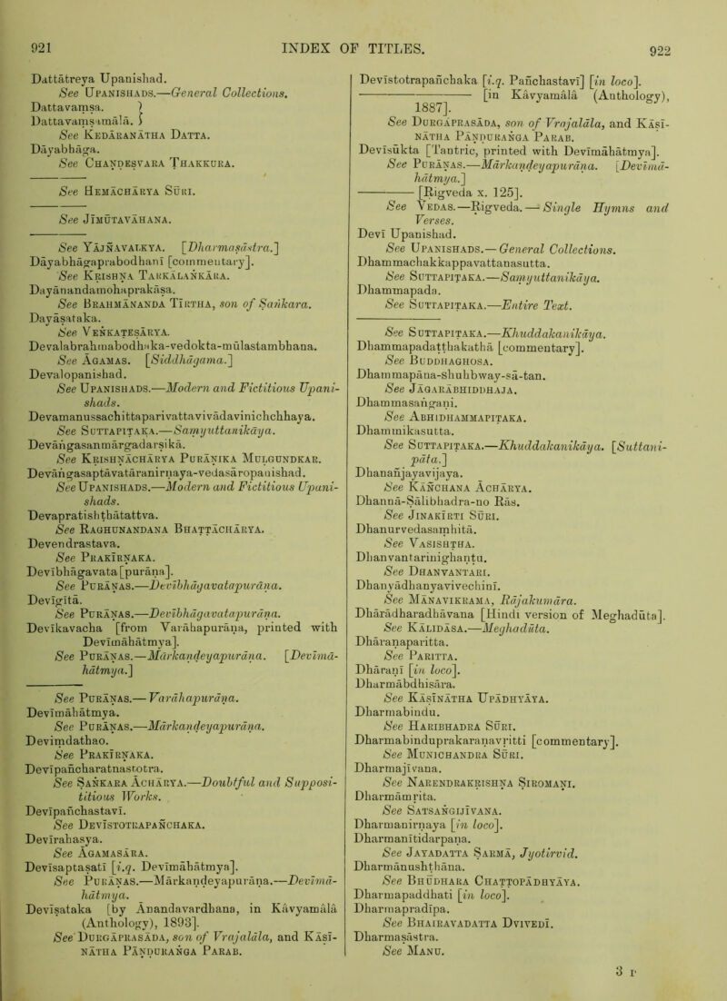 Dattatreya Upanishad. See Upanishads.—General Collections. Dattavamsa. ) Dattavamsaraalji. J See Kedaranatha Datta, Dayabhiiga. See Chandesvaea Thakkdea. See Bemacharya Suri, See JlMUTAVAHANA. See Yajnavaekya. \_Dharmasdstra.'] Dayabhagaprabodhani [coinmeutai-y]. See Krishna Takkalankara. Dayanandamohaprakasa. See Brahmananda Tirtha, son of Sanlcara. Dayasataka. See Venkatesarya. DevalabralimabodhMka-vedokta-mulastambhana. See Agamas. \_Siddlidgama.'\ Deval o panisb a d. See Upanishads.—Modern and Fictitious Upani- shads. DevamanussachitfcaparivattavivMavinichchhaya. See Suttapitaka.—Samyuttanikaya. Devangasanmargadarsika. See Krishnacharya Puranika Mulgundkar. DeTangasaptavataranirnaya-vedasaropauishad. Nee Upanishads.—Modern and Fictitious Upani- shads. Devapratishthatattva. See RaGHUNANDANA BnAfTlCHARYA. Devendrastava. See Prakirnaka. Devibhagavata [purana.]. See PuRANAS.—Bevlhhdgavatapurdna. Devigita. See PuRANAS.—Bevlhhdgavatapurdna. Devikavacha [from Varahapui’ana, printed with Devimahatmya]. See PoRANAS.—Marhandeyapurdna. [Bevhna- hdtmya.^ See PuRANAS.— Vardliapurdna. Devimahatmya. See Pdranas.—Mdrka\ideyapurdna. Devimdathao. See Prakirnaka. Devlpancharatnasr.otra. See Sankara Acharya.—Bouhfful and Supposi- titious Works. Devipahchastavi. See Devistotrapanchaka. Devirahasya. See Agamasara. Devisaptasatl [i.q. Devimahatmya]. See Pur ANAS.—Mcxrkaiideyapurana.—Bevlmd- hdtmya. Devisataka [by Anandavardhana, in Ka.vyamala (Anthology), 1893]. Nee Dorgapiusada, son of Vrojaldla, and Kasi- NATHA PaNDUKANGA PaRAB. Devistotrapanchaka [f.g. Panchastavl] \in loco~\. [in Kavyamala (Anthology), See Durgaprasada, son of Vrojaldla, and Kasi- NATHA PaNDURANGA PaRAB. Devisukta [Tantric, printed with Devimahatmya]. See PoEANAS.—Mdrkandeyapurdna. [Bevlnul- hdlmya.l [Rigveda x. 125]. See Vedas.—Rigveda. — Single Hymns and Verses. Devi Upanishad. See Upanishads.—GeaeraZ Collections. Dhammachakkappavattanasutta. See SuTTAPiTAKA.—Sarnyuttanihdija. Dhammapada. See SuTTAPiTAKA.—Entire Text. See S DTTAPiTAKA.—Khuddakaiiilidya. Dhammapadatthakatha [commentary]. See Buddhaghosa. Dhammapana-shuhbvvay-sa-tan. See Jagarabhiddhaja. Dhammasahgani. See Abhidhammapitaka. Dhammikasutta. See SuTTAPiTAKA.—Khuddakanikdya. [Suttani- pdta.l D han an jay av ijaya. Nee Kanchana Acharya. Dhanna-Salibhadra-no Ras. See JiNAKiRTi Suri. Dhanurvedasamhita. See Vasishtha. Dhanvantarinighantu. See Dhanvantaei. Dhanyadhanyavivechinl. See Manavikrama, Rdjakumdra. Dharadharadhavana [Hindi version of Meghaduta]. See Kalidasa.—Meghaduta. Dharanaparitta. See Paritta. DharanI [i/t Zoco]. Dharmabdhisiira. See Kasinatha Upadhyaya. Dharmabindu. See Haribhadra Suri. Dharmabinduprakaranavritti [c ommentary]. See Munichandra Suri. Dharmajivana. See Narendrakrishna Siromani. Dharmamrita. See Satsangijivana. Dharmanirnaya \in Zoco]. Dharmanitidarpana. See Jayadatta Sarma, Jyotirvid. Dharmanushthana. See Bhudhara Chattopadhyaya. Dharmapaddhati \in Zoco]. Dharmapradipa. See Bhaieavadatta Dvivedi. Dharmasastra. See Manu. 3 i’